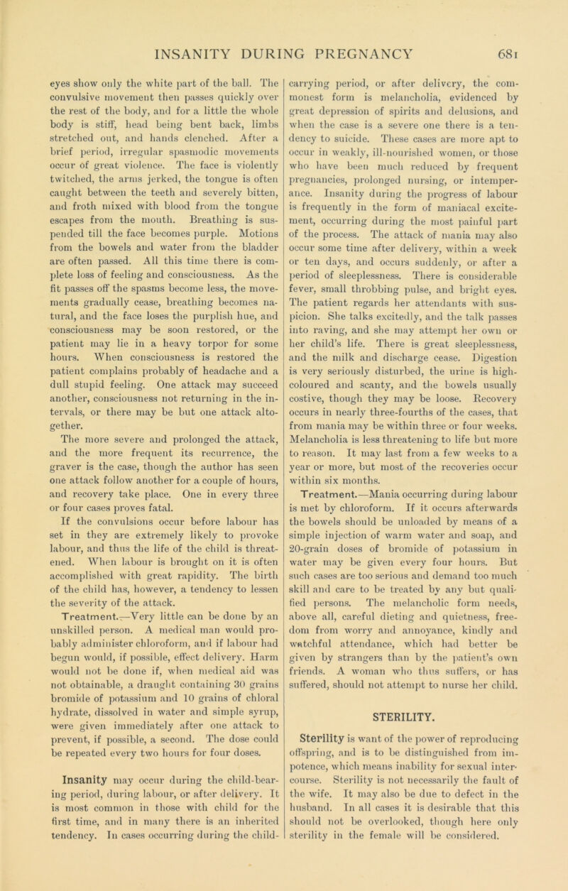 INSANITY DURING PREGNANCY eyes show only the white part of the ball. The convulsive movement then passes quickly over the rest of the body, and for a little the whole body is stiff, head being bent back, limbs stretched out, and hands clenched. After a brief period, irregular spasmodic movements occur of great violence. The face is violently twitched, the arms jerked, the tongue is often caught between the teeth and severely bitten, and froth mixed with blood from the tongue escapes from the mouth. Breathing is sus- pended till the face becomes purple. Motions from the bowels and water from the bladder- are often passed. All this time there is com- plete loss of feeling and consciousness. As the fit passes off the spasms become less, the move- ments gradually cease, breathing becomes na- tural, and the face loses the purplish hue, and consciousness may be soon restored, or the patient may lie in a heavy torpor for some hours. When consciousness is restored the patient complains probably of headache and a dull stupid feeling. One attack may succeed another, consciousness not returning in the in- tervals, or there may be but one attack alto- gether. The more severe and prolonged the attack, and the more frequent its recurrence, the graver is the case, though the author has seen one attack follow another for a couple of hours, and recovery take place. One in every three or four cases proves fatal. If the convulsions occur before labour has set in they are extremely likely to provoke labour, and thus the life of the child is threat- ened. When labour is brought on it is often accomplished with great rapidity. The birth of the child has, however, a tendency to lessen the severity of the attack. Treatment.—Very little can be done by an unskilled person. A medical mail would pro- bably administer chloroform, and if labour had begun would, if possible, effect delivery. Harm would not be done if, when medical aid was not obtainable, a draught containing 30 grains bromide of potassium and 10 grains of chloral hydrate, dissolved in water and simple syrup, were given immediately after one attack to prevent, if possible, a second. The dose could be repeated every two hours for four doses. Insanity may occur during the child-bear- ing period, during labour, or after delivery. It is most common in those with child for the first time, and in many there is an inherited tendency. In cases occurring during the child- 681 carrying period, or after delivery, the com- monest form is melancholia, evidenced by great depression of spirits and delusions, and when the case is a severe one there is a ten- dency to suicide. These cases are more apt to occur in weakly, ill-nourished women, or those who have been much reduced by frequent pregnancies, prolonged nursing, or intemper- ance. Insanity during the progress of labour is frequently in the form of maniacal excite- ment, occurring during the most painful part of the process. The attack of mania may also occur some time after delivery, within a week or ten days, and occurs suddenly, or after a period of sleeplessness. There is considerable fever, small tln-obbing pulse, and bright eyes. The patient regards her attendants with sus- picion. She talks excitedly, and the talk passes into raving, and she may attempt her own oi- lier child’s life. There is great sleeplessness, and the milk and discharge cease. Digestion is very seriously disturbed, the urine is high- coloured and scanty, and the bowels usually costive, though they may be loose. Recovery occurs in nearly three-fourths of the cases, that from mania may be within three or four weeks. Melancholia is less threatening to life but more to reason. It may last from a few weeks to a year or more, but most of the recoveries occur within six months. Treatment.—Mania occurring during labour is met by chloroform. If it occurs afterwards the bowels should be unloaded by means of a simple injection of warm water and soap, and 20-grain doses of bromide of potassium in water may be given every four hours. But such cases are too serious and demand too much skill and care to be treated by any but quali- fied persons. The melancholic form needs, above all, careful dieting and quietness, free- dom from worry and annoyance, kindly and watchful attendance, which had better be given by strangers than by the patient’s own friends. A woman who thus suffers, or has suffered, should not attempt to nurse her child. STERILITY. Sterility is want of the power of reproducing offspring, and is to be distinguished from im- potence, which means inability for sexual inter- course. Sterility is not necessarily the fault of the wife. It may also be due to defect in the husband. In all cases it is desirable that this should not be overlooked, though here only sterility in the female will be considered.
