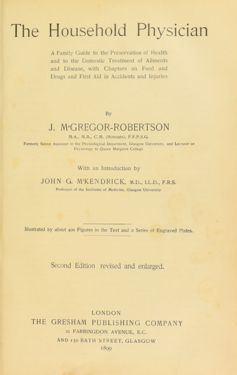 A Family Guide to the Preservation of Health and to the Domestic Treatment of Ailments and Disease, with Chapters on Food and Drugs and First Aid in Accidents and Injuries By J. M‘GREGOR-ROBERTSON M.A., M.B., C.M. (Honours), F.F.P.S.G. Formerly Senior Assistant in the Physiological Department, Glasgow University, and Lecturer on Physiology to Queen Margaret College With an Introduction by JOHN G. M‘KEN DRICK, m.d., ll.d., f.r.s. Professor of the Institutes of Medicine, Glasgow University Illustrated by about 400 Figures in the Text and a Series of Engraved Plates, Second Edition revised and enlarged. LONDON THE GRESHAM PUBLISHING COMPANY 25 FARRINGDON AVENUE, E.C. And 130 BATH STREET, GLASGOW 1899