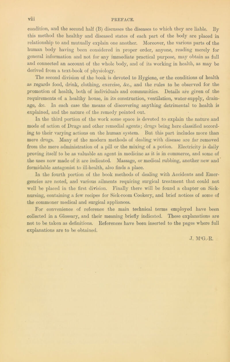 condition, and the second half (B) discusses the diseases to which they are liable. By this method the healthy and diseased states of each part of the body are placed in relationship to and mutually explain one another. Moreover, the various parts of the human body having been considered in proper order, anyone, reading merely for general information and not for any immediate practical purpose, may obtain as full and connected an account of the whole body, and of its working in health, as may be derived from a text-book of physiology. The second division of the book is devoted to Hygiene, or the conditions of health as regards food, drink, clothing, exercise, &c., and the rules to be observed for the promotion of health, both of individuals and communities. Details are given of the requirements of a healthy house, in its construction, ventilation, water-supply, drain- age, &c. In each case the means of discovering anything detrimental to health is explained, and the nature of the remedy jiointed out. In the third portion of the work some space is devoted to explain the nature and mode of action of Drugs and other remedial agents; drugs being here classified accord- ing to their varying actions on the human system. But this part includes more than mere drugs. Many of the modern methods of dealing with disease are far removed from the mere administration of a pill or the mixing of a potion. Electricity is daily proving itself to be as valuable an agent in medicine as it is in commerce, and some of the uses now made of it are indicated. Massage, or medical rubbing, another new and formidable antagonist to ill-health, also finds a place. In the fourth portion of the book methods of dealing with Accidents and Emer- gencies are noted, and various ailments requiring surgical treatment that could not well be placed in the first division. Finally there will be found a chapter on Sick- nursing, containing a few recipes for Sick-room Cookery, and brief notices of some of the commoner medical and surgical appliances. For convenience of reference the main technical terms employed have been collected in a Glossary, and their meaning briefly indicated. These explanations are not to be taken as definitions. References have been inserted to the pages where full explanations are to be obtained. J. M‘G.-R.