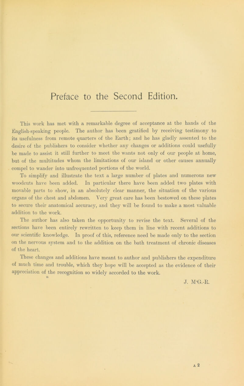 Preface to the Second Edition. This work has met with a remarkable degree of acceptance at the hands of the English-speaking people. The author has been gratified by receiving testimony to its usefulness from remote quarters of the Earth; and he has gladly assented to the desire of the publishers to consider whether any changes or additions could usefully be made to assist it still further to meet the wants not only of our people at home, but of the multitudes whom the limitations of our island or other causes annually compel to wander into unfrequented portions of the world. To simplify and illustrate the text a large number of plates and numerous new woodcuts have been added. In particular there have been added two plates with movable parts to show, in an absolutely clear manner, the situation of the various organs of the chest and abdomen. Very great care has been bestowed on these j)lates to secure their anatomical accuracjq and they will be found to make a most valuable addition to the work. The author has also taken the opportunity to revise the text. Several of the sections have been entirely rewritten to keep them in line with recent additions to our scientific knowledge. In proof of this, reference need be made only to the section on the nervous system and to the addition on the bath treatment of chronic diseases of the heart. These changes and additions have meant to author and publishers the expenditure of much time and trouble, which they hope will be accepted as the evidence of their appreciation of the recognition so widely accorded to the Avork. J. M‘G.-E. A 2