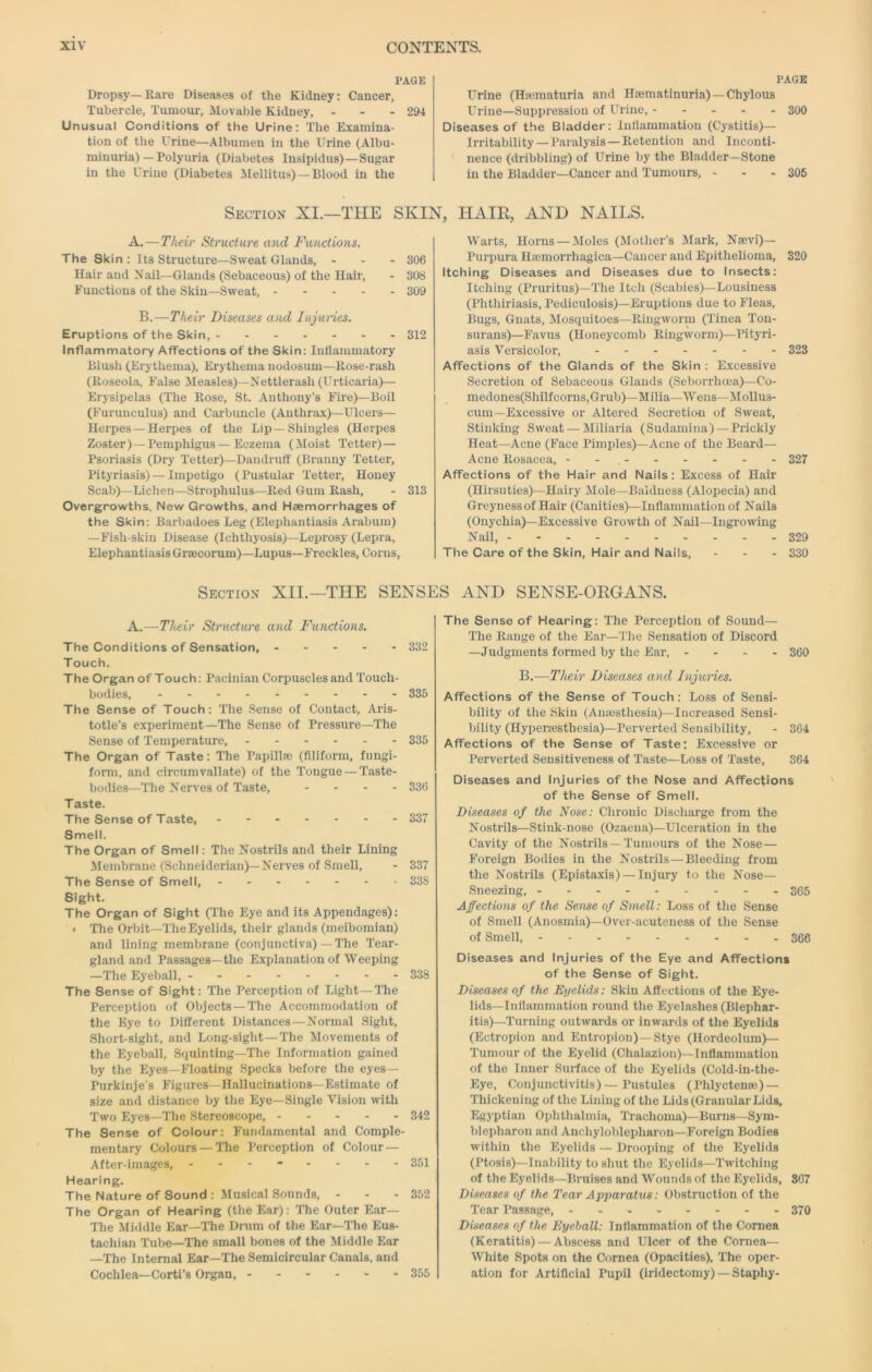 PAGE Dropsy—Rare Diseases of the Kidney: Cancer, Tubercle, Tumour, Moval)le Kidney, - - - 294 Unusual Conditions of the Urine: The Examina- tion of the Urine—Albumen in the Urine (Albu- minuria)—Polyuria (Diabetes Insipidus)—Sugar in the Urine (Diabetes ilellitus)—Blood in the Section XI.—THE SKIN, A.—Their Structure and Functions. The Skin : Its Structure—Sweat Glands, - Hair and Nail—Glands (Sebaceous) of the Hair, Functions of the Skin—Sweat, . - - - B.— Eruptions of the Skin, ------- Inflammatory Affections of the Skin: Inflammatory Blush (Erythema), Erythema nodosum—Rose-rash (Roseola, False Measles)—Nettlerash (Urticaria)— Erysipelas (The Rose, St. Anthony’s Fire)—Boil (Furunculus) and Carbuncle (Anthrax)—Ulcers— Herpes —Herpes of the Lip —Shingles (Herpes Zoster) —Pemphigus—Eczema (Moist Tetter)— Psoriasis (Dry Tetter)—Dandruff (Branny Tetter, Pityriasis)—Impetigo (Pustular Tetter, Honey Scab)—Lichen—Strophulus—Red Gum Rash, - 313 Overgrowths. New Growths, and Haemorrhages of the Skin: Barbadoes Leg (Elephantiasis Arabum) —Fish-skin Disease (Ichthyosis)—Leprosy (Lepra, Elephantiasis Graecorum)—Lupus—Freckles, Corns, PAGE Urine (Hematuria and Haematinuria) —Chylous Urine—Suppression of Urine, 300 Diseases of the Bladder: Inllammatiou (Cystitis)— Irritability —Paralysis —Retention and Inconti- nence (dribbling) of Urine by the Bladder—Stone in the Bladder—Cancer and Tumours, - - - 306 HAIR, AND NAILS. Warts, Horns — Moles (Mother’s Mark, Naevi)— Purpura Haemorrhagica—Cancer aud Epithelioma, 320 Itching Diseases and Diseases due to Insects: Itching (Pruritus)—The Itch (Scabies)—Lousiness (Phthiriasis, Pediculosis)—Eruptions due to Fleas, Bugs, Guats, Mosquitoes—Ringworm (Tinea Ton- surans)—Favus (Honeycomb Ringworm)—Pityri- asis Versicolor, 323 Affections of the Glands of the Skin : Excessive Secretion of Sebaceous Glands (Seborrhoea)—Co- medones(Shilfcorns,Grub)—Milia—Wens—Mollus- cum—Excessive or Altered Secretion of Sweat, Stinking Sweat — Miliaria (Sudamina)—Prickly Heat—Acne (Face Pimples)—Acne of the Beard— Acne Rosacea, - - , 327 Affections of the Hair and Nails: Excess of Hair (Hirsuties)—Hairy Mole—Baldness (Alopecia) and Greynessof Hair (Canities)—Inflammation of Nails (Onychia)—Excessive Growth of Nail—Ingrowing Nail, 329 The Care of the Skin, Hair and Nails, - - - 330 306 308 309 Their Diseases and Injuries. 312 Section XII.—THE SENSES AND SENSE-ORGANS. A.—Titeir Structure and Functions. The Conditions of Sensation, 332 Touch. The Organ of Touch: Pacinian Corpuscles and Touch- bodies, 335 The Sense of Touch: The Sense of Contact, Aris- totle’s experiment—The Sense of Pressure—The Sense of Temperature, 335 The Organ of Taste: The Papilla) (Aliform, fungi- form, and circumvallate) of the Tongue — Taste- bodies—The Nerves of Taste, - . - - 336 Taste. The Sense of Taste, 337 Smell. The Organ of Smell: The Nostrils and their Lining Membrane (Schneideriau)—Nerves of Smell, - 337 The Sense of Smell, 33S Sight. The Organ of Sight (The Eye and its Appendages): > The Orbit—The Eyelids, their glands (meibomian) and lining membrane (conjunctiva)—The Tear- gland and Passages—the Explanation of Weeping —The Eyeball, 338 The Sense of Sight: The Perception of Light —The Perception of Objects —The Accommodation of the Bye to Different Distances — Normal Sight, Short-sight, and Long-sight—The Movements of the Eyeball, Squinting—The Information gained by the Eyes—Floating Specks before the eyes— Purkinje’s Figures—Hallucinations—Estimate of size and distance by the Eye—Single Vision with Two Eyes—The Stereoscope, 342 The Sense of Colour: Fundamental and Comple- mentary Colours — I’he Perception of Colour — After-images, -------- 351 Hearing. The Nature of Sound : Mu-sical Sounds, - - - 352 The Organ of Hearing (the Ear): The Outer Ear— The Middle Ear—The Drum of the Ear—The Eus- tachian Tube—The small bones of the Middle Ear —The Internal Ear—The Semicircular Canals, and Cochlea—Corti’s Organ, 355 The Sense of Hearing: The Perception of Sound— The Range of the Ear—The Sensation of Discord —Judgments formed by the Ear, - - . . 360 B.—Their Diseases and Injuries. Affections of the Sense of Touch: Loss of Sensi- bility of the Skin (Aumsthesia)—Increased Sensi- bility (Hypersesthesia)—Perverted Sensibility, - 364 Affections of the Sense of Taste: Excessive or Perverted Sensitiveness of Taste—Loss of 'Taste, 364 Diseases and Injuries of the Nose and Affections of the Sense of Smell. Diseases of the Nose: Chronic Discliarge from the Nostrils—Stink-nose (Ozaena)—Ulceration in the Cavity of the Nostrils—'Tumours of the Nose — Foreign Bodies in the Nostrils—Bleeding from the Nostrils (Epistaxis) — Injury to the Nose— Sneezing, 365 Affections of the Sense of Smell: Loss of the Sense of Smell (Anosmia)—Ovei-acuteness of the Sense of Smell, 366 Diseases and Injuries of the Eye and Affections of the Sense of Sight. Diseases of the Eyelids: Skin Affections of the Eye- lids—Inflammation round the Eyelashes (Blephar- itis)—Turning outwards or inwards of the Eyelids (Ectropion and Entropion) —Stye (Hordeolum)— Tumour of the Eyelid (Chalazion)—Inflammation of the Inner Surface of tlie Eyelids (Cold-in-the- Eye, Conjunctivitis) — Pustules (Phlyctenaj)- Thickening of the Lining of the Lids (Granular Lids, Egyptian Ophthalmia, 'Trachoma)—Burns—Sym- blepharon and Anchyloblepharon—Foreign Bodies within the Eyelids — Drooping of the Eyelids (Ptosis)—Inability to shut the Eyelids—'Twitching of the Eyelids—Bruises and Wounds of the Eyelids, 307 Diseases of the Tear Apparatus: Obstruction of the Tear Passage, 370 Diseases of the Eyeball: Inflammation of the Cornea (Keratitis) — Abscess and Ulcer of the Cornea— White Spots on the Cornea (Opacities), The oper- ation for Artificial Pupil (iridectomy) — Stapliy-
