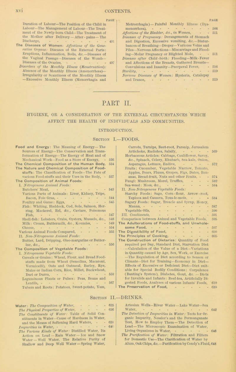 PAGE Duration of Labour—The Position of the Child in Labour—The Management of Labour—The Treat- ment of the Xewly-born Child—The Treatment of the Mother after Delivery — After-pains—The Discharge, 491 The Diseases of Women: Affections of the Gene- rative Organs: Diseases of the External Parts: Eruptions, Inflammation, Boils, &c.—Diseases of the Vaginal Passage—Diseases of the Womb— Diseases of the Ovaries, - - - - - 497 Disorders of the Monthly Illness (Menstruatioii): Absence of the Monthly Illness (Amenorrhcea)— Irregularity or Scantiness of the Monthly Illness —Excessive Monthly Illness (Menorrhagia and PAGE Metrorrhagia) —Painful Monthly Illness (Dys- menorrhoea), 508 Affections of the Bladder, &C., in Women, - - 511 Diseases of Pregnancy : Derangements of Stomach and Digestion, Excessive vomiting, &c.—Distur- bances of Breathing—Dropsy—Varicose Veins and Piles—Nervous Affections—Miscarriage and Flood- ing—Molar Pregnancy or Blighted Mole, - - 511 Diseases after Child-birth: Flooding—Milk-Fever and Affections of the Breasts, Gathered Breasts— Convulsions and Insanity—Puerperal Fever, - 516 Sterility, 519 Nervous Diseases of Women: Hysteria, Catalepsy and Trance, 520 PART II. HYGIENE, OR A CONSIDERATION OF THE EXTERNAL CIRCUMSTANCES WHICH AFFECT THE HEALTH OF INDIVIDUALS AND COMMUNITIES. INTRODUCTION. Section I Food and Energy: The Meaning of Energy—The Sources of Energy—The Conservation and Trans- formation of Energy—The Energy of Heat and of Mechanical Work—Food as a Store of Energy, - 526 The Chemical Composition of the Human Body, 534 The Nature and Chemical Composition of Food- stuffs: The Classification of Foods—The Fate of various Food-stuffs and their Uses in the Body, - 537 The Composition of Animal Foods: I. Nitrogenous Animal Foods: Butchers’ Meat, 543 Various Parts of Animals: Liver, Kidney, Tripe, Bacon, B'oie Gras, 544 Poultry and Game: Eggs, 545 Fish: Whiting, Haddock, Cod, Sole, Salmon, Her- ring, Mackerel, Eel, &c.. Caviare, Poisonous Fish, 547 Shell-fish: Lobsters, Crabs, Oysters, Mussels, &c., 548 ililk: Cream, Buttermilk, &c.. Koumiss, - - 549 Cheese, 554 Various Animal Foods Compared, - - - - 555 II. Non-Nitrogenous Animal Foods: Butter, Lard, Dripping, Oleo-margarine or Butter- ine, &c., 556 The Composition of Vegetable Foods: I. Nitrogenous Vegetable Foods: Cereals or Grains: Wheat, Flour, and Bread Food- stuffs made from Wheat (Semolina, Macaroni, Vermicelli), Oats and Oatmeal, Barley, Rye, Maize or Indian Corn, Rice, Millet, Buckwheat, Dari or Durra, - - 558 Leguminous Plants or Pulses: Peas, Beans and Lentils, 567 Tubers and Roots: Potatoes, Sweet-potato, Yam, Section II. Water: The Composition of Water, ... - 635 The Physical Properties of Water, - - - - 636 The Constituents of Water: Table of Solid Con- stituents in Water—Cause of Hardness in Water, and the Means of Softening Hard Waters, - - 638 Impurities in Water, - 64() The Various Kinds of Water: Distilled Water, Its Action on Lead —Rain Water-Ice and Snow Water—Well Water, The Relative Purity of Shallow and Deep Well Water —Spring Water, —FOODS. Carrots, Turnips, Beet-root, Parsnip, Jerusalem Artichoke, Radishes, Salsify, . . . . 569 Herbaceous Articles: Cabbage, Cauliflower, Savoy, &c.. Spinach, Celery, Rhubarb, Sea-kale, Onion, Asparagus, Lettuce, Endive, .... 572 Fruits: Cucumber, Vegetable 3Iarrow, Tomato, Apples, Pears, Plums, Grapes, Figs, Dates, Ban- anas, Bread-fruit, Nuts and other Fruits, - - 574 Fungi: Mushroom, Morel, Truffles, ... 532 Sea-weed: Moss, &c., 584 II. Non-Nitrogenous Vegetable Foods: Starchy Foods: Sago, Corn - flour. Arrow - root. Tapioca and Cassava, Tous-le-mois, - - - 584 Sugary Foods: Sugar, Treacle and Syrup, Honey, Manna, 587 Vegetable Oils, 590 III. Condiments, 591 Comparison between Animal and Vegetable Foods, 595 The Adulterations of Food-stuffs, and Unwhole- some Food, 597 The Digestibility of Food, 600 The Principles of Cooking, 605 The Construction of Dietaries: Quantity of Food required per Day, Standard Diet, Starvation Diet —Calculation of the Value of a Diet—Variations in Quantity caused by Age, Sex, Work, or Exercise —The Regulation of Diet according to Season or Climate—Diet for Training—Economy in Diet— Effects of Excessive or Deficient Diet—Diet suit- able for Special Bodily Conditions: Corpulence (Banting’s System), Diabetes, Gout, &c. — Diets for Invalids and Infants: Beef-tea, Artiflci.ally Di- gested Foods, Analyses of various Infants’ Foods, 610 The Preservation of Food, 630 -DRINKS. Artesian Wells—River Water—Lake Water—Sea Water, 642 The Detection of Impurities in Water: Tests for Or- ganic Impurity, Nessler’s and the Permanganate Test, How to Employ Them — The Detection of Lead — The Microscopic Examination of Water, Living Organisms in Water, 646 The Purification of Water: Filtration and Filters for Domestic Use—The Clarification of Water by Alum, Oak Cliips, &c.—Purification by Condy’s Fluid, 648