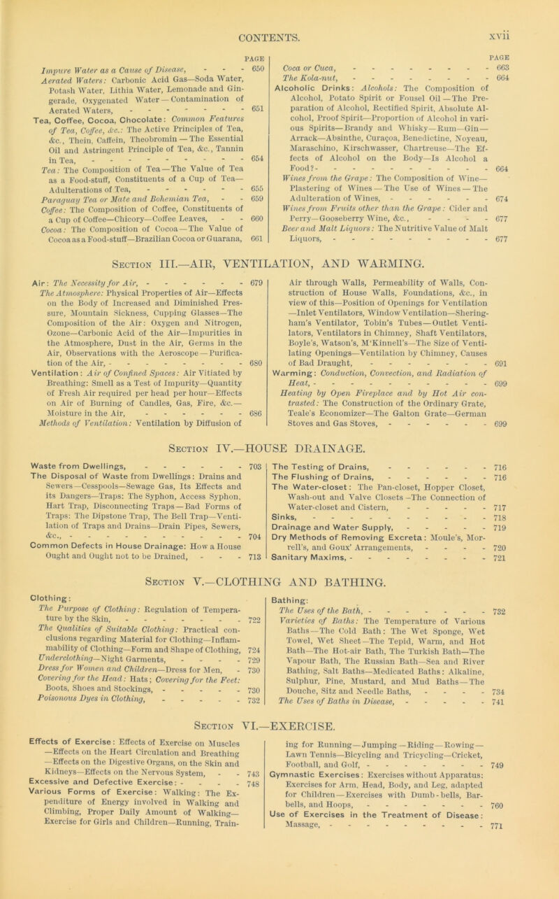 PAGE Impure Water as a Cause of Disease, - - - 650 Aerated Waters: Carbonic Acid Gas—Soda Water, Potash Water, Lithia Water, Lemonade and Gin- gerade. Oxygenated Water — Contamination of Aerated Waters, 651 Tea, Coffee, Cocoa, Chocolate: Common Features of Tea, Coffee, X-c.: The Active Principles of Tea, &c., Thein, Caffein, Theobromin — The Essential Oil and Astringent Principle of Tea, &c.. Tannin in Tea, ■ 654 Tea; The Composition of Tea—The Value of Tea as a Food-stuff, Constituents of a Cup of Tea- Adulterations of Tea, 655 Paraguay Tea or Mate and Bohemian Tea, - - 659 Coffee: The Composition of Coffee, Constituents of a Cup of Coffee-Chicory—Coffee Leaves, - - 660 Cocoa: The Composition of Cocoa —The Value of Cocoa as a Food-stuff—Brazilian Cocoa or Guarana, 661 PAGE Coca or Cuca, - - 663 The Kola-nut, 604 Alcoholic Drinks: Alcohols: The Composition of Alcohol, Potato Spirit or Fousel Oil—The Pre- paration of Alcohol, Rectified Spirit, Absolute Al- cohol, Proof Spirit—Proportion of Alcohol in vari- ous Spirits—Brandy and Whisky—Rum—Gin — Ai-rack—Absinthe, Cura?oa, Benedictine, Noyeau, Maraschino, Kirschwasser, Chartreuse—The Ef- fects of Alcohol on the Body—Is Alcohol a Food? 664 Wines from the Grape: The Composition of Wine— Plastering of Wines — The Use of Wines — The Adulteration of Wines, ------ 674 Wines from Fruits other than the Grape: Cider and Perry—Gooseben-y Wine, &c., - - - - 677 Beer and Malt Liquors: The Nutritive Value of Malt Licpiors, 677 Section III.—AIE, VENTILATION, AND WARMING. Air: The Necessity for Air, - 679 The Atmosphere: Physical Properties of Air—Effects on the Body of Increased and Diminished Pres- sure, Mountain Sickness, Cupping Glasses—The Composition of the Air: Oxygen and Nitrogen, Ozone—Carbonic Acid of the Air—Impurities in the Atmosphere, Dust in the Air, Germs in the Air, Observations with the Aeroscope —Purifica- tion of the Air, - 680 Ventilation : Air of Confined Spaces: Air Vitiated by Breathing: Smell as a Test of Impurity—Quantity of Fresh Air required per head per hour—Effects on Air of Burning of Caudles, Gas, Fire, &c.— Jloisture in the Air, 686 Methods of Ventilation: Ventilation by Diffusion of Air through Walls, Permeability of Walls, Con- struction of House Walls, Foundations, &c., in view of this—Position of Openings for Ventilation —Inlet Ventilators, Window Ventilation—Shering- ham’s Ventilator, Tobin’s 'Tubes—Outlet Venti- lators, Ventilators in Chimney, Shaft Ventilators, Boyle’s, Watson’s, M'KinnelTs—The Size of Venti- lating Openings—Ventilation by Chimney, Causes of Bad Draught, 691 Warming: Conduction, Convection, and Radiation of Heat, 699 Heating by Open Fireplace and by Hot Air con- trasted: The Construction of the Ordinary Grate, Teale’s Economizer—The Galton Grate—German Stoves and Gas Stoves, ------ 699 Section IV.—HOUSE DRAINAGE. Waste from Dwellings, 703 The Disposal of Waste from Dwellings: Drains and Sewers—Cesspools—Sewage Gas, Its Effects and its Dangers—Traps: The Syphon, Access Syphon, Hart Trap, Disconnecting Traps — Bad Forms of Tr.aps: The Dipstone Trap, The Bell Trap—Venti- lation of Traps and Drains—Drain Pipes, Sewers, &c., 704 Common Defects in House Drainage: Howallouse Ought and Ought not to be Drained, - - - 713 The Testing of Drains, 716 The Flushing of Drains, 716 The Water-closet: The Pan-closet, Hopper Closet, Wash-out and Valve Closets—The Connection of Water-closet and Cistern, 717 Sinks, 718 Drainage and Water Supply, 719 Dry Methods of Removing Excreta: Moule’s, Mor- rell’s, and Goux’ Arrangements, - - - - 720 Sanitary Maxims, 721 Section V.—CLOTHING AND BATHING. Clothing: 2'he Purpose of Clothing: Regulation of Tempera- ture by the Skin, 722 The Qualities of Stiitable Clothing: Practical con- clusions regarding Material for Clothing—Inflam- mability of Clothing—Form and Shape of Clothing, 724 f7>idcrcfof/iinjr—Night Garments, - - - - 729 Dress for Women ayid Children—Dress for Men, - 730 Covering for the Head: Hats; Covering for the Feet: Boots, Shoes and Stockings, ----- 730 Poisonous Dyes in Clothing, 732 Bathing: The Uses of the Bath, 732 Varieties of Baths: The Temperature of Various Baths — The Cold Bath: The Wet Sponge, Wet Towel, Wet Sheet—The Tepid, Warm, and Hot Bath—The Hot-air Bath, The Turkish Bath—The Vapour Bath, The Russian Bath—Sea and River Bathing, Salt Baths—Medicated Baths: Alkaline, Sulphur, Pine, Mustard, and Mud Baths —The Douche, Sitz and Needle Baths, - - - - 734 The Uses of Baths in Disease, 741 Section VI.- Effects of Exercise: Effects of Exercise on Muscles —Effects on the Heart Circulation and Breathing —Effects on the Digestive Organs, on the Skin and Kidneys—Effects on the Nervous System, - - 743 Excessive and Defective Exercise: - - - - 743 Various Forms of Exercise: Walking: The Ex- penditure of Energy involved in Walking and Climbing, Proper Daily Amount of Walking Exercise for Girls and Children—Running, Train- EXERCISE. ing for Running—Jumping —Riding—Rowing- Lawn Tennis—Bicycling and Tricycling—Cricket, Football, and Golf, 749 Gymnastic Exercises: Exercises without Apparatus: Exercises for Arm. Head, Body, and Leg, adapted for Children — Exercises w'ith Dumb-bells, Bar- bells, and Hoops, 760 Use of Exercises in the Treatment of Disease: Massage, 774