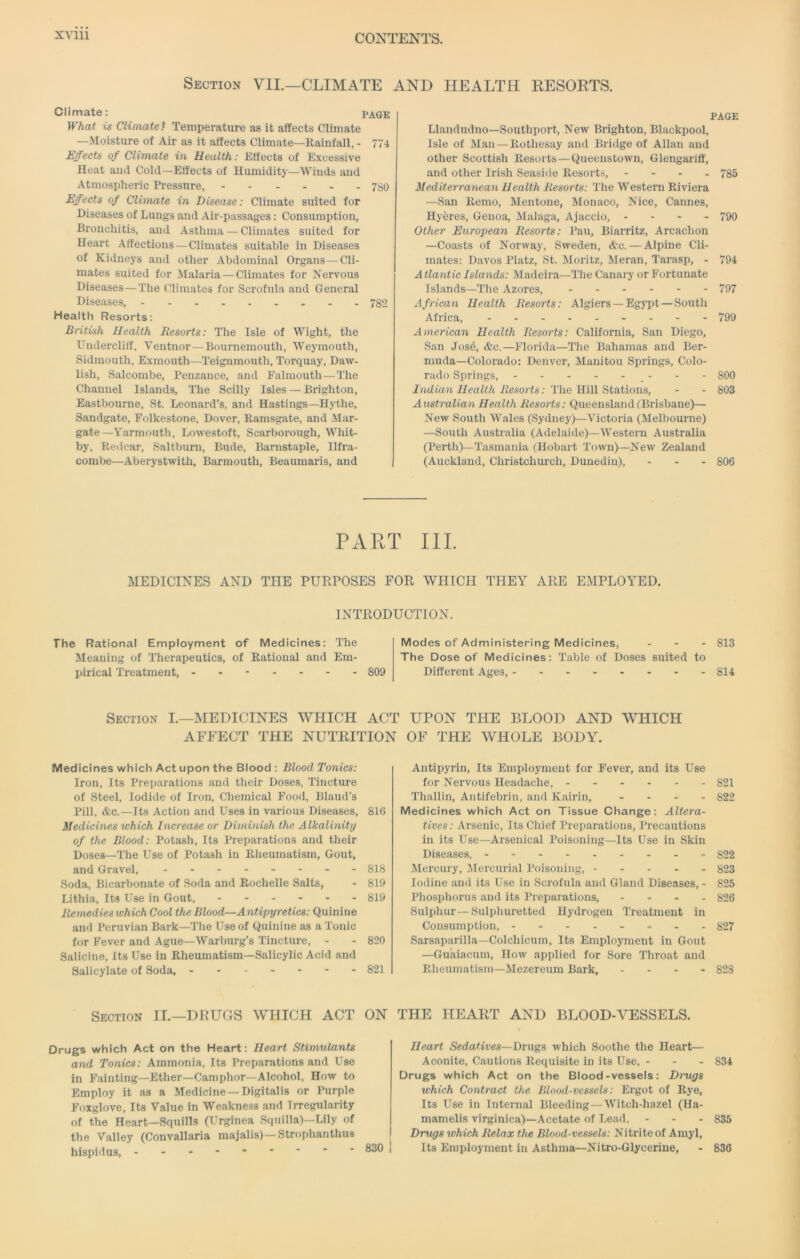 Section VII.—CLIMATE AND HEALTH EESORTS. Climate: PAGE What is Climate? Temperature as it affects Climate —Moisture of Air as it affects Climate—Rainfall, - 774 Effects of Climate in Health: Effects of E.\cessive Heat and Cold—Effects of Humidity—Winds and Atmospheric Pressure, 780 Effects of Climate in Disease: Climate suited for Diseases of Lungs and Air-passages; Consumption, Bronchitis, and Asthma — Climates suited for Heart Affections—Climates suitable in Diseases of Kidneys and other Abdominal Organs — Cli- mates suited for Malaria — Climates for Nervous Diseases — The Climates for Scrofula and General Diseases, 782 Health Resorts: British Health Resorts: The Isle of Wight, the Undercliff, Ventnor—Bournemouth, Weymouth, Sidmouth, Exmouth—Teignmouth, Torquay, Daw- lish, Salcombe, Penzance, and Falmouth—The Channel Islands, The Scilly Isles — Brighton, Eastbourne, St. Leonard’s, and Hastings—Hythe, Sandgate, Folkestone, Dover, Ramsgate, and Mar- gate—Yarmouth, Lowestoft, Scarborough, Whit- by, Redcar, Saltburn, Bude, Banistaple, Ilfra- coml)e—Aberystwith, Barmouth, Beaumaris, and PAGE Llandudno—Southport, New Brighton, Blackpool, Isle of Mail — Rothesay and Bridge of Allan and other Scottish Resorts-Queenstown, Glengariff, and other Irish Seaside Resorts, - - - . 735 Mediterraneaii Health Resorts: The Western Riviera —San Remo, Mentone, Monaco, Nice, Cannes, Hyferes, Genoa, Malaga, Ajaccio, - - - - 790 Other European Resorts: Pau, Biarritz, Arcachon —Coasts of Norway, Sweden, <tc.—Alpine Cli- mates: Davos Platz, St. Moritz, Meran, Tarasp, - 794 Atlantic Islands: Madeira—The Canary or Fortunate Islands—The Azores, 797 African Health Resorts: Algiers —Egsqit — South Africa, 799 American Health Resorts: California, San Diego, San Jos6, &c.—Florida—The Bahamas and Ber- muda—Colorado: Denver, Manitou Springs, Colo- rado Springs, _ - - - 800 /vuitan//caifA Resorfs; The Hill Stations, - - 803 Australian Health Resorts: Queensland ^Brisbane)— New South AVales (Sydney)—Victoria (Melbourne) —South Australia (Adelaide)—AVestern Australia (Perth)—Tasmania (Hobart Town)—New Zealand (Auckland, Christchui’ch, Dunedin), - - . 806 PART III. MEDICINES AND THE PUEPOSES FOR WHICH THEY ARE EMPLOYED. INTRODUCTION. The Rational Employment Meaning of 'Therapeutics, pirical Treatment, - of Medicines: The of Rational and Em- 809 Modes of Administering The Dose of Medicines: Different Ages, - Medicines, . . - 813 Table of Doses suited to 814 Section L—MEDICINES WHICH ACT UPON THE BLOOD AND WHICH AFFECT THE NUTRITION OF THE WHOLE BODY. Medicines which Act upon the Blood : Blood Tonics: Iron, Its Preparations and their Doses, Tincture of Steel, Iodide of Iron, Chemical Food, Blaud’s Pill, &c.—Its Action and Uses in various Diseases, 816 Medicines which Increase or Diminish the Alkalinity of the Blood: Potash, Its Preparations and their Doses—The Use of Potash in Rheumatism, Gout, and Gravel, - -- -- -- - 818 Soda, Bicarbonate of Soda and Rochelle Salts, - 819 Lithia, Its Use in Gout, 819 Remedies which Cool the Blood—Antipyretics: Quinine and Peruvian Bark—The Use of Quinine as a Tonic for Fever and Ague—Warburg’s Tincture, - - 820 Salicine, Its Use in Rheumatism—Salicylic Acid and Salicylate of Soda, 821 Section II.—DRUGS WHICH ACT ON Drugs which Act on the Heart: Heart Stimulants and Tonics: Ammonia, Its Preparations and Use in Fainting—Ether—Camphor—Alcohol, How to Employ it as a Medicine —Digitalis or Purple Foxglove, Its Value in Weakness and Irregularity of the Heart—Squills (Urginea Squilla)—Lily of the Valley (Convallaria raajalis)—Strophanthus hispidus, --- 830 Antipyrin, Its Employment for Fever, and its Use for Nervous Headache, 821 Thallin, Antifebrin, and Kairin, . - - - 822 Medicines which Act on Tissue Change: Altera- tives: Arsenic, Its Chief Preparations, Precautions in its Use—Arsenical Poisoning—Its Use in Skin Diseases, 822 Mercury, ilercurial Poisoning, 823 Iodine and its Use in Scrofula and Gland Diseases, - 825 Phosphorus and its Preparations, - . . - 826 Sulphur—Sulphuretted Hydrogen Treatment in Consumption, 827 Sarsaparilla—Colchicum, Its Employment in Gout —Guaiacum, How applied for Sore Throat and Rheumatism—Mezereum Bark, - - - - 823 THE HEART AND BLOOD-VESSELS. Heart Sedatives—Drugs which Soothe the Heart— Aconite, Cautions Requisite in its Use, - - . 834 Drugs which Act on the Blood-vessels: Drugs which Contract the Blood-vessels: Ergot of Rye, Its Use in Internal Bleeding — Witch-hazel (Ha- mamelis virginica)—Acetate of Lead. - - . 835 Drugs which Relax the Blood-vessels: Nitrite of Amyl, Its Employment in Asthma—Nitro-Glycerine, - 836