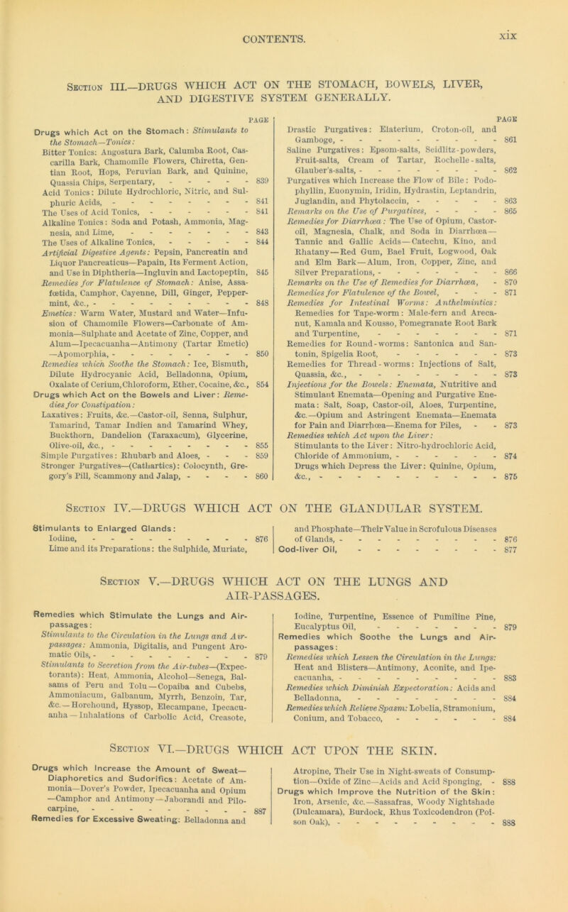 Section III.—DRUGS WHICH ACT ON THE STOMACH, BOWELS, LIVER, AND DIGESTIVE SYSTEM GENERALLY. PAGE Drugs which Act on the Stomach : Stimulants to the Stomach—Tonics: Bitter Tonics; Angostura Bark, Calumba Root, Cas- carilla Bark, Chamomile Flowers, Chiretta, Gen- tian Root, Hops, Peruvian Bark, and Quinine, Quassia Chips, Serpeutary, 839 Acid Tonics: Dilute Hydrochloric, Nitric, and Sul- phuric Acids, Sil The Uses of Acid Tonics, 841 Alkaline Tonics: Soda and Potash, Ammonia, Mag- nesia, and Lime, 843 The Uses of Alkaline Tonics, 844 Artificial Digestive Agents: Pepsin, Pancreatin .and Liquor Pancreaticus—Papain, Its Ferment Action, and Use in Diphtheria—Ingluvin and Lactopeptin, 845 Remedies for Flatulence of Stomach: Anise, Assa- foetida. Camphor, Cayenne, Dill, Ginger, Pepper- mint, &c., -------- - 848 Emetics: Warm Water, Mustard and Water—Infu- sion of Chamomile Flowers—Carbonate of Am- monia—Sulphate and Acetate of Zinc, Copper, and Alum—Ipecacuanha—Antimony (Tartar Emetic) —Apomorphia, ------- - 850 Remedies which Soothe the Stomach: Ice, Bismuth, Dilute Hydrocyanic Acid, Belladonna, Opium, Ox.aLate of Cerium, Chloroform, Ether, Cocaine, &c., 854 Drugs which Act on the Bowels and Liver: Reme- dies for Constipation: L.axatives: Fruits, <fec.—Castor-oil, Senna, Sulphur, Tamarind, Tamar Indien and Tamarind Whey, Buckthorn, Dandelion (Taraxacum), Glycerine, Olive-oil, &c., 855 Simple Purgatives: Rhubarb and Aloes, - - - 859 Stronger Purgatives—(Cathartics): Colocynth, Gre- gory’s Pill, Scammony and Jalap, - - - - 860 Section IV.—DRUGS WHICH ACT Stimulants to Enlarged Glands: Iodine, 876 Lime and its Preparations; the Sulphide, Muriate, PAGE Dr.astic Purgatives: Elaterium, Croton-oil, and Gamboge, 861 Saline Purgatives: Epsom-salts, Seidlitz-powders. Fruit-salts, Cream of Tartar, Rochelle - salts, Glauber’s-salts, 862 Purgatives which Increase the Flow of Bile: Podo- phyllin, Euonymin, Iridin, Hydrastin, Leptandrin, Juglandin, and Phytolaccin, 863 Remarks on the Use of Purgatives, - - - - 865 Remedies for Diarrhoea: The Use of Opium, Castor- oil, Magnesia, Chalk, and Soda in Diarrhoea— Tannic and Gallic Acids—Catechu, Kino, and Rhatany—Red Gum, Bael Fruit, Logwood, Oak and Elm Bark—Alum, Iron, Copper, Zinc, and Silver Preparations, 866 Remarks on the Use of Remedies for Diarrhoea, - 870 Remedies for Flattdence of the Bowel, - - - 871 Remedies for Intestinal Wo7-ms: Anthelmintics: Remedies for Tape-worm: Male-fem and Areca- nut, Kamala and Kousso, Pomegranate Root Bark and Turpentine, 871 Remedies for Round-worms: Santonica and San- tonin, Spigelia Root, 873 Remedies for Thread - worms: Injections of Salt, Quassia, &c., 873 Injections for the Bowels: Enemata, Nutritive and Stimulant Enemata—Opening and Purgative Ene- mata: Salt, Soap, Castor-oil, Aloes, Tui’pentine, &c.—Opium and Astringent Enemata—Enemata for Pain and Diarrhoea—Enema for Piles, - - 873 Remedies which Act upon the Liver: Stimulants to the Liver: Nitro-hydrochloi’ic Acid, Chloride of Ammonium, 874 Drugs which Depress the Liver; Quinine, Opium, &c., 876 ON THE GLANDULAR SYSTEM. .and Phosphate—Their Value in Scrofulous Diseases of Glands, 876 Cod-liver Oil, 877 Section V.—DRUGS WHICH ACT ON THE LUNGS AND AIR-PASSAGES. Remedies which Stimulate the Lungs and Air- passages ; Stimulants to the Circulation in the Lungs and Air- passages: Ammonia, Digitalis, and Pungent Aro- matic Oils, 879 Stitnulants to Secretion from the Air-tubes—(Expec- torants): Heat, Ammonia, Alcohol—Senega, B.al- sams of Peru and Tolu — Cop.aiba and Cubebs, Ammoniacum, Galbanum, Myrrh, Benzoin, Tar, — Horehound, Hyssop, Elecampane, Ipecacu- anha— Inhalations of Carbolic Acid, Creasote, Iodine, Turpentine, Essence of Pumiline Pine, Eucalyptus Oil, 879 Remedies which Soothe the Lungs and Air- passages : Remedies which Lessen the Circulation in the Lungs: Heat and Blisters—Antimony, Aconite, and Ipe- cacuanha, 883 Remedies which Diminish Expectoration: Acids and Belladonna, -.- 884 Remedies which Relieve Spasm: Lobelia, Stramonium, Conium, and Tobacco, 884 Section VI.—DRUGS WHICH ACT UPON THE SKIN. Drugs which Increase the Amount of Sweat- Diaphoretics and Sudorifics: Acet.ate of Am- monia—Dover’s Powder, Ipecacuanha and Opium —Camphor .and Antimony —J.aborandi and Pilo- carpine, Remedies for Excessive Sweating: Belladonna and Atropine, Their Use in Night-sweats of Consump- tion-Oxide of Zinc—Acids and Acid Sponging, - 888 Drugs which Improve the Nutrition of the Skin; Iron, Arsenic, &c.—Sassafras, Woody Nightshade (Dulcamara), Burdock, Rhus Toxicodendron (Poi- son Oak), --- - 888