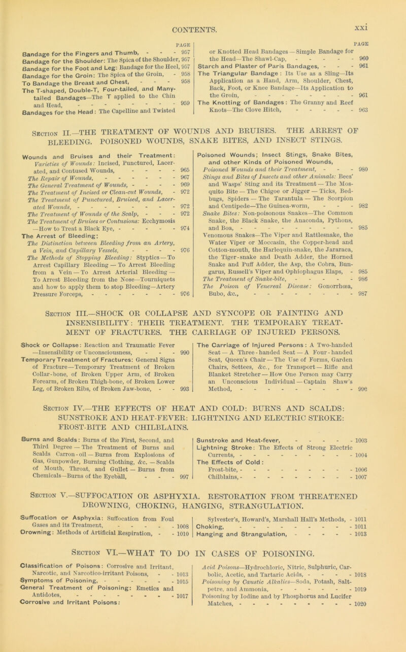 PAGE Bandage for the Fingers and Thumb, - - - 957 Bandage for the Shoulder: The Spicaof the Shoulder, 957 Bandage for the Foot and Leg: Bandage for the Heel, 957 Bandage for the Groin: The Spica of the Groin, - 958 To Bandage the Breast and Chest, . - - 958 The T-shaped, Double-T, Four-tailed, and Many- tailed Bandages—The T applied to the Chin and Head, Bandages for the Head : The Capelline and twisted PAGE or Knotted Head Bandages — Simple Bandage for the Head—The Shawl-Cap, ... - - 960 Starch and Plaster of Paris Bandages, - - - 961 The Triangular Bandage ; Its Use as a Sling—Its Application as a Hand, Arm, Shoulder, Chest, Back, Foot, or Knee Bandage—Its Application to the Groin, 961 The Knotting of Bandages : The Granny and Reef Knots—The Clove Hitch, - - . . . 903 Section II.—THE TREATMENT OF WOUNDS AND BRUISES. THE ARREST OF bleeding, poisoned wounds, snake bites, and insect stings. Wounds and Bruises and their Treatment: Varieties of IFowids.- Incised, Punctured, Lacer- ated, and Contused Wounds, - - - - 965 The Repair of Wounds, 967 The General Treatment of Wowids, - - - - 969 The Treatment of Incised or Clean-cut Wounds, - 972 The Treatment of Punctured, Bruised, and Lacer- ated Woxmds, 972 The Treatment of Wounds of the Scalp, - - - 972 The Treatment of Bruises or Contusions: Ecchymosis —How to Treat a Black Eye, 974 The Arrest of Bleeding: The Distinction betiveen Bleeding from an Artery, a Vein, and Capillary Vessels, - - - - 976 The Methods of Stopping Bleeding: Styptics —To Arrest Capillary Bleeding — To Arrest Bleeding from a Vein — To Arrest Arterial Bleeding — To Arrest Bleeding from the Xose—Tourniquets and how to apply them to stop Bleeding—Artery Pressure Forceps, 976 Poisoned Wounds; Insect Stings, Snake Bites, and other Kinds of Poisoned Wounds, Poisoned Wounds and their Treatment, - - - 980 Stings and Bites of Insects and other Animals: Bees’ and Wasps’ Sting and its Treatment — The Mos- quito Bite —The Chigoe or Jigger — Ticks, Bed- bugs, Spiders — The Tarantula — The Scorpion and Centipede—The Guinea-worm, ... 982 Snake Bites: Non-poisonous Snakes—The Common Snake, the Black Snake, the Anaconda, Pythons, and Boa, 985 Venomous Snakes—The Viper and Rattlesnake, the Water Viper or Moccasin, the Copper-head and Cotton-mouth, the Harlequin-snake, the Jararaca, the Tiger-snake and Death Adder, the Horned Snake and Puff Adder, the Asp, the Cobra, Bun- garus, Russell’s Viper and Ophiophagus Elaps, - 985 The Treatment of Snake-bite, 986 The Poison of Venereal Disease: Gonorrhoea, Bubo, &c., 987 Section III.—SHOCK OR COLLAPSE AND SYNCOPE OR FAINTING AND INSENSIBILITY: THEIR TREATMENT. THE TEMPORARY TREAT- MENT OF FRACTURES. THE CARRIAGE OF INJURED PERSONS. Shock or Collapse: Reaction and Traumatic Fever —Insensibility or Unconsciousness, . . . 990 Temporary Treatment of Fractures: General Signs of Fracture—Temporary Treatment of Broken Collar-bone, of Broken Upper Arm, of Broken Forearm, of Broken Thigh-bone, of Broken Lower Leg, of Broken Ribs, of Broken Jaw-bone, - - 993 The Carriage of Injured Persons: A Two-handed Seat — A Three-handed Seat — A Four-handed Seat, Queen’s Chair — The Use of Forms, Garden Chairs, Settees, &c., for Transport — Rifle and Blanket Stretcher — How One Person may Carry an Unconscious Individual — Captain Shaw’s Method, 990 Section IV.—THE EFFECTS OF HEAT AND COLD: BURNS AND SCALDS: SUNSTROKE AND HEAT-FEVER: LIGHTNING AND ELECTRIC STROKE: FROST-BITE AND CHILBLAINS. Burns and Scalds: Burns of the First, Second, and Third Degree — The Treatment of Burns and Scalds Carron - oil — Burns from Explosions of Gas, Gunpowder, Burning Clothing, &c. — Scalds of Mouth, Throat, and Gullet — Burns from Chemicals-Burns of the Eyeball, - - - 997 Sunstroke and Heat-fever, - . . - . 1003 Lightning Stroke: The Effects of Strong Electric Currents, 1004 The Effects of Cold : Frost-bite, 1006 Chilblains, 1007 Section V.—SUFFOCATION OR ASPHYXIA. RESTORATION FROM THREATENED DROWNING, CHOKING, HANGING, STRANGULATION. Suffocation or Asphyxia: Suffocation from Foul Gases and its Treatment, 1008 Drowning: Methods of Artificial Respiration, - -1010 Sylvester’s, Howard’s, Marshall Hall’s Methods, - 1011 Choking, ......... lOll Hanging and Strangulation, 1013 Section VI.—WHAT TO DO IN CASES OF POISONING. Classification of Poisons: Corrosive and Irritant, Narcotic, and Narcotico-irritant Poisons, - - 1013 Symptoms of Poisoning, ------ 1015 General Treatment of Poisoning: Emetics and Antidotes, . - 1017 Corrosive and Irritant Poisons: Acid Poisons—Hydrochloric, Nitric, Sulphuric, Car- bolic, Acetic, and Tartaric Acids, - - - - 10I8 Poisoning by Caustic Alkalies—Soda, Potash, Salt- petre, and Ammonia, ------ 1019 Poisoning by Iodine and by Phosphorus and Lucifer Matches, 1020