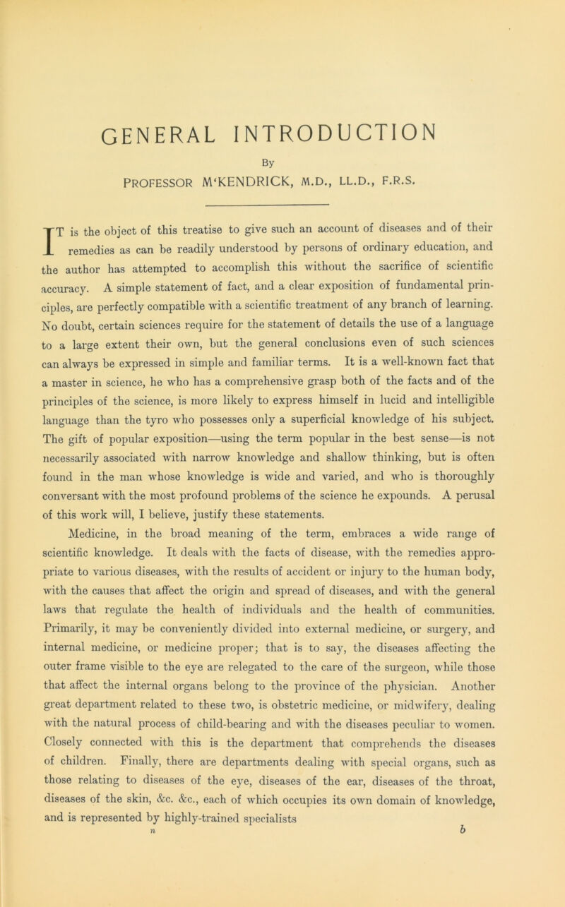 GENERAL INTRODUCTION By Professor M'KENDRICK, m.d., ll.d., f.r.s. IT is the object of this treatise to give such an account of diseases and of their remedies as can be readily understood by persons of ordinary education, and the author has attempted to accomplish this without the sacrifice of scientific accuracy. A simple statement of fact, and a clear exposition of fundamental prin- ciples, are perfectly compatible with a scientific treatment of any branch of learning. No doubt, certain sciences require for the statement of details the use of a language to a large extent their own, but the general conclusions even of such sciences can always be expressed in simple and familiar terms. It is a well-known fact that a master in science, he who has a comprehensive grasp both of the facts and of the principles of the science, is more likely to express himself in lucid and intelligible language than the tyro who possesses only a superficial knowledge of his subject. The gift of popular exposition—using the term popular in the best sense—is not necessarily associated with narrow knowledge and shallow thinking, but is often found in the man whose knowledge is wide and varied, and who is thoroughly conversant with the most profound problems of the science he expounds. A perusal of this work will, I believe, justify these statements. Medicine, in the broad meaning of the term, embraces a wide range of scientific knowledge. It deals with the facts of disease, with the remedies appro- priate to various diseases, with the results of accident or injury to the human body, with the causes that affect the origin and spread of diseases, and with the general laws that regulate the health of individuals and the health of communities. Primarily, it may be conveniently divided into external medicine, or surgery, and internal medicine, or medicine proper; that is to say, the diseases affecting the outer frame visible to the eye are relegated to the care of the surgeon, while those that affect the internal organs belong to the province of the physician. Another great department related to these two, is obstetric medicine, or midwifery, dealing with the natural process of child-bearing and with the diseases peculiar to women. Closely connected with this is the department that comprehends the diseases of children. Finally, there are departments dealing with special organs, such as those relating to diseases of the eye, diseases of the ear, diseases of the throat, diseases of the skin, &c. &c., each of which occupies its own domain of knowledge, and is represented by highly-trained specialists ?l b
