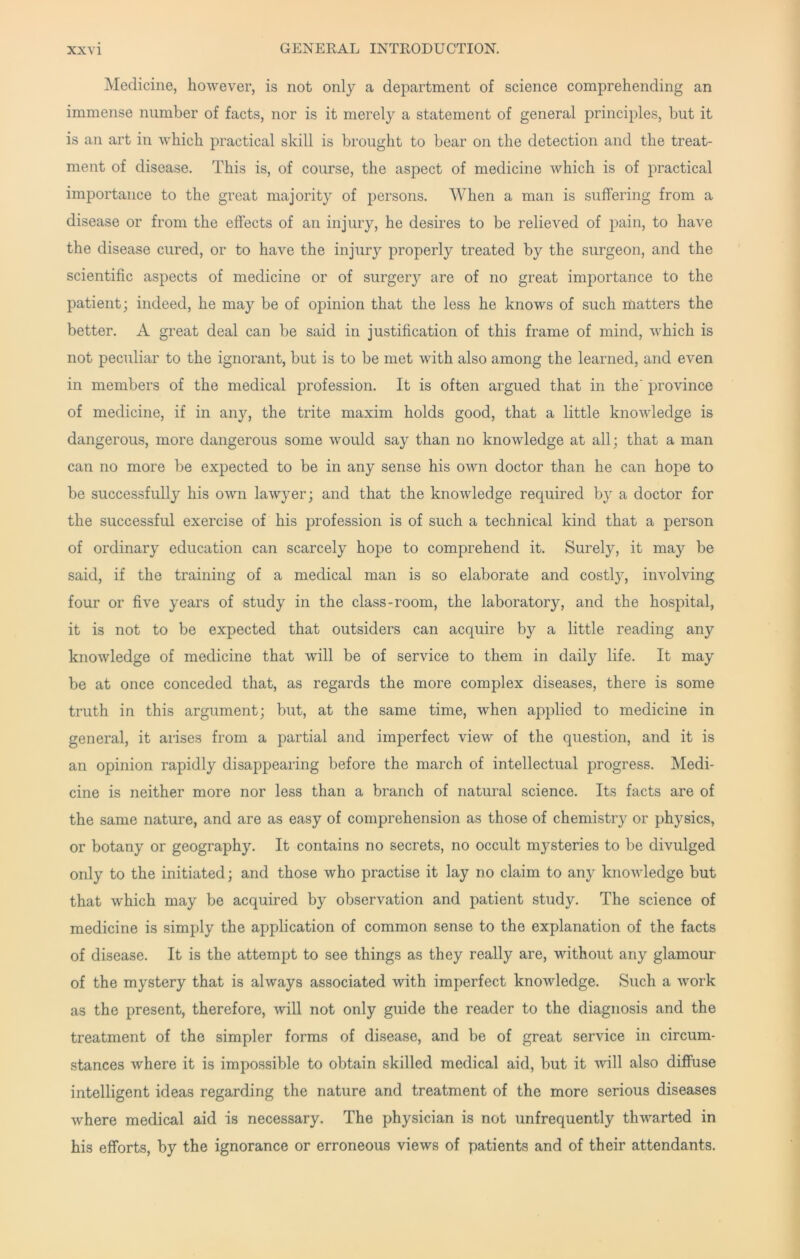 Medicine, however, is not only a department of science comprehending an immense number of facts, nor is it merely a statement of general principles, but it is an art in which practical skill is brought to bear on the detection and the treat- ment of disease. This is, of course, the aspect of medicine which is of practical importance to the great majority of persons. When a man is suffering from a disease or from the effects of an injury, he desires to be relieved of pain, to have the disease cured, or to have the injury properly treated by the surgeon, and the scientific aspects of medicine or of surgery are of no great importance to the patient; indeed, he may be of opinion that the less he knows of such matters the better. A great deal can be said in justification of this frame of mind, which is not peculiar to the ignorant, but is to be met with also among the learned, and even in members of the medical profession. It is often ai'gued that in the' province of medicine, if in any, the trite maxim holds good, that a little knowledge is dangerous, more dangerous some would say than no knowledge at all; that a man can no more be expected to be in any sense his own doctor than he can hope to be successfully his own lawyer; and that the knowledge required by a doctor for the successful exercise of his profession is of such a technical kind that a person of ordinary education can scarcely hope to comprehend it. Surely, it may be said, if the training of a medical man is so elaborate and costlj, involving four or five years of study in the class-room, the laboratory, and the hospital, it is not to be expected that outsiders can acquire by a little reading any knowledge of medicine that will be of service to them in daily life. It may be at once conceded that, as regards the more complex diseases, there is some truth in this argument; but, at the same time, when applied to medicine in general, it arises from a partial and imperfect view of the question, and it is an opinion rapidly disappearing before the march of intellectual progress. Medi- cine is neither more nor less than a branch of natural science. Its facts are of the same nature, and are as easy of comprehension as those of chemistry or physics, or botany or geography. It contains no secrets, no occult mysteries to be divulged only to the initiated; and those who practise it lay no claim to any knowledge but that which may be acquired by observation and patient study. The science of medicine is simply the application of common sense to the explanation of the facts of disease. It is the attempt to see things as they really are, without any glamour of the mystery that is always associated with imperfect knowledge. Such a work as the present, therefore, will not only guide the reader to the diagnosis and the treatment of the simpler forms of disease, and be of great service in circum- stances where it is impossible to obtain skilled medical aid, but it will also diffuse intelligent ideas regarding the nature and treatment of the more serious diseases where medical aid is necessary. The physician is not unfrequently thwarted in his efforts, by the ignorance or erroneous views of patients and of their attendants.