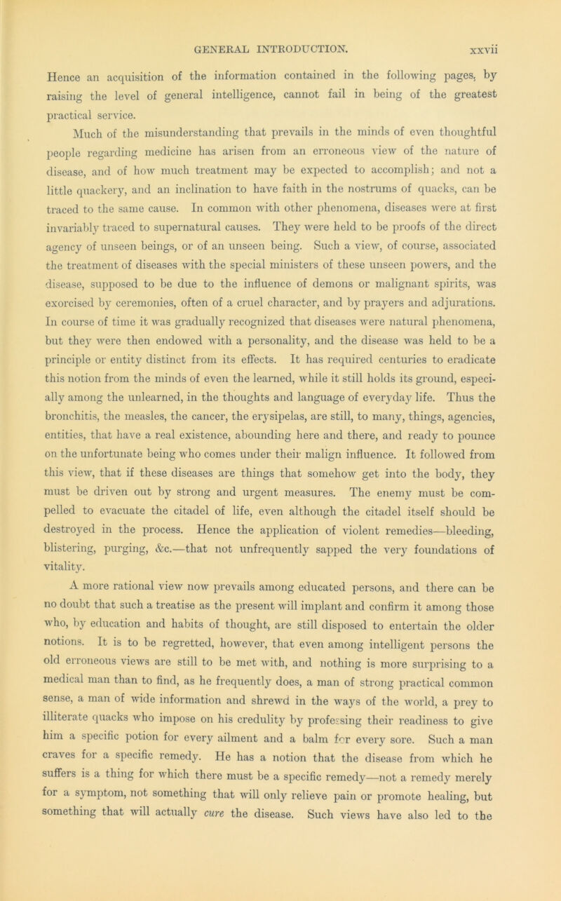 Hence an acquisition of the information contained in the following pages, by raising the level of general intelligence, cannot fail in being of the greatest practical service. Much of the misunderstanding that prevails in the minds of even thoughtful people regarding medicine has arisen from an erroneous view of the nature of disease, and of how much treatment may be expected to accomplish; and not a little quackery, and an inclination to have faith in the nostrums of quacks, can be traced to the same cause. In common with other phenomena, diseases were at first invariably traced to supernatural causes. They were held to be proofs of the direct agency of unseen beings, or of an unseen being. Such a view, of course, associated the treatment of diseases with the special ministers of these unseen powers, and the disease, supposed to be due to the influence of demons or malignant spirits, was exorcised by ceremonies, often of a cruel character, and by prayers and adjurations. In course of time it was gradually recognized that diseases were natural phenomena, but they were then endowed with a personality, and the disease was held to be a principle or entity distinct from its effects. It has required centuries to eradicate this notion from the minds of even the learned, while it still holds its ground, especi- ally among the unlearned, in the thoughts and language of everyday life. Thus the bronchitis, the measles, the cancer, the erysipelas, are still, to many, things, agencies, entities, that have a real existence, abounding here and there, and ready to pounce on the unfortunate being who comes under their malign influence. It followed from this view, that if these diseases are things that somehow get into the body, they must be driven out by strong and urgent measures. The enemy must be com- pelled to evacuate the citadel of life, even although the citadel itself should be destroyed in the process. Hence the application of violent remedies—bleeding, blistering, purging, &c.—that not unfrequently sapped the very foundations of vitality. A more rational view now prevails among educated persons, and there can be no doubt that such a treatise as the present will implant and confirm it among those who, by education and habits of thought, are still disposed to entertain the older notions. It is to be regretted, however, that even among intelligent persons the old erroneous views are still to be met with, and nothing is more surprising to a medical man than to find, as he frequently does, a man of strong practical common sense, a man of wide information and shrewd in the ways of the world, a prey to illiterate quacks who impose on his credulity by professing their readiness to give him a specific potion for every ailment and a balm for every sore. Such a man craves for a specific remedy. He has a notion that the disease from which he suffers is a thing for which there must be a specific remedy—not a remedy merely for a symptom, not something that will only relieve pain or promote healing, but something that will actually cure the disease. Such views have also led to the