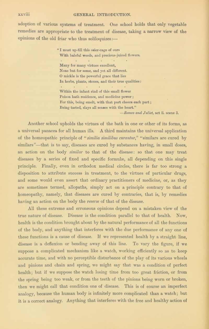 adoption of various systems of treatment. One school holds that only vegetable remedies are appropriate to the treatment of disease, taking a narrow view of the opinions of the old friar who thus soliloquizes;— “ I must up-fill this osier-cage of ours With baleful weeds, and precious-juiced flowers. • • • • • • Many for many virtues excellent, None but for some, and yet all different. O mickle is the powerful grace that lies In herbs, plants, stones, and their true qualities: Within the infant rind of this small flower Poison hath residence, and medicine power ; For this, being smelt, with that part cheers each part; Being tasted, slays all senses with the heart.” —Romeo and Juliet, act ii. scene 3. Another school upholds the virtues of the bath in one or other of its forms, as a universal panacea for all human ills. A third maintains the universal application of the homeopathic principle of similia similibus curantur” “similars are cured by similars”—that is to say, diseases are cured by substances having, in small doses, an action on the body similar to that of the disease: so that one may treat diseases by a series of fixed and specific formulae, all depending on this single principle. Finally, even in orthodox medical circles, there is far too strong a disposition to attribute success in treatment, to the virtues of particular drugs, and some would even assert that ordinary practitioners of medicine, or, as they are sometimes termed, allopaths, simply act on a principle contrary to that of homeopathy, namely, that diseases are cured by contraries, that is, by remedies having an action on the body the reverse of that of the disease. All these extreme and erroneous opinions depend on a mistaken view of the true nature of disease. Disease is the condition parallel to that of health. Now, health is the condition brought about by the natural performance of all the functions of the body, and anything that interferes with the due performance of any one of these functions is a cause of disease. If we represented health by a straight line, disease is a deflexion or bending away of this line. To vary the figure, if we suppose a complicated mechanism like a watch, working efficiently so as to keep accurate time, and with no perceptible disturbance of the play of its various wheels and pinions and chain and spring, we might say that was a condition of perfect health; but if we suppose the watch losing time from too great friction, or from the spring being too weak, or from the teeth of the pinions being worn or broken, then we might call that condition one of disease. This is of course an imperfect analogy, because the human body is infinitely more complicated than a watch; but it is a correct analogy. Anything that interferes with the free and healthy action of