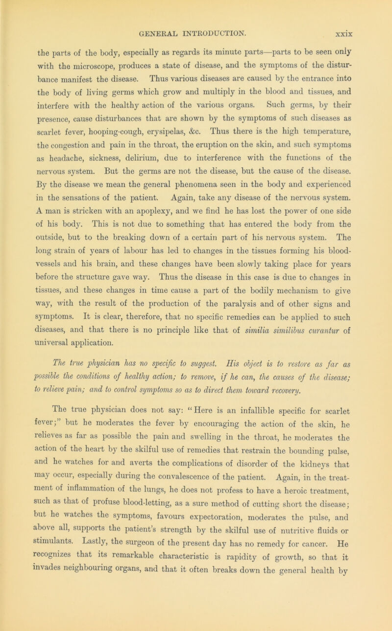 the parts of the body, especially as regards its minute parts—parts to be seen only with the microscope, produces a state of disease, and the symptoms of the distur- bance manifest the disease. Thus various diseases are caused by the entrance into the body of living germs which grow and multiply in the blood and tissues, and interfere with the healthy action of the various organs. Such germs, by their presence, cause disturbances that are shown by the symptoms of such diseases as scarlet fever, hooping-cough, erysipelas, &c. Thus there is the high temperature, the congestion and pain in the throat, the eruption on the skin, and such symptoms as headache, sickness, delirium, due to interference with the functions of the nervous system. But the germs are not the disease, but the cause of the disease. By the disease we mean the general phenomena seen in the body and experienced in the sensations of the patient. Again, take any disease of the nervous system. A man is stricken with an apoplexy, and we find he has lost the power of one side of his body. This is not due to something that has entered the body from the outside, but to the breaking down of a certain part of his nervous system. The long strain of years of labour has led to changes in the tissues forming his blood- vessels and his brain, and these changes have been slowly taking place for years before the structure gave way. Thus the disease in this case is due to changes in tissues, and these changes in time cause a part of the bodily mechanism to give way, with the result of the production of the paralysis and of other signs and symptoms. It is clear, therefore, that no specific remedies can be applied to such diseases, and that there is no principle like that of similia similibus curantur of universal application. The true physician has no specific to suggest. His object is to restore as far as possible the conditions of healthy action; to remo'vey if he can, the causes of the disease; to relieve pain; and to control symptoms so as to direct them toward recovery. The true physician does not say: “ Here is an infallible specific for scarlet fever;” but he moderates the fever by encouraging the action of the skin, he relieves as far as possible the pain and swelling in the throat, he moderates the action of the heart by the skilful use of remedies that restrain the bounding pulse, and he watches for and averts the complications of disorder of the kidneys that may occur, especially during the convalescence of the patient. Again, in the treat- ment of inflammation of the lungs, he does not profess to have a heroic treatment, such as that of profuse blood-letting, as a sure method of cutting short the disease; but he watches the symptoms, favours expectoration, moderates the pulse, and above all, supports the patient’s strength by the skilful use of nutritive fluids or stimulants. Lastly, the surgeon of the present day has no remedy for cancer. He recognizes that its remarkable characteristic is rapidity of growth, so that it invades neighbouring organs, and that it often breaks down the general health by