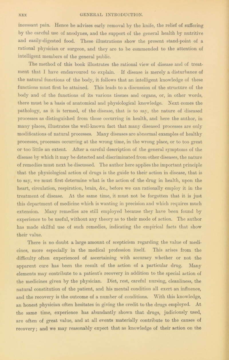 incessant pain. Hence he advises early removal by the knife, the relief of suffering by the careful use of anodynes, and the support of the general health by nutritive and easily-digested food. These illustrations show the present stand-point of a rational physician or surgeon, and they are to be commended to the attention of intelligent members of the general public. The method of this book illustrates the rational view of disease and of treat- ment that I have endeavoured to explain. If disease is merely a disturbance of the natural functions of the body, it folloAvs that an intelligent knowledge of these functions must first be attained. This leads to a discussion of the structure of the body and of the functions of its various tissues and organs, or, in other words, there must be a basis of anatomical and physiological knowledge. Next comes the pathology, as it is termed, of the disease, that is to say, the nature of diseased processes as distinguished from those occurring in health, and here the author, in many places, illustrates the well-known fact that many diseased processes are only modifications of natural processes. Many diseases are abnormal examples of healthy processes, processes occurring at the wrong time, in the wrong place, or to too great or too little an extent. After a careful description of the general symptoms of the disease by which it may be detected and discriminated from other diseases, the nature of remedies must next be discussed. The author here applies the important principle that the physiological action of drugs is the guide to their action in disease, that is to say, we must first determine what is the action of the drug in health, upon the heart, circulation, respiration, brain, &c., before we can rationally employ it in the treatment of disease. At the same time, it must not be forgotten that it is just this department of medicine which is wanting in precision and which requires much extension. Many remedies are still employed because they have been found by experience to be useful, without any theory as to their mode of action. The author has made skilful use of such remedies, indicating the empirical facts that show their value. There is no doubt a large amount of scepticism regarding the value of medi- cines, more especially in the medical profession itself. This arises from the difficulty often experienced of ascertaining with accuracy whether or not the apparent cure has been the result of the action of a particular drug. ISIany elements may contribute to a patient’s recovery in addition to the special action of the medicines given by the physician. Diet, rest, careful nursing, cleanliness, the natural constitution of the patient, and his mental condition all exert an influence, and the recovery is the outcome of a number of conditions. With this knowledge, an honest physician often hesitates in giving the credit to the drugs employed. At the same time, experience has abundantly shown that drugs, judiciously used, are often of great value, and at all events materially contribute to the causes of recovery; and we may reasonably expect that as knowledge of their action on the