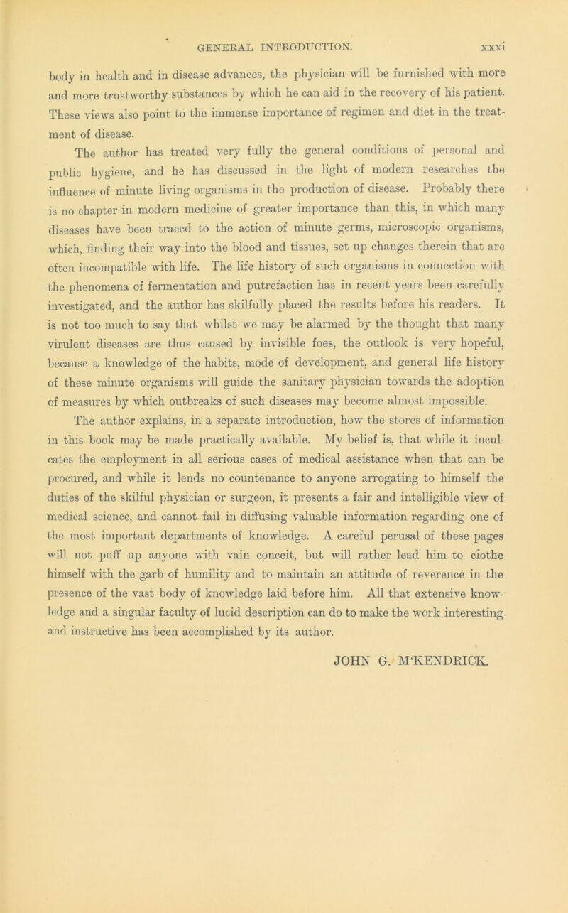 body in health and in disease advances, the physician will be furnished with more and more trustworthy substances by which he can aid in the recovery of his patient. These views also jioint to the immense importance of regimen and diet in the treat* ment of disease. The author has treated very fully the general conditions of personal and public hygiene, and he has discussed in the light of modern researches the influence of minute living organisms in the production of disease. Probably there is no chapter in modern medicine of greater importance than this, in which many diseases have been traced to the action of minute germs, microscopic organisms, which, finding their way into the blood and tissues, set up changes therein that are often incompatible with life. The life history of such organisms in connection with the phenomena of fermentation and putrefaction has in recent years been carefully investigated, and the author has skilfully placed the results before his readers. It is not too much to say that whilst we may be alarmed by the thought that many virulent diseases are thus caused by invisible foes, the outlook is very hopeful, because a knowledge of the habits, mode of development, and general life history of these minute organisms will guide the sanitary physician towards the adoj^tion of measures by which outbreaks of such diseases may become almost impossible. The author explains, in a separate introduction, how the stores of information in this book may be made practically available. My belief is, that while it incul- cates the employment in all serious cases of medical assistance when that can be procured, and while it lends no countenance to anyone arrogating to himself the duties of the skilful physician or surgeon, it presents a fair and intelligible view of medical science, and cannot fail in diffusing valuable information regarding one of the most important departments of knowledge. A careful perusal of these pages will not puff up anyone with vain conceit, but will rather lead him to ciothe himself with the garb of humility and to maintain an attitude of reverence in the presence of the vast body of knowledge laid before him. All that extensive know- ledge and a singular faculty of lucid description can do to make the work interesting and instructive has been accomplished by its author. JOHN G. M‘KENDRICK.