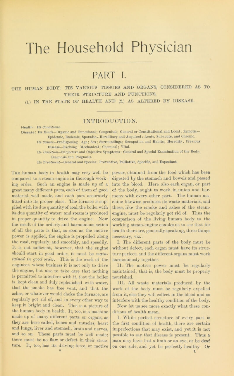 The Household Physician PART I. THE HUMAN BODY; ITS VAEIOUS TISSUES AND OEGANS, CONSIDEEED AS TO THEIE STEUCTUEE AND FUNCTIONS, (1.) IN THE STATE OF HEALTH AND (2.) AS ALTEEED BY DISEASE. INTRODUCTION. Health: Its Conditions. Disease: Its Kinds—Organic and Functional; Congenital; General or Constitutional and Local; Zymotic— Epidemic, Endemic, Sporadic—Hereditary and Acquired; Acute, Subacute, and Chronic. Its Cawses—Predisposing: Age; Sex; Surroundings; Occupation and Habits; Heredity; Previous Disease—Exciting: Mechanical; Chemical; Vital. Its Detection—Subjective and Objective Symptoms; General and Special Examination of the Body; Diagnosis and Prognosis. Its rreutment—General and Special; Preventive, Palliative, Specific, and Expectant. The human body in health may very well be compared to a steam-engine in thorough work- ing order. Such an engine is made up of a great many different parts, each of them of good material, well made, and each part accurately fitted into its proper place. The furnace is sup- plied with its due quantity of coal, the boilerwith its due quantity of water; and steam is produced in proper quantity to drive the engine. Now the result of the orderly and harmonious action of all the parts is that, as soon as the motive power is apjTied, the engine is propelled along the road, regularly, and smoothly, and speedily. It is not sufficient, however, tliat the engine should start in good order, it must be main- tained in good order. This is the work of the engineer, whose business it is not only to drive the engine, but also to take care that nothing is permitted to interfere with it, that the boiler is kept clean and duly replenished with water, that the smoke has free vent, and that the ashes, or whatever would choke the furnace, are regularly got rid of, and in every other way to keep it bright and clean. This is a picture of the human body in health. It, too, is a machine made up of many different parts or organs, as they are here called, bones and muscles, heart and lungs, liver and stomach, brain and nerves, and so on. These parts must be Avell made; tliere must be no flaw or defect in their struc- ture. It, too, has its driving force, or motive n power, obtained from the food which has been digested by the stomach and bowels and passed into the blood. Here also each organ, or part of the body, ought to work in union and har- mony with every other part. The human ma- chine likewise produces its waste materials, and these, like the smoke and ashes of the steam- engine, must be regularly got rid of. Thus the comparison of the living human body to the working steam-engine enables us to see that for health there are, generally speaking, three things necessary, viz.: I. The different parts of the body must be without defect, each organ must have its struc- ture ])erfect; and the different organs must work harmoniously together. II. The motive jmwer must be regularly maintained; that is, the body must be properly nourished. III. All waste materials produced by the work of the body must be regularly expelled from it, else they will collect in the blood and so interfere with the healthy condition of the body. Now let us see more exactly what these con- ditions of health mean. I. While perfect structure of every j^art is the first condition of health, there are certain imperfections that may exist, and yet it is not possible to say that disease is present. Thus a man may have lost a limb or an eye, or be deaf on one side, and yet be perfectly healthy. Or