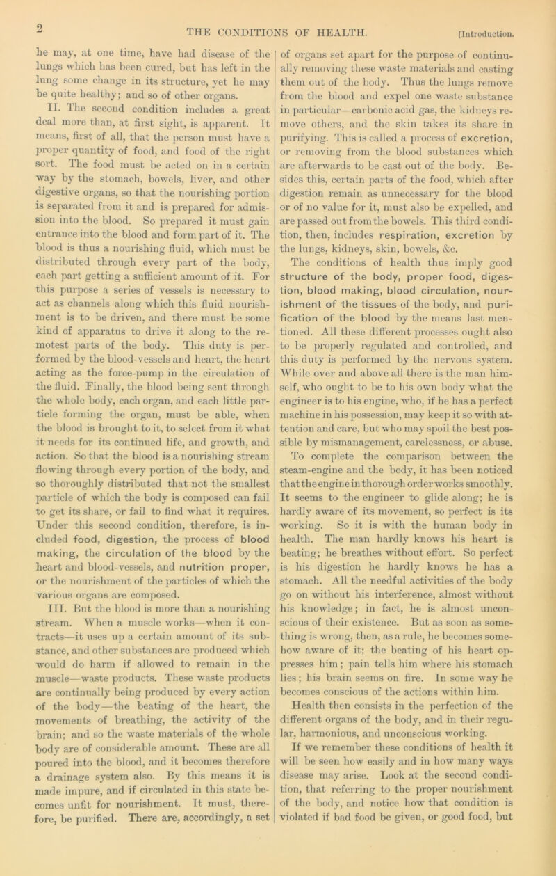 o THE CONDITIONS OF HEALTH. [Introduction. lie may, at one time, have had disease of the lungs which has been cui’ed, but has left in the lung some change in its structure, yet he may be quite healthy; and so of other organs. II. The second condition includes a great deal more than, at first sight, is apparent. It means, first of all, that the jierson must have a proper quantity of food, and food of the right sort. The food must be acted on in a certain way by the stomach, bowels, liver, and other digestive organs, so that the nourishing portion is separated from it and is prepared for admis- sion into the blood. So ]irepared it must gain entrance into the blood and form part of it. The blood is thus a nourishing fluid, which must be distributed through every part of the body, each part getting a sufficient amount of it. For this purpose a series of vessels is necessary to act as channels along which this fluid nourish- ment is to be driven, and there must be some kind of apparatus to drive it along to the re- motest parts of the body. This duty is per- formed by the blood-vessels and heart, the heart acting as the force-pump in the circulation of the fluid. Finally, the blood being sent through the whole body, each organ, and each little par- ticle forming the organ, must be able, when the blood is brought to it, to select from it what it needs for its continued life, and growth, and action. So that the blood is a nourishing stream flowdng through every portion of the body, and so thoroughly distributed that not the smallest particle of which the body is composed can fail to get its share, or fail to find what it requires. Under this second condition, therefore, is in- cluded food, digestion, the process of blood making, the circulation of the blood by the heart and blood-vessels, and nutrition proper, or the nourishment of the particles of which the various organs are composed. III. But the blood is more than a nourishing stream. When a muscle works—when it con- tracts—it uses up a certain amount of its sub- stance, and other substances are produced which would do harm if allowed to remain in the muscle—waste products. These waste products are continually being produced by every action of the body—the beating of the heart, the movements of breathing, the activity of the brain; and so the wa.ste materials of the whole body are of considerable amount. These are all poured into the blood, and it becomes therefore a drainage system also. By this means it is made impure, and if circulated in this state be- comes unfit for nourishment. It must, there- fore, be purified. There are, accordingly, a set of organs set apart for tlie j^urpose of continu- ally removing these waste materials and casting them out of the body. Thus the lungs remove fi’om the blood and expel one waste substance in particular—carbonic acid gas, the kidneys re- move others, and the skin takes its share in purifying. This is called a process of excretion, or removing from the blood substances which are afterwards to be cast out of the body. Be- sides this, certain ])arts of the food, which- after digestion remain as unnecessary for the blood or of no value for it, must also be expelled, and are passed out from the bowels. This tliird condi- tion, then, includes respiration, excretion by the lungs, kidneys, skin, bowels, &c. The conditions of health thus imply good structure of the body, proper food, diges- tion, blood making, blood circulation, nour- ishment of the tissues of the body, and puri- fication of the blood by the means last men- tioned. All these difterent processes ought also to be properly regulated and controlled, and this duty is performed by the nervous system. While over and above all there is the man him- self, who ought to be to his own body what the engineer is to his engine, who, if he has a perfect machine in his possession, may keep it so with at- tention and care, but who may sjooil the best pos- sible by mismanagement, carelessness, or abuse. To complete the comparison between the steam-engine and the body, it has been noticed thattheengine in thoi'ough order works smoothly. It seems to the engineer to glide along; he is hardly aware of its movement, so perfect is its working. So it is with the human body in health. The man hardly knows his heart is beating; he bi'eathes without effort. So perfect is his digestion he hardly knows he has a stomach. All the needful activities of the body go on without his interference, almost without his knowledge; in fact, he is almost uncon- scious of their existence. But as soon as some- thing is wrong, then, as a rule, he becomes some- how aware of it; the beating of his heart op- presses him ; pain tells him where his stomach lies; his brain seems on fire. In some way he becomes conscious of the actions within him. Health then consists in the perfection of the different organs of the body, and in their regu- lar, harmonious, and unconscious working. If we remember these conditions of health it will be seen how easily and in how many ways disease may arise. Look at the second condi- tion, that referring to the proper nourishment of the body, and notice how that condition is violated if bad food be given, or good food, but
