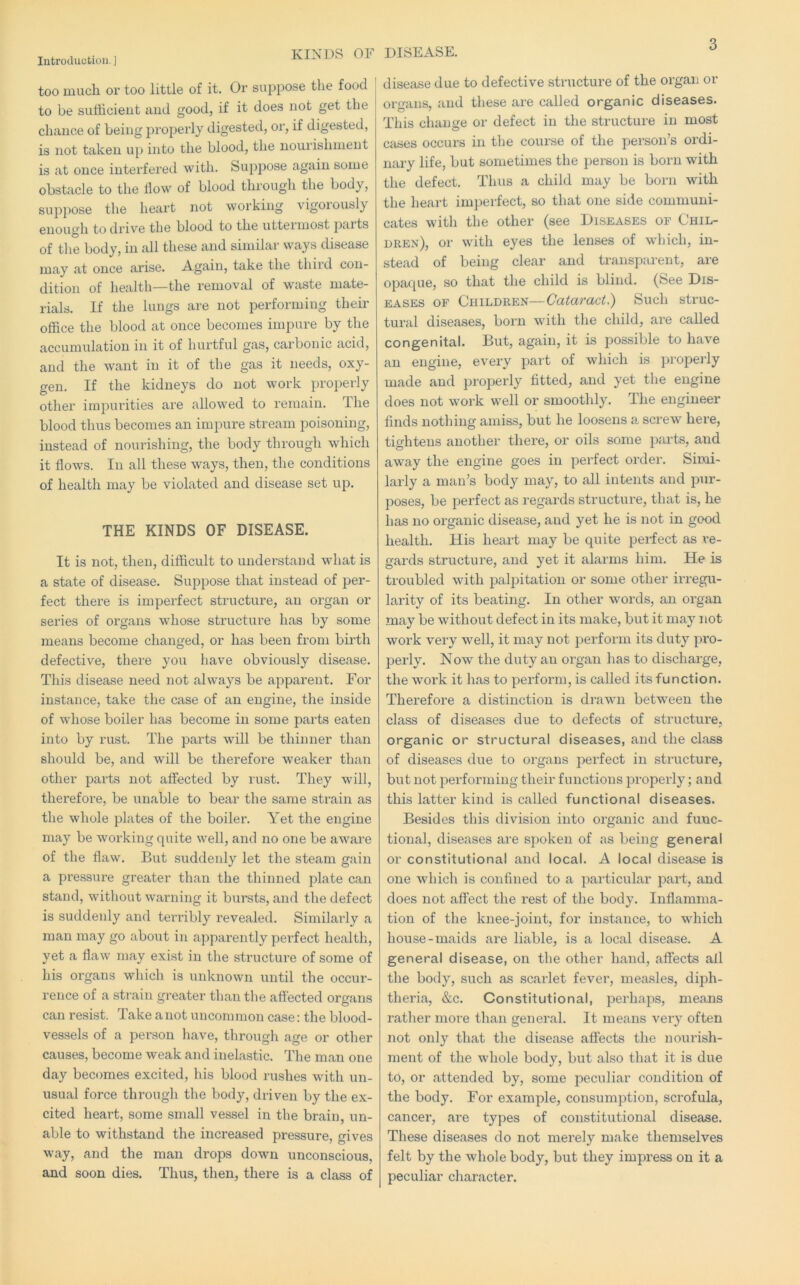 KINDS OF DISEASE. too much or too little of it. Or su2)pose the food to be sufficient and good, if it does not get the chance of being jiroperly digested, or, if digested, is not taken uj) into the blood, the nourishment is at once interfered with. Suj^pose again some obstacle to the flow of blood through tlie body, supjjose the heart not working vigorously enough to drive the blood to the uttermost |)aits of the body, in all these and similar ways disease may at once arise. Again, take the third con- dition of health—the removal of waste mate- rials. If the lungs are not performing their office the blood at once becomes impure by the accumulation in it of hurtful gas, carbonic acid, and the w\ant in it of the gas it needs, oxy- gen. If the kidneys do not work jjroperly other impurities are allowed to remain. The blood thus becomes an impure stream poisoning, instead of nourishing, the body through which it flows. In all these ways, then, the conditions of health may be violated and disease set u^d. THE KINDS OF DISEASE. It is not, then, difficult to understand what is a state of disease. SuiDpose that instead of per- fect there is imperfect structure, an organ or series of organs whose structure has by some means become changed, or has been from birth defective, there you have obviously disease. This disease need not always be apparent. For instance, take the case of an engine, the inside of whose boiler has become in some parts eaten into by rust. The parts will be thinner than should be, and will be therefore weaker than other parts not affected by rust. They will, therefore, be unable to bear the same strain as the whole jolates of the boiler. Yet the engine may be working quite well, and no one be aware of the flaw. But suddenly let the steam gain a pi'essure gi'eater than the thinned plate can stand, without warning it bursts, and the defect is suddenly and terribly I’evealed. Similarly a man may go about in aj^parently pei'fect health, yet a flaw may exist in the structure of some of his organs which is unknown until the occur- rence of a strain greater than the affected organs can resist. Take a not uncommon case: the blood- vessels of a person liave, through age or other causes, become weak and inelastic. The man one day becomes excited, his blood rushes with un- usual force through the body, driven by the ex- cited heart, some small vessel in the brain, un- able to withstand the increased pressure, gives way, and the man drops down unconscious, and soon dies. Thus, then, there is a class of ! disease due to defective structure of the organ or organs, and these are called organic diseases. This change or defect in the structui'e in most cases occurs in the course of the person’s ordi- nary life, but sometimes the pei-son is born with the defect. Thus a child may be born with the heart imperfect, so that one side communi- cates with the other (see Diseases of Chil- dren), or with eyes the lenses of which, in- stead of being clear and transparent, are opaque, so that the child is blind. (See Dis- eases OF Children—Cataract.) Such struc- tural diseases, born with the child, are called congenital. But, again, it is possible to have an engine, every jiart of wliich is proi^erly made and properly fitted, and yet the engine does not work well or smoothly. The engineer finds nothing amiss, but he loosens a screw here, tightens another there, or oils some jiarts, and away the engine goes in perfect order. Simi- larly a man’s body may, to all intents and pur- poses, be perfect as regards structure, that is, he has no organic disease, and yet he is not in good health. His heart may be quite perfect as re- gards structure, and yet it alarms him. He is troubled with palpitation or some other irregu- larity of its beating. In other words, an organ may be without defect in its make, but it may not work very well, it may not jjerform its duty ju’o- perly. Now the duty an organ has to discharge, the work it has to 2)erform, is called its function. Therefore a distinction is drawn between the class of diseases due to defects of structui'e, organic or structural diseases, and the class of diseases due to organs perfect in structure, but not joerforming their functions properly; and this latter kind is called functional diseases. Besides this division into organic and func- tional, diseases are spoken of as being general or constitutional and local. A local disease is one which is confined to a particular part, and does not affect the rest of the body. Inflamma- tion of the knee-joint, for instance, to which house-maids are liable, is a local disease. A general disease, on the other hand, affects all the body, such as scarlet fever, measles, diph- theria, &c. Constitutional, perhajis, means rather more than general. It means very often not only that the disease affects the nourish- ment of the whole body, but also that it is due to, or attended by, some peculiar condition of the body. For example, consumjition, scrofula, cancer, are types of constitutional disease. These diseases do not merely make themselves felt by the whole body, but they impress on it a peculiar character.