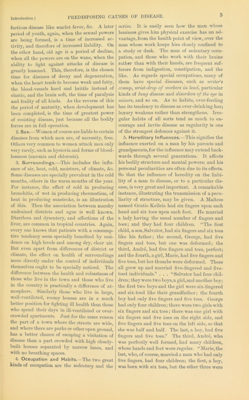 fectious disease like scarlet fever, &c. A later period of youth, again, when the sexual powers are being formed, is a time of increased ac- tivity, and therefore of increased liability. On the other hand, old age is a period of decline, when all the powers are on the wane, when the ability to fight against attacks of disease is greatly lessened. This, therefore, is the chosen time for diseases of decay and degeneration, when the heart tends to become weak and fatty, the blood-vessels hai'd and brittle instead of elastic, and the brain soft, the time of paralysis and frailty of all kinds. As the reverse of this the period of maturity, when development has been completed, is the time of greatest power of resisting disease, just because all the bodily forces are in full operation. 2. Sex.—Women of course are liable to certain disea'ses from which men are, of necessity, free. Others very common to women attack men only very rarely, such as hysteria and forms of blood- lessness (anaemia and chloi’osis). 3. Surroundings.—This includes the influ- ence of air, heat, cold, moisture, of climate, &c. Some diseases are specially j)revalent in the cold months, others in the warm months of the year. For instance, the effect of cold in producing bronchitis, of wet in jDroduciiig rheumatism, of heat in producing sunstroke, is an illustration of this. Then the association between marshy undrained districts and ague is well known. Dian’hoea and dysentery, and affections of the liver, are common in tropical countries. Again, every one knows that patients with a consump- tive tendency seem specially benefited by resi- dence on high levels and among dry, clear air. But even apart from differences of district or climate, the effect on health of surroundings more directly under the control of individuals themselves ought to be specially noticed. The difference between the health and robustness of those who live in the town and those who live in the country is practically a difference of at- mosphere. Similai'ly those who live in large, well-ventilated, roomy houses are in a much better position for fighting ill health than those who spend their days in ill-ventilated or over- crowded apartments. Just for the same reason the part of a town where the streets are wide, and where there are parks or other open ground, has a better chance of escai)ing a visitation of disease than a part crowded with high closely- built houses separated by narrow lanes, and with no breathing spaces. 4. Occupation and Habits.—The two great kinds of occupation are the sedentary and the active. It is easily seen how the man whose business gives him physical exercise has an ad- vantage, from the health point of view, over the man whose work keeps him closely confined to a study or desk. The man of sedentary occu- pation, and those who work with their brains rather than with their hands, are frequent suf- ferers from indigestion, constii)ation, and the like. As regards special occupations, many of them have special diseases, such as writer's cramp, wrist-drop of workers in lead, particular kinds of hmg disease and disorders of the eye in miners, and so on. As to habits, over-feeding has its tendency to disease as over-drinking has; luxury weakens rather than strengthens. Irre- gular habits of all sorts tend as much to en- courage and invite disease as regularity is one of the strongest defences against it. 5. Hereditary Influences.—This signifies the influence exerted on a man by his parents and grandparents,for the influence may extend back- wards through several generations. It affects his bodily structure and mental powers; and his personal peculiarities are often due to its effects. So that the influence of heredity on the liabi- lity of a man to disease, or to a jiarticular dis- ease, is very great and important. A remarkable instance, illustrating the transmission of a pecu- liarity of structure, may be given. A Maltese named Gratio Kelleia had six fingers upon each hand and six toes upon each foot. He married a lady having the usual number of fingers and toes; and they had four children. “ The first child, a son, Salvator, had six fingers and six toes like his father; the second, George, had five fingers and toes, but one was deformed; the third, Andre, had five fingers and toes, perfect; and the fourth, a gild, Marie, had five fingers and five toes, but her thumbs were deformed. These all grew up and married five-fingered and five- toed individuals.” . . . “Salvator had four chil- dren ; they were two boys, a girl, and another boy; the first two boys and the girl were six-fingered and six-toed like their grandfather; the fourth boy had only five fingers and five toes. George had only four children; there were two girls with six fingers and six toes; there was one girl with six fingers and five toes on the right side, and five fingers and five toes on the left side, so that she was half and half. The last, a boy, had five fingers and five toes.” The third, Andre, who was perfectly well formed, had many children, whose hands and feet were regular. “ Marie, the last, who, of coux'se, married a man who had only five fingers, had four children; the first, a boy, was born with six toes, but the other three were