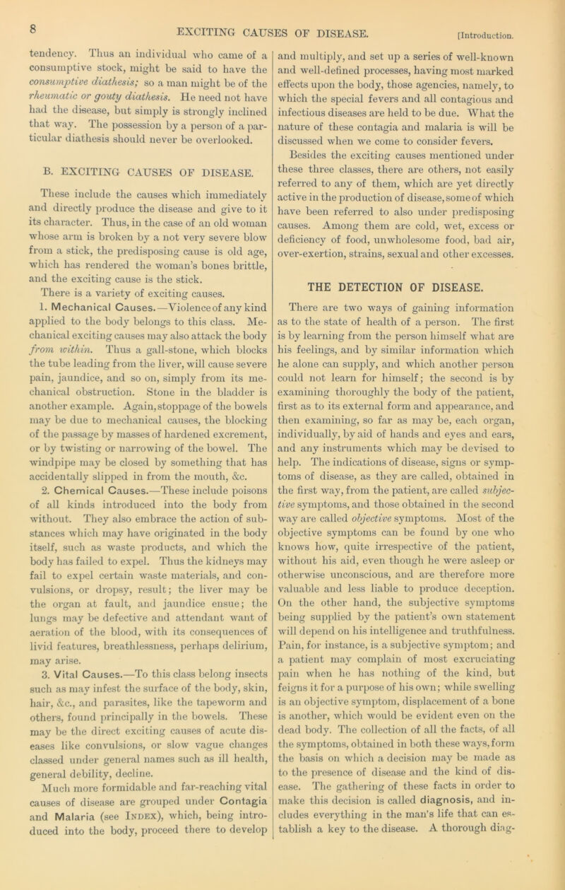 [Introduction. tendency. Thus an individual who came of a consumptive stock, might be said to have the consumptive diathesis; so a man might be of the rheumatic or gouty diathesis. He need not have had the disease, but simply is strongly inclined that way. The possession by a person of a pai'- ticular diathesis should never be overlooked. B. EXCITING CAUSES OF DISEASE. These include the causes which immediately and directly produce the disease and give to it its character. Thus, in the case of an old woman whose arm is broken by a not very severe blow from a stick, the predisposing cause is old age, which has rendered the woman’s bones brittle, and the exciting cause is the stick. There is a variety of exciting causes. 1. Mechanical Causes.—Violence of any kind applied to the body belongs to this class. Me- chanical exciting causes may also attack the body from within. Thus a gall-stone, which blocks the tube leading from the liver, will cause severe pain, jaundice, and so on, simply from its me- chanical obstruction. Stone in the bladder is another example. Again, stoppage of the bowels may be due to mechanical causes, the blocking of the passage by masses of hardened excrement, or by twisting or narrowing of the bowel. The windpipe may be closed by something that has accidentally slipped in from the mouth, &c. 2. Chemical Causes.—These include poisons of all kinds introduced into the body from without. They also embrace the action of sub- stances which may have originated in the body itself, such as waste products, and which the body has failed to expel. Thus the kidneys may fail to expel certain waste materials, and con- vulsions, or dropsy, result; the liver may be the organ at fault, and jaundice ensue; the lungs may be defective and attendant want of aeration of the blood, with its consequences of livid features, breathlessness, perhaps delirium, may arise. 3. Vital Causes.—To this class belong insects such as may infest the surface of the body, skin, hair, &c., and parasites, like the tapeworm and others, found principally in the bowels. These may be the direct exciting causes of acute dis- eases like convulsions, or slow vague changes classed under general names such as ill health, general debility, decline. Much more formidable and far-reaching vital causes of disease are grouped under Contagia and Malaria (see Index), which, being intro- duced into the body, proceed there to develop and multiply, and set up a series of well-known and well-defined processes, having most marked effects upon the body, those agencies, namely, to which the special fevers and all contagious and infectious diseases are held to be due. What the nature of these contagia and malaria is will be discussed when we come to consider fevers. Besides the exciting causes mentioned under these three classes, there are others, not easily referred to any of them, which are yet directly active in the jDroduction of disease, some of which have been referred to also under predisposing causes. Among them are cold, wet, excess or deficiency of food, unwholesome food, bad air, over-exertion, strains, sexual and other excesses. THE DETECTION OF DISEASE. There are two ways of gaining information as to the state of health of a jDerson. The first is by learning from the person himself what are his feelings, and by similar information which he alone can supply, and which another person could not learn for himself; the second is by examiiiizig thoroughly the body of the patient, first as to its external form and appearance, and then examining, so far as may be, each organ, individually, by aid of hands and eyes and ears, and any instruments which may be devised to help. The indications of disease, signs or symp- toms of disease, as they are called, obtained in the first way, from the patient, are called subjec- tive symptoms, and those obtained in the second way are called objective symptoms. Most of the objective symptoms can be found by one who knows how, quite irrespective of the patient, without his aid, even though he were asleep or otherwise unconscious, and are therefore more valuable and less liable to produce deception. On the other hand, the subjective symptoms being supplied by the patient’s own statement will depend on his intelligence and truthfulness. Pain, for instance, is a subjective symptom; and a patient may complain of most excruciating pain when he has nothing of the kind, but feigns it for a purpose of his own; while swelling is an objective symptom, displacement of a bone is another, which would be evident even on the dead body. The collection of all the facts, of all the symptoms, obtained in both these ways,form the basis on which a decision may be made as to the presence of disease and the kind of dis- ease. The gathering of these facts in order to make this decision is called diagnosis, and in- cludes everything in the man’s life that can es- tablish a key to the disease. A thorough di.ig-