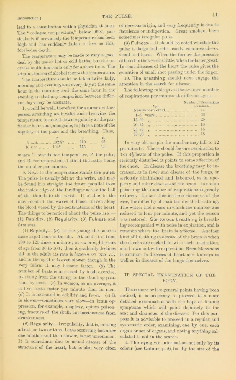 THE PULSE. lead to a corisultatiou with a physician at once. The “ collapse temperature,” below 96’8 , par- ticulai’ly if previously the temperature has been high and has suddenly fallen so low as this, forebodes death. The temperature may be made to vary a good deal by the use of hot or cold baths, but the in- crease or diminution is only for a short time. Ihe administration of alcohol lowcvs the temperature. The temperature should be taken twice daily, morning and evening, and every day at the same hour in the morning and the same hour in the evening, so that any comparison between differ- ent days may be accurate. It would be well, therefore, for a nurse or other person attending an invalid and observing the temperature to note it down regularly at the par- ticular hour, and, alongside, to place a note of the rapidity of the pulse and the breathing. Thus, T. p. R. 9 A.M 102-8° ... ... no ... ... 27 10 P..M 103° . . 115 ... ... 29 where T. stands for temperature, P. for pulse, and R. for respirations, both of the latter being the number per minute. 9. Next to the temperature stands the pulse. The pulse is usually felt at the wrist, and may be found in a straight line drawn parallel from the inside edge of the forefinger aeross the ball of the thumb to the wrist. It is due to the movement of the waves of blood driven along the blood-vessel by the contractions of the heart. The things to be noticed about the pulse are:— (1) Rapidity, (2) Regularity, (3) Fulness and firmness. (1) Rapidity.—{a) In the young the pulse is more rapid tlian in the old. At birth it is from 100 to 120 times a minute ; at six or eight years of age from 90 to 100; then it givadually declines till in the adult its rate is between G5 and 75; and in the aged it is even slower, though in the very infirm it may become faster, (b) The number of beats is increased by food, exercise, by rising from the sitting to the standing posi- tion, by heat, (c) In women, as an average, it is five beats faster per minute than in men. (d) It is increased in debility and fever, (e) It is slower—sometimes very slow—in brain op- pression, for example, apoplexy, opium poison- ing, fracture of the skull, unconsciousness from drunkenness. (2) Regularity.—Irregularity, that is, missing a beat, or two or three beats occurring fast after one another and then slower, is not uncommon. It is sometimes due to actual disease of the structure of the heart, but is also very often of nervous oi’igin, and very frequently is due to flatulence or indigestion. Great smokers have sometimes irregular pulse. (3) Fulness.—It should be noted whether the pulse is lai-ge and soft—easily compressed—or small and hard. When the former the pressure of blood in the vessel is little, when the latter great. In some diseases of the heart the pulse gives the sensation of small shot passing under the finger. 10. The breathing should next engage the attention in the search for disease. The following table gives the average number of respirations per minute at different ages:— NumVjer of Respirations Age. per minute. Newly-born child 44 1-5 years 26 15-20 „ 20 20-25 „ 13 25-30 „ 10 30-50 „ 18 In very old people the number may fall to 12 per minute. There should be one respiration to 4 or 4-| beats of the pulse. If this pro]3ortion is seriously disturbed it points to some affection of the chest. In disease the breathing may be in- creased, as in fever and disease of the lungs, or seriously diminished and laboured, as in apo- plexy and other diseases of the brain. In o]jium poisoning the number of respirations is greatly reduced. In fact this is the seriousness of the case, the difficulty of maintaining the breathing. The writer had a case in which the number w^as reduced to four per minute, and yet the person was restored. Stertorous breathing is breath- ing accompanied with noise in ex]iiration, and is common where the brain is affected. Another kind of breathing in disease of the brain is when the cheeks are sucked in with each inspiration, and blown out with expiration. Breathlessness is common in diseases of heart and kidneys as well as in diseases of the lungs themselves. II. SPECIAL EXAMINATION OF THE BODY. These more or less general points having been noticed, it is necessary to proceed to a more detailed examination with the hope of finding symptoms which will point definitely to the seat and character of the disease. For this pur- pose it is advisable to proceed in a regular and systematic order, examining, one by one, each organ or set of organs, and noting anything cal- culated to aid in the search. 1. The eye gives information not only by its colour (see Colour, p. 9), but by the size of the