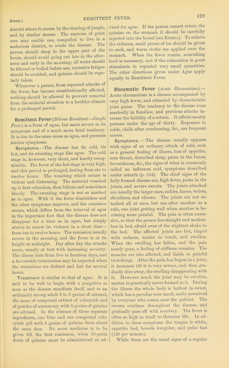 REMITTENT FEVER. district where it occurs by the clearing of jungle, and by similar means. The exercise of great care may enable one, compelled to live in a malarious district, to evade the disease. The person should sleep in the upper part of the house, should avoid going out late in the aftei- noon and early in the morning; all water should be filtered or boiled before use; excessive fatigue should be avoided; and quinine should be regu- larly taken. Whenever a person, from repeated attacks of the fever, has become constitutionally affected, nothing should be allowed to prevent removal from the malarial situation to a healthy climate for a prolonged period. Remittent Fewer {Bilious Remittent—Jungle Fever) is a form of ague, but more severe in its symptoms and of a much more fatal tendency. It is due to the same cause as ague, and presents similar symptoms. Symptoms.—The disease has its cold, its hot, and its sweating stage like ague. The cold stage is, however, very short, and hardly recog- nizable. The fever of the hot stage is very high, and this period is prolonged, lasting from six to twelve hours. The vomiting which occurs is violent and distressing. The material vomited up is first colourless, then bilious and sometimes bloody. The sweating stage is not so mai’ked as in ague. With it the fever diminishes and the other symptoms improve, and the remission occurs, which differs from the interval of ague in the important fact that the disease does not disappear for a time as in ague, but simply abates to renew its violence in a short time— from ten to twelve hours. The remission usually occurs in the morning, and the fever is at its height at midnight. Day after day the attacks recur, usually at first with increasing severity. The illness lasts from five to fovu’teen days, and a favourable termination may be expected when the remissions are distinct and last for several hours. Treatment is similar to that of ague. It is said to be well to begin with a ^nirgative as soon as the disease manifests itself, and to an ordinarily strong adult 3 to 5 grains of calomel, the same of compound extract of colocynth and of powder of scammony, with 5 grains of quinine ai’e advised. In the absence of these separate ingredients, one blue and one compound colo- cynth pill with 5 grains of quinine fonn about the same dose. No more medicine is to be given till the first remission, when 10-grain doses of quinine m\;st be administered as ad- vised for ague. If the pereon cannot retain the quinine on the stomach it should be carefully injected into the bowel (see Enema). To relieve the sickness, small pieces of ice should be given to suck, and warm cloths are applied over the stomach. When the fever remits, nourishing food is necessary, and if the exhaustion is great stimulants in repeated very small quantities. The other directions given under Ague apply equally to Remittent Fever. Rheumatic Fever {Acute Rheumatism).— Acute rheumatism is a disease accompanied by very high fever, and attended by characteristic joint pains. The tendency to the disease runs markedly in families; and previous attacks in- crease the liability of a return. It affects mostly persons under the age of thirty. Exposui'e to colds, chills after overheating, &c., are frequent causes. Symptoms.—The disease usually appears with signs of an ordinary attack of cold, such as a general feeling of illness, loss of appetite, sore throat, disturbed sleep, pains in the bones, feverishness, &c., the signs of what is commonly called an influenza cold, symptoms described under catarrh (p. 154). The chief signs of the fully formed disease are, high fever, pains in the joints, and severe sweats. The joints attacked ai'e usually the lai’ger ones, ankles, knees, wrists, shoulders, and elbows. The joints are not at- tacked all at once, but one after another as a rule, one joint getting well when another is be- coming more painful. The pain is often exces- sive, so that the person lies straight and motion- less in bed, afraid even of the slightest shake to the bed. The affected joints are hot, tinged with redness, tender to touch, and swollen. When the swelling has fallen, and the pain nearly gone, a feeling of stiffness remains. The muscles are also afiected, and liable to painful twitchings. After the pain has begun in a joint, it increases till it is very severe, and then gra- dually dies away, the swelling disappearing with it. However much the joint may be swollen, matter is pi’actically never formed in it. During the illness the whole body is bathed in sweat, which has a peculiar sour smell, easily perceived by everyone who comes near the patient. The sweats continue throughout the disease, and gradually pass off with recovery. The fever is often so high as itself to threaten life. In ad- dition to these symptoms the tongue is white, appetite bad, bowels irregular, and pulse fast (120 ])er minute). While these are the usual signs of a regular