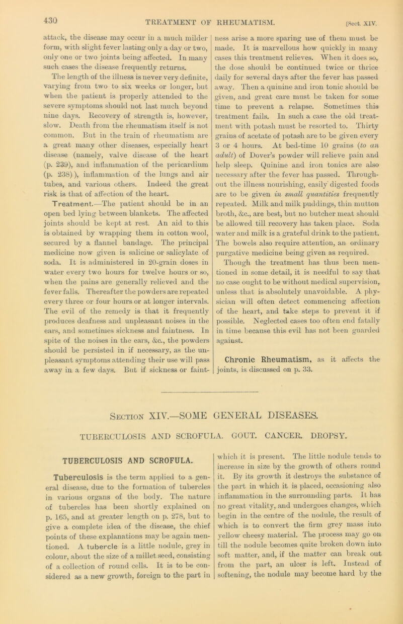 TREATMENT OF RHEUMATISM. [Sect. XIV. attack, the disease may occur in a much milder form, with slight fever lasting only a day or two, only one or two joints being affected. In many such cases the disease frequently returns. The length of the illness is never very definite, varying from two to six weeks or longer, but when the patient is properly attended to the severe symptoms should not last much beyond nine days. Itecoveiy of strength is, however, slow. Death from the rheumatism itself is not common. But in the train of rheumatism are a great many other diseases, especially heart disease (namely, valve disease of the heart (p. 239), and infiammation of the pericardium (p. 238)), inflammation of the lungs and air tubes, and various others. Indeed the great risk is that of affection of the heart. Treatment.—The patient should be in an open bed lying between blankets. The affected joints should be kept at rest. An aid to this is obtiiined by wrapping them in cotton wool, secured by a flannel bandage. The principal medicine now given is salicine or salicylate of soda. It is administered in 20-grain doses in water every two hours for twelve hours or so, when the pains are generally relieved and the fever falls. Thereafter the powders are repeated every three or four hours or at longer intervals. The evil of the remedy is that it frequently proiluces deafness and unple<a.sant noises in the ears, and sometimes sickness and faintness. In spite of the noises in the ears, &c., the powders should be persisted in if necessary, as the un- pleasant symptoms attending their use will pass away in a few days. But if sickness or faint- ness arise a more sparing use of them must be made. It is marvellous how quickly in many cases this treatment relieves. When it does so, the dose should be continued twice or thrice daily for sevend days after the fever has passed away. Then a quinine and iron tonic should be given, and great care must be taken for some time to prevent a relapse. Sometimes this treatment fails. In such a case the old treat- ment with potash must be resorted to. Thirty grains of acetate of potash are to be given every 3 or 4 hours. At bed-time 10 grains {to an adult') of Dover’s powder will relieve pain and help sleep. Quinine and iron tonics are also necessary after the fever has passed. Through- out the illness nourishing, easily’digested foods are to be given in small quantities frequently repeated. Milk and milk puddings, thin mutton broth, &c., are best, but no butcher meat should be allowed till recovery has taken place. Soda Wider and milk is a grateful drink to the patient. The bowels also require attention, an ordinary purgative medicine being given as required. Though the treatment has thus been men- tioneil in some detail, it is needful to say that no case ought to be without medical supervision, unless that is absolutely unavoidable. A phy- sician will often detect commencing affection of the heart, and take steps to prevent it if possible. Neglected cases too often end fatally in time because this evil has not been guarded against. Chronic Rheumatism, as it affects the joints, is discussed on p. 33. Section XIV.—SOME GENERAL DISEASES. TUBERCULOSIS AND SCROFULA. GOUT. CANCER. DROPSY. TUBERCULOSIS AND SCROFULA. Tuberculosis is the term ap))lied to a gen- eral disease, due to the formation of tubercles in various organs of the body. The nature of tubercles has been shortly explained on p. 165, and at greater length on p. 278, but to give a complete idea of the disease, the chief points of these explanations may be again men- tioned. A tubercle is a little nodule, grey in colour, about the size of a millet .seed, consisting of a collection of round cells. It is to be con- sidered as a new growth, foreign to the part in which it is present. The little nodule tends to increase in size by the growth of others round it. By its growth it destroys the substance of the i>art in which it is placed, occasioning also inflammation in the siuTOunding parts. It has no great vitality, and undergoes changes, which l)egin in the centre of the nodule, the result of which is to convert the firm grey mass into yellow cheesy material. The process may go on till the nodule becomes quite broken down into soft matter, and, if the matter can break out from the ]>art, an ulcer is left. Instead of softening, the nodule may become hard by the