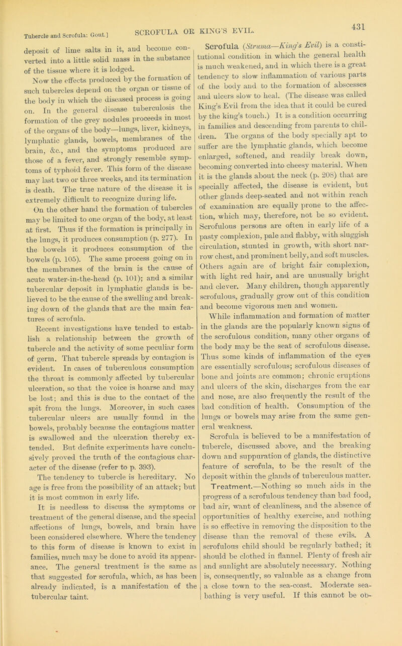 Tubercle and Scrofula; Gout.] SCROFULA OR deposit of lime salts in it, and become con- verted into a little solid mass in the substance of the tissue where it is lodged. Now the effects produced by the formation of such tubercles depend on the organ or tissue of the body in which the diseased process is going on. In the general disease tuberculosis the formation of the grey nodules proceeds in most of the organs of the body—lungs, liver, kidneys, lymphatic glands, bowels, membi'anes of the brain, &c., and the symptoms produced are those of a fever, and strongly resemble symp- toms of typhoid fever. This form of the disease may last two or three weeks, and its termination is death. The true nature of the disease it is extremely dithcult to recognize during life. On the other hand the formation of tubercles may be limited to one organ of the body, at least at first. Thus if the formation is principally in the lungs, it produces consumption (p. 277). In the bowels it produces consumption of the bowels (p. 105). The same process going on in the membranes of the brain is the cause of acute water-in-the-head (p. 101); and a similar tubercular deposit in lymphatic glands is be- lieved to be the cause of the swelling and break- in down of the glands that are the main fea- tures of scrofula. Recent investigations have tended to estab- lish a relationship between the growth of tubercle and the activity of some peculiar form of germ. That tubercle spreads by contagion is evident. In cases of tuberculous consumption the throat is commonly affected by tubercular ulceration, so that the voice is hoarse and may be lost; and this is due to the contact of the spit from the lungs. Moreover, in such cases tubercular ulcers are usually found in the bowels, probably because the contagious matter is swallowed and the ulceration thereby ex- tended. But definite experiments have conclu- sively proved the truth of the contagious char- acter of the disease (refer to p. .393). The tendency to tubercle is hereditary. No age is free from the possibility of an attack; but it is most common in early life. It is needless to discuss the symptoms or treatment of the general disease, and the special affections of lungs, bowels, and brain have been considered elsewhere. Where the tendency to this form of disease is known to exist in families, much may be done to avoid its appear- ance. The cenend treatment is the same as that suggested for scrofula, which, as has been already indicated, is a manifestation of the tubercular taint. KING’S EVIL. Scrofula {Struma—King’s Evil) is a consti- tutional condition in which the general health is much weakeneil, and in which there is a great tendency to slow infiammation of various parts of the hotly and to the formation of abscesses and ulcers slow to heal. (The disease was calletl King’s Evil from the idea that it could be cured by the king’s touch.) It is a condition occurring in families and descending from parents to chil- dren. The organs of the body specially apt to Slitter are the lymphatic glands, which become enlarged, softened, and readily break down, becoming converted into cheesy material. W hen it is the glands about the neck (p. 208) that are specially affected, the disease is evident, but other glands deep-seated and not within reach of examination are equally prone to the aftec- tion, which may, therefore, not be so evident. Scrofulous persons are often in early life of a pasty complexion, pale and flabby, with sluggish circulation, stunted in growth, with short nar- row chest, and prominent belly, and soft muscles. Others again are of bright fair complexion, with light red hair, and are unusinilly bright and clever. Many children, though ajiparently scrofulous, gradually grow out of this condition and become vigorous men and women. While inflammation and formation of matter in the glands are the popularly known signs of the scrofulous condition, many other organs of the body may be the seat of sci'ofulous disease. Thus some kinds of inflammation of the eyes are essentially scrofulous; scrofulous diseases of bone and joints are common; chronic eruptions and ulcers of the skin, discharges fi’om the ear and nose, are also frequently the result of the bad condition of health. Consumption of the lungs or bowels may arise from the same gen- ei’al weakness. Scrofula is believed to be a manifestation of tubercle, discussed above, and the breaking down and suppui’ation of glands, the distinctive feature of scrofula, to be the result of the deposit within the glands of tuberculous matter. Treatment.—Nothing so much aids in the progress of a scrofulous tendency than bad food, bad air, want of cleanliness, and the absence of opportunities of healthy exercise, and nothing is so effective in removing the disposition to the disease than the removal of these evils. A scrofulous child should be regularly bathed; it should be clothed in flannel. Plenty of fresh air and sunlight are absolutely necessaiy. Nothing is, consequently, so valuable as a change from a close town to the sea-coast. Moderate sea- bathing is very useful. If this cannot be ob-