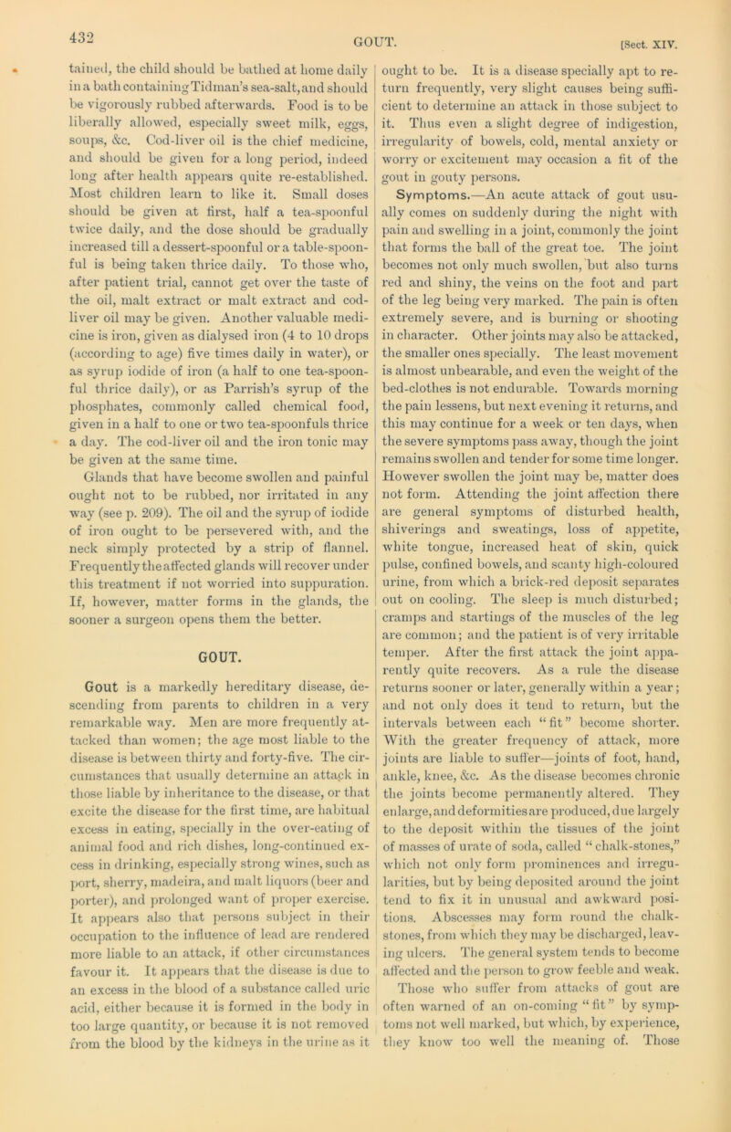 GOUT. [Sect. XIV. taineil, the child should be bathed at home daily in a bath containing Tidman’s sea-salt, and should be vigorously rubbed afterwards. Food is to be liberally allowed, especially sweet milk, eggs, soups, &c. Cod-liver oil is the chief medicine, and should be given for a long period, indeed long after health appears quite re-established. Most children learn to like it. Small doses should be given at first, half a tea-spoonful twice daily, and the dose should be gi’adually increased till a dessert-spoonful or a table-spoon- ful is being taken thrice daily. To those who, after patient trial, cannot get over the taste of the oil, malt extract or malt extract and cod- liver oil may be given. Another valuable medi- cine is iron, given as dialysed iron (4 to 10 drops (according to age) five times daily in watei'), or as syrup iodide of iron (a half to one tea-spoon- ful thrice daily), or as Parrish’s syrup of the phosphates, commonly called chemical food, given in a half to one or two tea-spoonfuls thrice a day. The cod-liver oil and the iron tonic may be given at the same time. Glands that have become swollen and painful ought not to be rubbed, nor irritated in any way (see p. 209). The oil and the syrup of iodide of iron ought to be persevered with, and the neck simply protected by a strip of flannel. Frequently the affected glands will recover under this treatment if not worried into suppuration. If, however, matter forms in the glands, the sooner a surgeon opens them the better. GOUT. Gout is a markedly hereditary disease, de- scending from parents to children in a very remarkable way. Men are more frequently at- tacked than women; the age most liable to the disease is between thirty and forty-five. The cir- cumstances that usually determine an attapk in those liable by inheritance to the disease, or that excite the disease for the first time, are habitual excess in eating, specially in the over-eating of animal food and rich dishes, long-continued ex- cess in drinking, especially strong wines, such as port, sherry, madeira, and malt liquors (beer and porter), and prolonged want of proper exercise. It appears also that persons subject in their occupation to the influence of lead are rendei’ed more liable to an attack, if other circumstances favour it. It appears that the disease is due to an excess in the blood of a substance called uric acid, either becau.se it is formed in the body in too large quantity, or because it is not removed from the blood by the kidneys in the urine as it ought to be. It is a disease specially apt to re- turn frequently, very slight causes being suffi- cient to determine an attack in those subject to it. Thus even a slight degree of indigestion, irregularity of bowels, cold, mental anxiety or worry or excitement may occasion a fit of the gout in gouty persons. Symptoms.—An acute attack of gout usu- ally comes on suddenly during the night with pain and swelling in a joint, commonly the joint that forms the ball of the great toe. The joint becomes not only much swollen, but also turns red and shiny, the veins on the foot and part of the leg being very marked. The pain is often extremely severe, and is burning or shooting in character. Other joints may also be attacked, the smaller ones specially. The least movement is almost unbearable, and even the weight of the bed-clothes is not endurable. Towai’ds morning the pain lessens, but next evening it returns, and this may continue for a week or ten days, when the severe symptoms pass away, though the joint remains swollen and tender for some time longer. However swollen the joint may be, matter does not form. Attending the joint affection there are general symptoms of distui'bed health, shiverings and sweatings, loss of appetite, white tongue, increased heat of skin, quick pulse, confined bowels, and scanty high-coloured urine, from which a brick-red deposit separates out on cooling. The sleep is much disturbed; cramps and startings of the muscles of the leg are common; and the patient is of very irritable temper. After the first attack the joint appa- rently quite recovers. As a rule the disease returns sooner or later, generally within a year; and not only does it tend to return, but the intervals between each “ fit ” become shorter. With the greater frequency of attack, more joints are liable to suffer—joints of foot, hand, ankle, knee, &c. As the disease becomes chronic the joints become permanently altered. They enlarge,anddeformitiesare produced,due largely to the deposit within the tissues of the joint of masses of urate of soda, called “ chalk-stones,” which not only form prominences and irregu- larities, but by being deposited ai’ound the joint tend to fix it in unusual and awkward posi- tions. Abscesses may form round the chalk- stones, from which they may be discharged, leav- ing ulcers. The general system tends to become affected and the ])erson to grow feeble and weak. Those who suffer from attacks of gout are often warned of an on-coming “fit” by symp- toms not well marked, but which, by expei’ience, they know too well the meaning of. Those