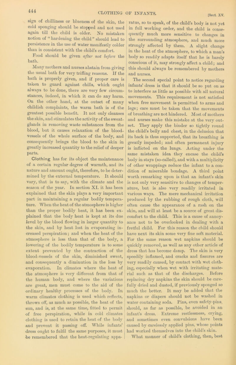 CLOTHING OF INFANTS. [Sect. XV. sign of chilliness or blueness of the skin, the cold sponging should be sto{)})ed and not used again till the child is older. No mistaken notion of “ hardening the child ” should lead to persistence in the use of water manifestly colder than is consistent with the child’s comfort. Food should be given after not before the bath. Many mothers and nurses abstain from ffivingf O O the usual bath for very trifling reasons. If the bath is properly given, and if proper care is taken to guard against chills, which ought always to be done, there are very few circum- stances, indeed, in which it can do any harm. On the other hand, at the outset of many childish complaints, the warm bath is of the greatest possible benefit. It not only cleanses the skin, and stimulates the activity of the sweat- glands in removing waste substances from the blood, but it causes relaxation of the blood- vessels of the whole surface of the body, and consequently bi'ings the blood to the skin in greatly increased quantity to the relief of deeper parts. Clothing has for its object the maintenance of a certain regular degree of warmth, and its nature and amount ought, therefore, to be deter- j mined by the external temperature. It should vary, that is to say, with the climate and the season of the year. In section XI. it has been explained that the skin plays a very important part in maintaining a regular bodily tempera- ture. When the heat of the atmosphere is higher than the proper bodily heat, it has been ex- [ plained that the body heat is kept at its due j level by the blood flowing in larger quantity to ^ the skin, and by heat lost in evaporating in- > creased perspiration; and when the heat of the , atmosphere is less than that of the body, a lowering of the bodily temperature is to some extent prevented by the contraction of the blood-vessels of the skin, diminished sweat, and consequently a diminution in the loss by evaporation. In climates where the heat of the atmos}>here is very different from that of the human body, and where the variations are great, men must come to the aid of the ordinary healthy processes of the body. In warm climates clothing is used which reflects, ^ throws off, as much as possible, the heat of the | sun, and is, at the same time, fitted to permit J of free per-spiration, while in cold climates clothing is used to retain the heat of the body and prevent it passing off. While infants’ dress ought to fulfil the same purposes, it must be remembered that the heat-regulating appa- I rat us, so to speak, of the child’s body is not yet ; in full working order, and the child is conse- quently much more sensitive to changes in j the surrounding atmosphere, and much more strongly aflected by them. A slight change ! in the heat of the atmosphere, to which a man’s body so readily adapts itself that he is barely j conscious of it, may strongly affect a child; and this should always be remembered by mothers and nurses. The second special point to notice regarding infants’ dress is that it should be so put on as to interfere as little as possible vdth all natural movements. This requirement is not satisfied when free movement is permitted to arms and j legs; care must be taken that the movements I of breathing are not hindered. Most of mothers and nurses make this mistake at the very out- set. They apply the binder so tightly round the child’s belly and chest, in the delusion that its back is thus supported, that its breathing is greatly impeded; and often permanent injury is inflicted on the lungs. Acting under the same mistaken idea they encase the child’s body in stays (so-called), and with a multiplicity of other wrappings reduce the infant to a con- dition of miserable bondage. A third point worth remarking upon is that an infant’s skin is not only very sensitive to changes of temper- ature, but is also very readily irritated in various ways. The mere mechanical irritation produced by the rubbing of rough cloth, will often cause the appearance of a rash on the skin, and will at least be a source of great dis- comfort to the child. This is a cause of annoy- ance not to be overlooked in dealing with a fretful child. For this reason the child should have next its skin some very fine soft material. For the same reason wet nai)kins should be quickly removed, as well as any other article of di’ess that has become damp. The skin is very speedily inflamed, and cracks and fissures ai’e very readily caused, by contact with wet cloth- ing, especially when wet with irritating mate- rial such {IS that of the dischai’ges. Before replaciiig dry napkins the skin should be care- fully dried and dusted, if previously sponged so much the better. It may be added that the napkins or diapers should not be washed in water containing soda. Pins, even safety-pins, should, as far as possible, be avoided in an infant’s dress. Extreme restlessness, crying, and sometimes even convulsions have been caused by carelessly applied pins, whose })oints had worked themselves into the child’s skin. What manner of child’s clothing, then, best