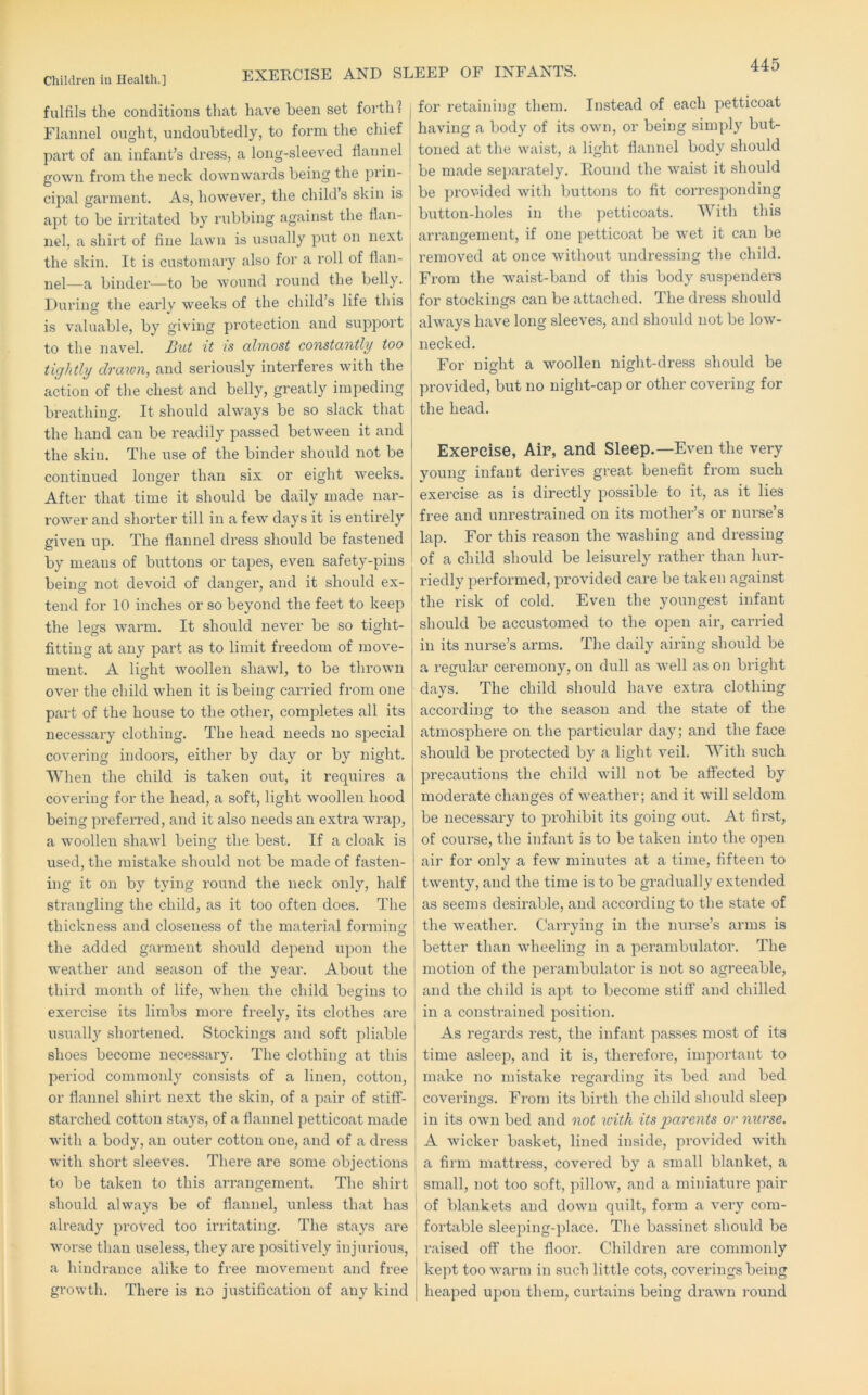 EXERCISE AND SLEEP OF INFANTS. Children in Health.] fulfils the conditions that have been set forth? Flannel ought, undoubtedly, to form the chief part of an infant’s dress, a long-sleeved flannel gown from the neck downwards being the prin- cipal garment. As, however, the child’s skin is j apt to be irritated by rubbing against the flan- ^ nel, a shirt of fine lawn is usually put on next the skin. It is customary also foi’ a roll of flan- nel—a binder—to be wound round the belly. During the early weeks of the child’s life this is valuable, by giving pi’otection and support to the navel. Hut it is cthnost constantlif too tightly drawn, and seriously interferes with the action of the chest and belly, greatly impeding breathing. It should always be so slack that the hand can be readily passed between it and the skin. The use of the binder should not be continued longer than six or eight weeks. After that time it should be daily made nar- rower and shorter till in a few days it is entirely given up. The flannel dress should be fastened by means of buttons or tapes, even safety-pins being not devoid of danger, and it should ex- tend for 10 inches or so beyond the feet to keep the legs warm. It should never be so tight- fitting at any part as to limit freedom of move- ment. A light woollen shawl, to be thrown over the child when it is being carried from one part of the house to the other, comjDletes all its necessary clothing. The head needs no special covering indoors, either by day or by night. When the child is taken out, it requires a covering for the head, a soft, light woollen hood being preferred, and it also needs an extra wrap, a woollen shawl being the best. If a cloak is used, the mistake should not be made of fasten- ing it on by tying round the neck only, half strangling the child, as it too often does. The thickness and closeness of the material forming the added garment should depend upon the weather and season of the year. About the third month of life, when the child begins to exercise its limbs more freely, its clothes are usuall}'^ shortened. Stockings and soft pliable shoes become necessary. The clothing at this period cornmoidy consists of a linen, cotton, j or flannel shirt next the skin, of a pair of stiff- , starched cotton stays, of a flannel petticoat made | with a body, an outer cotton one, and of a dress with short sleeves. There are some objections ^ to be taken to this arrangement. The shirt should always be of flannel, unless that has already proved too irritating. The stays are worse than useless, they are positively injurious, ' a hindrance alike to free movement and free growth. There is no justification of any kind for retaining them. Instead of each petticoat having a body of its own, or being simply but- toned at the waist, a light flannel body should be made separately. Round the waist it should be provided with buttons to fit corresponding button-holes in the petticoats. With this arrangement, if one petticoat be wet it can be removed at once without undressing the child. From the waist-band of this body suspenders for stockings can be attached. The dress should always have long sleeves, and should not be low- necked. For night a woollen night-dress should be provided, but no night-cap or other covering for the head. Exercise, Air, and Sleep.—Even the very young infant derives great benefit from such exercise as is directly possible to it, as it lies free and unrestrained on its mother’s or nui'se’s lap. For this reason the washing and dressing of a child should be leisurely rather than hur- riedly performed, provided care be taken against the risk of cold. Even the youngest infant should be accustomed to the open aii', carried in its nurse’s arms. The daily airing should be a regular ceremony, on dull as well as on bright days. The child should have extra clothing according to the season and the state of the atmosphere on the particular day; and the face should be protected by a light veil. With such precautions the child will not be affected by moderate changes of weather; and it will seldom be necessary to j:>rohibit its going out. At first, of course, the infant is to be taken into the open air for only a few minutes at a time, fifteen to twenty, and the time is to be gradually extended as seems desirable, and according to the state of the weather. Carrying in the nurse’s arms is better than wheeling in a perambulator. The motion of the perambulator is not so agreeable, and the child is apt to become stiff and chilled in a constrained position. As regards rest, the infant passes most of its time asleep, and it is, therefore, important to make no mistake I'egarding its bed and bed coverings. From its birth the child should sleep in its own bed and not with its parents or nurse. A wicker basket, lined inside, provided with a firm mattress, covered by a small blanket, a small, not too soft, pillow, and a miniature pair of blankets and down quilt, form a very com- foi’table sleeping-place. Tlie bassinet should be raised off the floor. Children are commonly kept too warm in such little cots, coverings being heaped upon them, curtains being drawn round