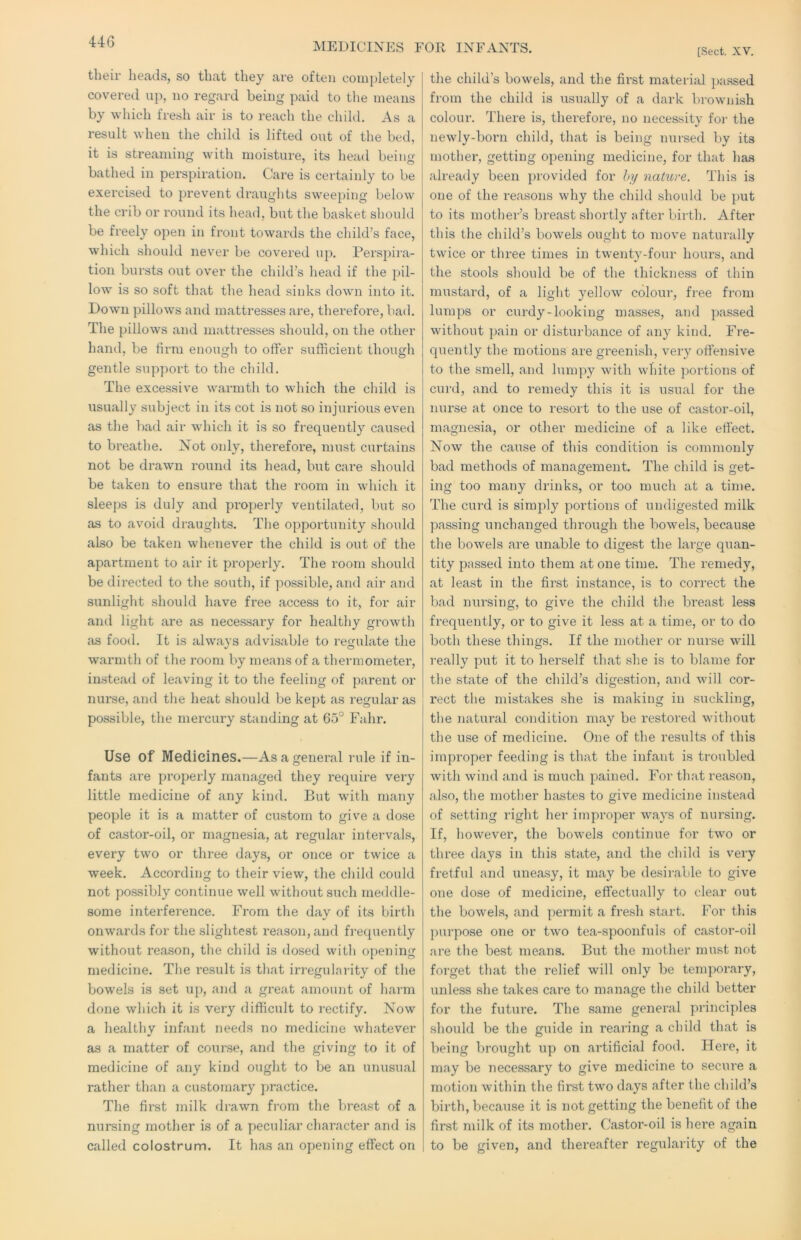 IVIEDICIXES FOR INFANTS. [Sect. XV. their heads, so that they are often com[)letely covered up, no regard being paid to tlie means by which fresh air is to reach the child. As a result when the child is lifted out of the bed, it is streaming with moisture, its head being bathed in perspiration. Care is certainly to be exercised to prevent draughts sweeping below the crib or roi;nd its head, but the basket should be freely open in front towards the child’s face, which should never be covered up. Perspira- tion biu'sts out over the child’s head if the pil- low is so soft that the head sinks down into it. Down pillows and mattresses are, thei’efore, bad. The pillows and mattresses should, on the other hand, be firm enough to offer sufficient though gentle support to the child. The excessive warmth to which the child is usually subject in its cot is not so injurious even as the bad air wdiich it is so frequently caused to bi’eathe. Not only, therefore, must curtains not be drawn round its head, but care should be taken to ensure that the room in which it sleeps is duly and properly ventilated, but so as to avoid draughts. The opportunity should also be taken whenever the child is out of the apartment to air it properly. The I'oorn should be directed to the south, if possible, and air and sunlight should have free access to it, for air and light are as necessary for healthy growth as food. It is always advisable to regulate the warmth of the room by means of a thermometer, instead of leaving it to the feeling of parent or nurse, and the heat should be kept as regular as possible, the mercury standing at 65° Fahr. Use of Medicines.—As a general rule if in- fants are properly managed they require very little medicine of any kind. But with many people it is a matter of custom to give a dose of castor-oil, or magnesia, at regular intervals, every two or three days, or once or twice a week. According to their view, the child could not possibly continue well without such meddle- some interference. From the day of its birth onwards for the slightest reason, and frequently without reason, the child is dosed with opening medicine. The result is that irregularity of the bowels is set up, and a great amount of harm done which it is very difficult to I'ectify. Now a healthy infant needs no medicine whatever as a matter of course, and the giving to it of medicine of any kind ought to be an unusual rather than a customary j)ractice. The first milk drawn from the breast of a nursing mother is of a peculiar character and is called colostrum. It has an opening effect on the child’s bowels, and the first material passed from the child is usually of a dark brownish colour. There is, therefore, no necessity for the newly-born child, that is being nursed by its mother, getting opening medicine, for that has already been provided for hy nature. This is one of the reasons why the child should be ])ut to its mother’s breast shortly after birth. After this the child’s bowels ought to move naturally twice or three times in twenty-four hours, and the stools should be of the thickness of thin mustard, of a light yellow colour, free from lumps or curdy-looking masses, and passed without ])ain or disturbance of any kind. Fre- quently the motions are greenish, very oftensive to the smell, and lumpy with white portions of curd, and to remedy this it is usual for the nurse at once to resort to the use of castor-oil, magnesia, or other medicine of a like efiect. Now the cause of this condition is commonly bad methods of management. The child is get- ing too many drinks, or too much at a time. The curd is simply portions of undigested milk passing unchanged through the bowels, because the bowels are unable to digest the large quan- tity passed into them at one time. The remedy, at least in the first instance, is to correct the bad nursing, to give the child the breast less frequently, or to give it less at a time, or to do both these things. If the mother or nurse will really put it to herself that she is to blame for the state of the child’s digestion, and will cor- rect the mistakes she is making in suckling, the natural condition may be restored without the use of medicine. One of the results of this improper feeding is that the infant is troubled with wind and is much pained. For that reason, also, the mother hastes to give medicine instead of setting right her improper ways of nursing. If, however, the bowels continue for two or three days in this state, and the child is very fretful and uneasy, it may be desi)-able to give one dose of medicine, effectually to clear out the bowels, and permit a fresh start. For this purpose one or two tea-spoonfuls of castor-oil are the best means. But the mother must not forget that the relief will only be temporary, unless she takes care to manage the child better for the future. The same general principles should be the guide in rearing a child that is being brought up on artificial food. Here, it may be necessary to give medicine to secui'e a motion within the first two days after the child’s birth, because it is not getting the benefit of the first milk of its mother. Castor-oil is here again to be given, and thereafter regularity of the