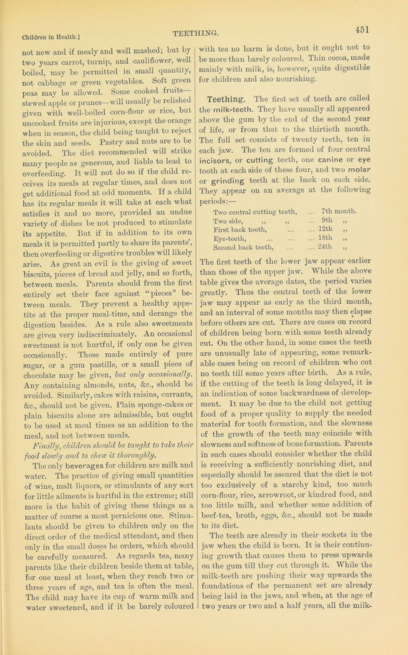 TEETHING. not new and if mealy and well masked; but by two years carrot, turnip, and cauliflower, well boiled, may be permitted in small quantity, not cabbage or green vegetables. Soft green peas may be allowed. Some cooked fi uits stewed apple or prunes—will usually be lelislied given with well-boiled corn-flour or rice, but uncooked fruits are injurious, except the orange when in season, tlie child being taught to reject the skin and seeds. Pastry and nuts are to be avoided. The diet recommended will strike many people as generous, and liable to lead to overfeedinr*'. It will not do so if the child re- ceives its meals at regular times, and does not £ret additional food at odd moments. If a child has its regular meals it will take at each what satisfies it and no more, provided an undue variety of dishes be not produced to stimulate its appetite. But if in addition to its own meals it is permitted partly to share its parents’, then overfeeding or digestive troubles will likely arise. As great an evil is the giving of sweet biscuits, pieces of bread and jelly, and so forth, between meals. Parents should from the first entirely set their face against “pieces” be- tween meals. They prevent a healthy appe- tite at the proper meal-time, and derange the digestion besides. As a rule also sweetmeats O are given very indiscriminately. An occasional sweetmeat is not hurtful, if only one be given occasionally. Those made entirely of pure sugar, or a gum pastille, or a small piece of chocolate may be given, hut only occasionally. Any containing almonds, nuts, &c., should be avoided. Similai’ly, cakes with raisins, currants, &c., should not be given. Plain sponge-cakes or plain biscuits alone are admissible, but ought to be used at meal times as an addition to the meal, and not between meals. Finally, children should he taught to take their food sloivly and to chew it thoroughly. The only beverages for children are milk and water. The practice of giving small quantities of wine, malt liquors, or stimulants of any sort for little ailments is hurtful in the extreme; still more is the habit of giving these things as a matter of course a most pernicious one. Stimu- lants should be given to children only on the direct order of the medical attendant, and then only in the small doses he orders, which should be carefully measured. As regards tea, many parents like their children beside them at table, for one meal at least, when they reach two or three years of age, and tea is often the meal. The child may have its cup of warm milk and water sweetened, and if it be barely coloured with tea no harm is done, but it ought not to be more than barely coloured. Thin cocoa, made mainly with milk, is, however, quite digestible for children and also nourishing. Teething. The first set of teeth are called the milk-teeth. They have usually all appeared above the gum by the end of the second year of life, or from that to the thirtieth month. The full set consists of twenty teeth, ten in each jaw. The ten are formed of four central incisors, or cutting teeth, one canine or eye tooth at each side of these foux’, and two molar or grinding teeth at the back on each side. They appear on an average at the following periods:— Two central cutting teeth, ... 7th month. Two side, ,, ,, ... 9th ,, First back tooth. ... 12th „ Eye-teeth, ... 18th „ Secoixd back teeth. ... 21th ,, The first teeth of the lower jaw appear earlier than those of the upper jaw. While the above table gives the average dates, the pexdod vai’ies greatly. Thus the central teeth of the lower jaw may appear as eaifly as the thii’d month, and an interval of some months may then elapse before others are cut. There are cases on record of children being born with some teeth ali’eady cut. On the other hand, in some cases the teeth are unusually late of appeai'iixg, some remark- able cases being on record of childi’en who cut no teeth till some yeai’s after birth. As a rule, if the cutting of the teeth is long delayed, it is an indication of some backwai’dness of develop- ment. It may be due to the child not getting food of a proper quality to supply the needed material for tooth formation, aixd the slowness of the growth of the teeth may coincide with slowness and softness of boixe formation. Parents in such cases should consider whether the child is receiving a sufficiently nourishing diet, and especially should be assured that the diet is not too exclusively of a starchy kind, too much corn-floui', rice, ari’owroot, or kindred food, and too little milk, and whether some addition of beef-tea, bi’oth, eggs, &c., should not be made to its diet. The teeth are already in their sockets in the jaw when the child is born. It is their contiixu- ing gx'owth that causes them to press upwai'ds on the gum till they cut through it. While the milk-teeth are pushing their way upwards the foundations of the permaixent set ai’e ali'eady being laid in the jaws, and when, at the age of two years or two and a half yeai’S, all the milk-
