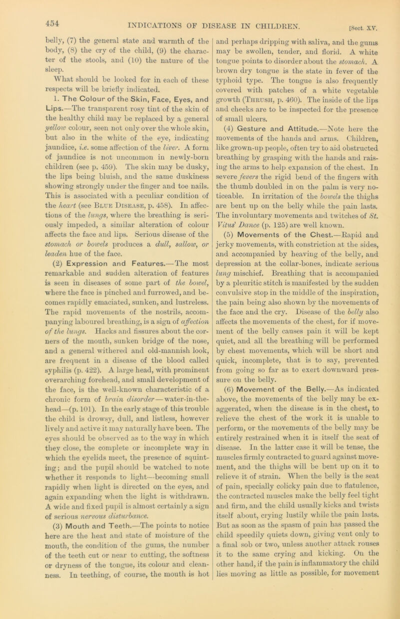 INDICATIONS OF DISEASE IN CHILDKEN. [Sect. XV. belly, (7) the general state and warmth of the body, (8) the cry of the child, (9) the charac- ter of the stools, and (10) the nature of the sleep. What should be looked for in each of these respects will be briefly indicated. 1. The Colour of the Skin, Face, Eyes, and Lips.—The transparent rosy tint of the skin of the healthy child may be replaced by a general yellow colour, seen not only over the whole skin, but also in the white of the eye, indicating jaundice, i.e. some affection of the liver. A form of jaundice is not uncommon in newly-born children (see p. 459). The skin may be dusky, the lips being bluish, and the same duskiness showing strongly under the finger and toe nails. This is associated with a peculiar condition of the heart (see Blue Disease, p. 458). In affec- tions of the lungs, where the breathing is seri- ously impeded, a similar altei’ation of colour affects the face and lips. Serious disease of the stomach or bowels produces a dull, sallow, or leaden hue of the face. (2) Expression and Features.—The most remarkable and sudden alteration of features is seen in diseases of some part of the hoioel, where the face is pinched and furrowed, and be- comes rapidly emaciated, sunken, and lustreless. The rapid movements of the nostrils, accom- panying laboured breathing, is a sign of affection of the lungs. Hacks and fissures about the cor- ners of the mouth, sunken bridge of the nose, and a general withered and old-mannish look, are frecpient in a disease of the blood called syphilis (p. 422). A large head, with prominent overarching forehead, and small development of the face, is the well-known characteristic of a chronic form of brain disorder—water-in-the- head—(p. 101). In the early stage of this trouble the child is drowsy, dull, and listless, however lively and active it may naturally have been. The eyes should be observed as to the way in which they close, the complete or incomplete way in which the eyelids meet, the presence of squint- ing; and the pupil should be watched to note whether it resjjonds to light—becoming small rapidly when light is directed on the eyes, and again expanding when the light is withdrawn. A wide and fixed pu})il is almost certainly a sign of serious nervous disturbance. (3) Mouth and Teeth.—The points to notice here are the heat and state of moisture of the mouth, the condition of the gums, the number of the teeth cut or near to cutting, the softness or dryness of the tongue, its colour and clean- ness. In teething, of course, the mouth is hot and perhaps dripping with saliva, and the gums may be swollen, tender, and fiorid. A white tongue points to disorder about the stomach. A brown dry tongue is the state in fever of the tyjfiioid type. The tongue is also frequently covered with patches of a white vegetable growth (Thrush, p. 460). The inside of the lips and cheeks are to be inspected for the presence of small ulcers. (4) Gesture and Attitude.—Note here the movements of the hands and arms. Children, like grown-up people, often try to aid obstructed breathing by grasping with the hands and rais- ing the arms to help expansion of the chest. In severe fevers the rigid bend of the fingers with the thumb doubled in on the palm is very no- ticeable. In irritation of the bowels the thmhs are bent up on the belly while the pain lasts. The involuntai-y movements and twitches of St. Vit^^s^ Dance (p. 125) are well known. (5) Movements of the Chest.—Rapid and jerky movements, wfitli constriction at the sides, and accompanied by heaving of the belly, and depression at the collar-bones, indicate serious lung mischief. Breathing that is accompanied by a pleuritic stitch is manifested by the sudden convulsive stop in the middle of the inspiration, the pain being also shown by the movements of the face and the cry. Disease of the belly also affects the movements of the chest, for if move- ment of the belly causes pain it will be kejit quiet, and all the breathing will be performed by chest movements, which will be short and quick, incomplete, that is to say, prevented from going so far as to exert downward pres- sure on the belly. (6) Movement of the Belly.—As indicated above, the movements of the belly may be ex- aggei’ated, when the disease is in the chest, to relieve the chest of the work it is unable to perform, or the movements of the belly may be entirely restrained when it is itself the seat of disease. In the latter case it will be tense, the muscles firmly contracted to guard against move- ment, and the thighs will be bent up on it to relieve it of strain. When the belly is the seat of pain, specially colicky pain due to fiatulence, the contracted muscles make the belly feel tight and firm, and the child usually kicks and twists itself about, crying lustily while the pain lasts. But as soon as the spasm of pain h;is passed the child speedily quiets down, giving vent only to a final sob or two, unless another attack rouses it to the same crying and kicking. On the other hand, if the pain is inflammatory the child lies moving as little as possible, for movement
