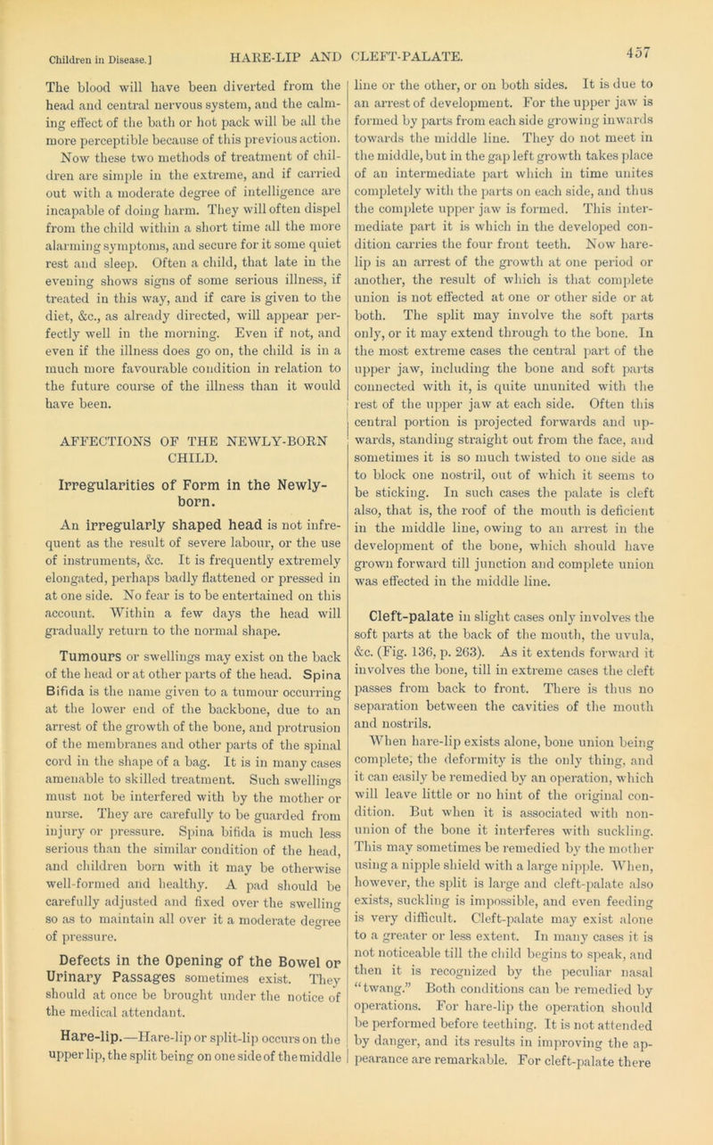 HARE-LIP AND CLEFT-PALATE. The blood will have been diverted from the head and central nervous system, and the calm- ing effect of the bath or hot pack will be all the more perceptible because of this previous action. Now these two methods of treatment of chil- dren are simple in the extreme, and if carried out with a moderate degree of intelligence are incapable of doing harm. Tliey will often dispel from the child within a short time all the more alaiming symptoms, and secure for it some quiet rest and sleep. Often a child, that late in the evening shows signs of some serious illness, if treated in this way, and if care is given to the diet, &c., as already directed, will appear j^er- fectly well in the morning. Even if not, and even if the illness does go on, the child is in a much more favourable condition in relation to the future course of the illness than it would have been. AFFECTIONS OF THE NEWLY-BORN CHILD. Ippegulapities of Fopm in the Newly- bopn. An ippegulaply shaped head is not infre- quent as the result of severe labour, or the use of instruments, &c. It is frequently extremely elongated, perhaps badly flattened or pressed in at one side. No fear is to be entertained on this account. Within a few days the head will gradually return to the normal shape. TumouPS or swellings may exist on the back of the head or at other parts of the head. Spina Bifida is the name given to a tumour occurring at the lower end of the backbone, due to an arrest of the growth of the bone, and protrusion of the membranes and other parts of the spinal cord in the shape of a bag. It is in many cases amenable to skilled treatment. Such swellings must not be interfered with by the mother or nurse. They are carefully to be guarded from injury or jn’essure. Spina bifida is much less serious than the similar condition of the head, and children born with it may be otherwise well-formed and healthy. A pad should be carefully adjusted and fixed over the swelling so as to maintain all over it a moderate deoree of pressure. Defects in the Opening of the Bowel op Upinapy Passages sometimes exist. They should at once be brought under the notice of the medical attendant. Hape-lip.—Hare-lip or split-lip occurs on the upper lip, the split being on one side of the middle line or the other, or on both sides. It is due to an arrest of development. For the upper jaw is formed by parts from each side growing inwards towards the middle line. They do not meet in the middle, but in the gap left growth takes place of an intermediate part which in time unites completely with the parts on each side, and thus the complete upper jaw is formed. This inter- mediate part it is which in the developed con- dition carries the four fi’ont teeth. Now hare- lip is an arrest of the growth at one period or another, the result of which is that comjfiete union is not effected at one or other side or at both. The split may involve the soft parts only, or it may extend through to the bone. In the most extreme cases the central part of the upper jaw, including the bone and soft parts connected with it, is quite ununited with the ' rest of the upper jaw at each side. Often this central portion is jDrojected forwai’ds and up- wards, standing straight out from the face, and sometimes it is so much twisted to one side as to block one nostril, out of which it seems to be sticking. In such cases the palate is cleft also, that is, the I'oof of the mouth is deficient in the middle line, owing to an arrest in the development of the bone, which should have grown forward till junction and complete union was effected in the middle line. Cleft-palate in slight cases only involves the soft parts at the back of the moutli, the uvula, &c. (Fig. 136, p. 263). As it extends forward it involves the bone, till in extreme cases the cleft passes from back to front. There is thus no separation between the cavities of the mouth and nostrils. When hare-lip exists alone, bone union being complete, the deformity is the only thing, and it can easily be remedied by an operation, which will leave little or no hint of the oi iginal con- dition. But when it is associated with non- union of the bone it interferes with suckling. This may sometimes be remedied by the mother using a nipple shield with a large nipple. When, however, the split is large and cleft-palate also exists, suckling is impossible, and even feeding is very difficult. Cleft-palate may exist alone to a greater or less extent. In many cases it is not noticeable till the child begins to speak, and then it is recognized by the peculiar nasal “twang.” Both conditions can be remedied by operations. For hare-lip the operation should be performed before teething. It is not attended by danger, and its results in improving the ap- pearance are remai'kable. For cleft-palate there