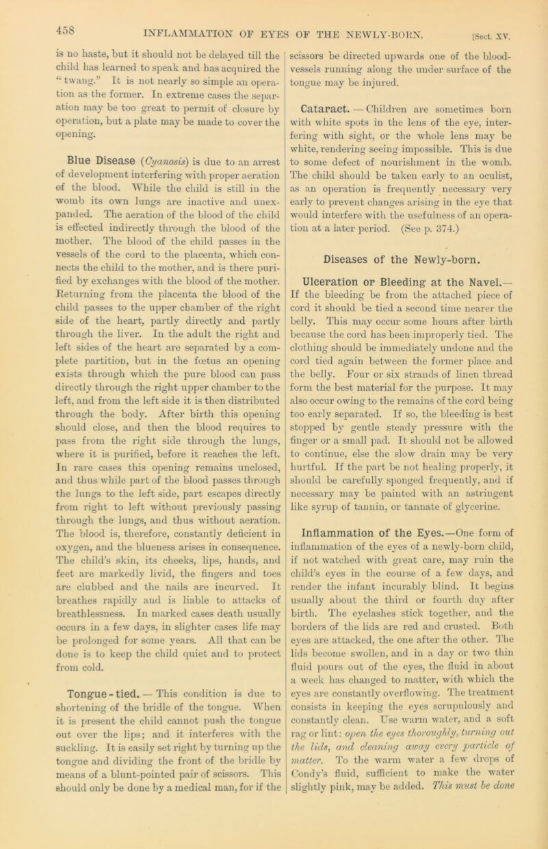 INFLAMMATION OF EYES OF THE NEWLY-BORN. [Sect. XV. is uo haste, but it should not be delayed till the child has learned to speak and has accpnred the “ twang.” It is not nearly so simple an opera- tion as the former. In extreme cases the sej)ar- ation may be too great to permit of closure by operation, but a plate may be made to cover the opening. Blue Disease {Cyanosis) is due to an arrest of development interfering with proper aeration of the blood. While the child is still in the womb its own lungs are inactive and unex- pauded. The aeration of the blood of the child is effected indirectly through the blood of the mother. The blood of the child passes in the vessels of the cord to the placenta, which con- nects the child to the mother, and is there ])uri- fied by exchanges with the blood of the mother. Returning from the placenta the blood of the child passes to the upper chamber of the riglit side of the heart, partly directly and partly through the liver. In the adult the right and left sides of the heart are separated by a com- plete partition, but in the foetus an opening exists through which the pure blood can pass directly through the right upper chamber to the left, and from the left side it is then distributed through the body. After birth this opening should close, and then the blood requires to pass from the right side through the lungs, where it is purified, before it reaches the left. In rare cases this opening remains unclosed, and thus while part of the blood passes through the lungs to the left side, part escapes directly from right to left without previously passing through the lungs, and thus without aeration. The blood is, therefore, constantly deficient in oxygen, and the blueness arises in consequence. The child’s skin, its cheeks, lips, hands, and feet are markedly livid, the fingers and toes are clubbed and the nails are incurved. It breathes rapidly and is liable to attacks of breathlessness. In marked cases death usually occurs in a few days, in slighter cases life may be prolonged for some years. All that can be done is to keep the child quiet and to protect from cold. Tongue-tied. — This condition is due to shortening of the bridle of the tongue. When it is present the child cannot push the tongue out over the lips; and it interferes with the suckling. It is easily set right by turning up the tongue and dividing the front of the bridle by means of a blunt-pointed pair of scissors. This should only be done by a medical man, for if the scissors be directed upwards one of the blood- vessels running along the under surface of the tongue may be injured. Cataract.—Children are sometimes born with white sj:)ots in the lens of the eye, inter- fering with sight, or the whole lens may be white, rendering seeing impossible. This is due to some defect of nourishment in the womb. The child should be taken early to an oculist, as an operation is frequently necessary very early to prevent changes arising in the eye that would interfere with the usefulness of an opera- tion at a later period. (See p. 374.) Diseases of the Newly-born. Ulceration or Bleeding at the Navel.— If the bleeding be from the attached piece of cord it should be tied a second time nearer the belly. This may occur some hours after birth because the cord has been improperly tied. The clothing should be immediately undone and the cord tied again between the former place and the belly. Four or six strands of linen thread form the best material for the purpose. It may also occur owing to the remains of the cord being too early separated. If so, the bleeding is best stopped by gentle steady pressure with the finger or a small pad. It should not be allowed to continue, else the slow drain may be very hurtful. If the part be not healing properly, it should be carefully sponged frequently, and if necessary may be painted with an astringent like syrup of tannin, or tannate of glycerine. Inflammation of the Eyes.—One form of inflammation of the eyes of a newly-born child, if not watched with great care, may ruin the child’s eyes in the course of a few days, and I'ender the infant incurably blind. It begins usually about the third or fourth day after birth. The eyelashes stick together, and the borders of the lids are red and crusted. Both eyes are attacked, the one after the other. The lids become swollen, and in a da} or two thin fluid ])ours out of the eyes, the fluid in about a week has changed to matter, with which the eyes are constantly overflowing. The treatment consists in keeping the eyes scruj)ulously and constantly clean. Use warm water, and a soft rag or lint; open the eyes thoroughly, turning out the lids, and cleaning axoay every particle of matter. To the warm water a few drops of Condy’s fluid, sufficient to make the water slightly pink, may be added. This must he done