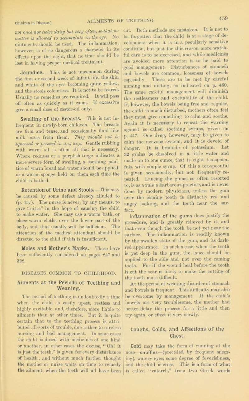 AILMENTS OE TEETHING. not once nor twice daily hut very often, so that no matter is allowed to accumulate in the eye. No ointments should be used. The inflammation, however, is of so dangerous a character in its effects upon the sight, that no time should be lost in having proper medical treatment. Jaundice.—This is not uncommon during the first or second week of infant life, the skin and white of the eyes becoming quite yellow, and the stools colourless. It is not to be feared. Usually no remedies are required. It will pass off often as quickly as it came. If excessive give a small dose of castor-oil only. Swelling of the Breasts.—This is not in- frequent in newly-born children. The breasts are firm and tense, and occasionally fluid like milk oozes from them. They should not he squeezed or pressed in any way. Gentle rubbing with warm oil is often all that is necessary. Where redness or a purplish tinge indicates a more severe form of swelling, a soothing poul- tice of warm bread and water should be applied, or a warm sponge held on them each time the child is bathed. Retention of Urine and Stools.—This may be caused by some defect already alluded to (p. 457). The nurse is never, by any means, to give ‘‘nitre” in the hope of caiising the child to make water. She may use a warm bath, or place warm cloths over the lower part of the belly, and that usually will be sufficient. The attention of the medical attendant should be directed to the child if this is insufficient. Moles and Mother’s Marks.—These have been sufficiently considered on pages 247 and 322. DISEASES COMMON TO CHILDHOOD. Ailments at the Periods of Teething and Weaning. The period of teething is undoubtedly a time when the child is easily upset, restless and highly excitable, and, therefore, more liable to ailments than at other times. But it is quite certain that to the teething process is attri- buted all sorts of trouble, due rather to careless nursing and bad management. In some cases the child is dosed with medicines of one kind or anothei’, in other cases the excuse, “Oh! it is just the teeth,” is given for every disturbance of health; and without much further thought the mother or nurse waits on time to remedy the ailment, when the teeth will all have been cut. Both methods are mistaken. It is not to be forgotten that the child is at a stage of de- velopment when it is in a peculiarly sensitive condition, but just for this reason more watch- ful care is to be exercised, and while medicines are avoided more attention is to be paid to ffood management. Disturbances of stomach and bowels are common, looseness of bowels especially. These are to be met by careful nursing and dieting, as indicated on p. 460. The same careful management will diminish the restlessness and excitability of the child. If, however, the bowels being free and regular, the child is much disturbed, mothers often feel they must give something to calm and soothe. Again it is necessary to repeat the warning against so-called soothing syrups, given on p. 447. One drug, however, may be given to calm the nervous system, and it is devoid of danger. It is bromide of potassium. Let 32 grains be dissolved in a little water and made up to one ounce, that is eight tea-spoon- fuls, with simple syrup. Of this a tea-spoonful is given occasionally, but not frequently re- peated. Lancing the gums, so often resorted to, is as a rule a barbarous ju’actice, and is never done by modern physicians, unless the gum over the coming tooth is distinctly red and angry looking, and the tooth near the sur- face. Inflammation of the gums does justify the procedure, and is greatly relieved by it, and that even though the tooth be not yet near the surface. The inflammation is readily known by the swollen state of the gum, and its dai'k- red appearance. In such a case, when the tooth is yet deep in the gum, the lance should be api)lied to the side and not over the coming tooth. For if the wound heal before the tooth is cut the scar is likely to make the cutting of the tooth more difficult. At the period of weaning disorder of stomach and bowels is frequent. This difficulty may also be overcome by management. If the child’s bowels are very troublesome, the mother had better delay the process for a little and then try again, or effect it very slowly. Coughs, Colds, and Affections of the Chest. Cold may take the form of running at the nose—snuffles—(preceded by frequent sneez- ing), watery eyes, some degree of feverishness, and the child is cross. This is a form of what is called “ catarrh,” from two Greek words