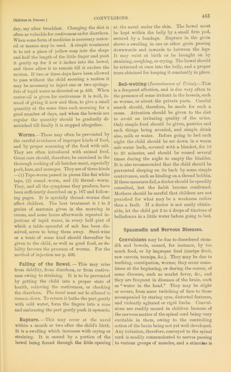 CONVULSIONS. clay, say after breakfast. Changing the diet is often as valuable for costiveness as for diarrhoea. When some form of medicine is necessary castor- oil or manna may be used. A simple treatment is to cut a piece of yellow soap into the shape and half the length of the little finger and i^usli it gently up for 2 or 3 inches into the bowel, and there allow it to remain till it excites the motion. If two or three days have been allowed to pass without the child securing a motion it may be necessary to inject one or two syringe- fuls of tepid water as directed on 456. When castor-oil is given for costiveness it is well, in- stead of giving it now and then, to give a small quantity at the same time each morning for a good number of days, and when the bowels are regular the quantity should be gradually di- minished till finally it is stopped altogether. Worms.—These may often be prevented by the careful avoidance of improper kinds of food, and by proper seasoning of the food with salt. They are often introduced with animal food. Great care should, therefore, be exercised in the thoi'ough cooking of all butcher-meat, especially pork, ham, and sausages. They are of three kinds —(1) Tape-worm passed in pieces like flat white tape, (2) round-worm, and (3) thread-worm. They, and all the symptoms they produce, have been sufficiently described on p. 167 and follow- ing pages. It is specially thread-worms that affect children. The best treatment is 1 to 3 grains of santonin given in the morning in cream, and some hours afterwards repeated in- jections of tepid water, in every half-pint of which a table-spoonful of salt has been dis- solved, serve to bring them away. Steel-wine or a tonic of some kind should thereafter be given to the child, as well as good food, as de- bility favours the presence of worms. For the method of injection see p. 456. Falling of the Bowel. — This may arise from debility, from diarrhoea, or from costive- ness owing to straining. It is to be prevented by getting the child into a proper state of health, relieving the costiveness, or checking the diarrhoea. The bowel must not he allowed to remain down. To return it bathe the part gently with cold water, form the fingers into a cone and embracing the part gently push it upwards. Rupture.—This may occur at the navel within a month or two after the child’s birth. It is a swelling which increases with crying or straining. It is caused by a portion of the bowel being forced through the little opening at the navel under the skin. The bowel must be kept within the belly by a small firm pad, secured by a bandage. Eupture in the gi’oin shows a swelling in one or other groin passing downwards and inwards to between the legs. It may exist at birtli or be brought on by straining, coughing, or crying. The bowel should be returned at once into the belly, and a ]>roper truss obtained for keeping it constantly in place. Bed-wetting {Incontinence of Urine).—This is a frequent affection, and is due very often to the presence of some irritant in the bowels, such as worms, or about the private parts. Careful search should, therefore, be made for such a cause. Attention should be given to the diet to avoid an irritating quality of the urine. Only simple food should be given, pastries and such things being avoided, and simple drink also, milk or water. Before going to bed each niffiit the child should be set down in a warm O salt-water bath, covered with a blanket, for 10 to 20 minutes, and should be roused several times during the night to empty the bladder. It is also recommended that the child should be prevented sleeping on its back by some simple contrivance, such as binding on a thread bobbin. If these measures fail, a doctor should be speedily consulted, lest the habit become confirmed. Mothers should be careful that children are not punished for what may be a weakness rather than a fault. If a doctor is not easily obtain- able, let the child get 2 to 4 drops of tincture of belladonna in a little water before going to bed. Spasmodic and Nervous Diseases. Convulsions may be due to disordered stom- ach and bowels, caused, for instance, by too much food, or by improper food (unripe fi’uit, raw carrots, turnips, &c.). They may be due to teething, constipation, worms; they occur some- times at the beginning, or during the course, of some diseases, such as scarlet fever, &c., and they are frequent in diseases of the brain, such as “ water in the head.” They may be slight or severe, from mere twitching of face to those accompanied by staring eyes, distorted features, and violently agitated or rigid limbs. Convul- sions are readily caused in children because of the nervous matter of the spinal cord being very excitable in them, owing to the controlling action of tlie brain being not yet well develo])ed. Any irritation, therefore, conveyed to the spinal cord is readily communicated to nerves passing to various groups of muscles, and a stimulsHS is