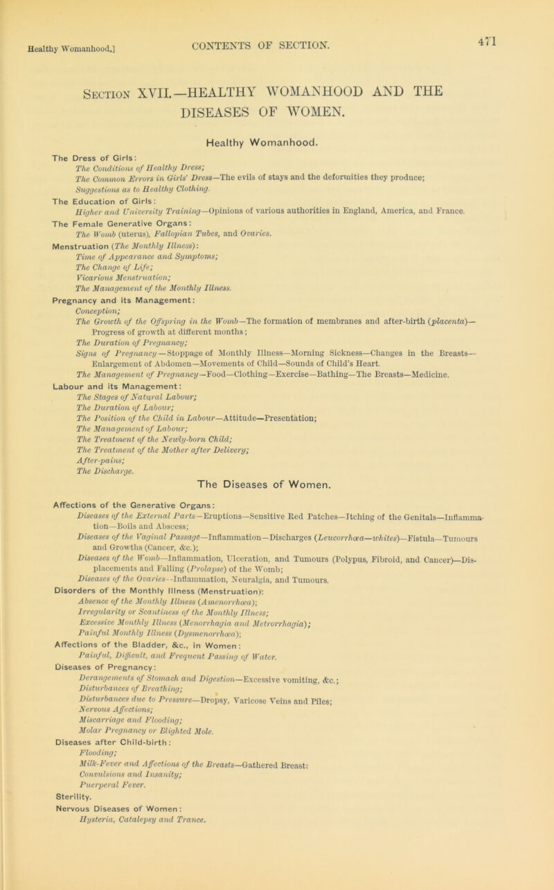 CONTEXTS OF SECTION. Section XVII.—HEALTHY WOMANHOOD AND THE DISEASES OF WOMEN. Healthy Womanhood. The Dress of Girls: The Coiiditio)Vi of Healthy Dress; The Common Errors in Girls' Dress—The evils of stays and the deformities they produce; Suyyestions as to Healthy Clothing. The Education of Girls: Higher and University Training—0\m\\o\is, of various authorities in England, America, and France. The Female Generative Organs: The Womb (uterus). Fallopian Tubes, and Ovaries. Menstruation {The Monthly Illness): Time of Appearance and Symptoms; The Change of Life; Vicarious Menstruation; The Management of the Monthly Illness. Pregnancy and its Management: Conception; The Growth of the Offspring in the TT'o?n&—The formation of membranes and after-birth {placenta)— Progress of growth at different months; The Duration of Pregnancy; Sigm of Pregnancy-Stoppage of Monthly Illness—Morning Sickness—Changes in the Breasts— Enlargement of Abdomen—Movements of Child—Sounds of Child’s Heart. The Management of Pregnancy—Food—Clothing—Exercise—Bathing—The Breasts—Medicine. Labour and its Management: The Stages of Natural Labour; The Duration of Labour; The Position of the Child in Labour—Attitude—Presentation; The Management of Labour; The Treatment of the Newly-born Child; The Treatment of the Mother after Delivery; After-pains; The Discharge. The Diseases of Women. Affections of the Generative Organs: Diseases of the External Parts—Eruptions—Sensitive Bed Patches—Itching of the Genitals—Inflamma- tion—Boils and Abscess; Diseases of the Vaginal Passar/fi-Inflammation—Discharges (Pertcorr/icra—2{’fir<es)—Fistula—Tumours and Growths (Cancer, &c.); Diseases of the ir&jnt-Inflammation, Ulceration, and Tumours (Polypus, Fibroid, and Cancer)—Dis- placements and Falling {Prolapse) of the M’omb; Diseases of the Ovaries—Inflammation, Neuralgia, and Tumours. Disorders of the Monthly Illness (Menstruation): Absence of the Monthly Illness {Amenorrheea); Irregularity or Scantiness of the Monthly Illness; Excessive Monthly Illness {Menorrhagia, and Metrorrhagia); Painful Monthly Illness {Dysmenerrrhoea); Affections of the Bladder, &c., in Women: Painful, Difficult, and Frequent Passing of Water. Diseases of Pregnancy: Derangements of Stomach and Digestion—E.xcessive vomiting, &c.; Disturbances of Breathing; Disturbances due to Pressure-Dropsy, Varicose Veins and Piles; Nervous Affections; Miscarriage and Flooding; Molar Pregnancy or Blighted Mole. Diseases after Child-birth: Flooding; Milk-Fever and Affections of the Breasts-Gathered Breast; Convulsions and Insanity; Puerperal Fever. Sterility. Nervous Diseases of Women : Hysteria, Catalepsy and Trance.