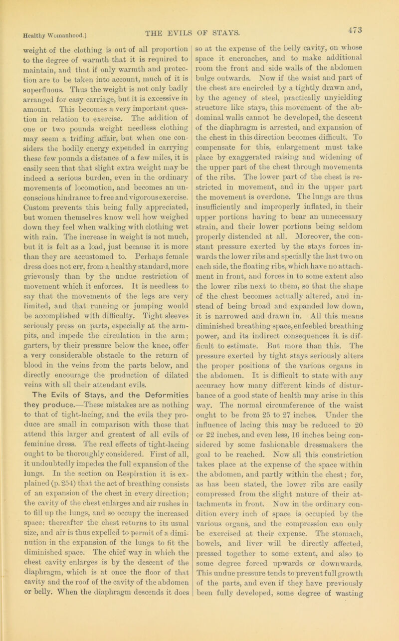 THE EVILS OF STAYS. weight of the clothing is out of all proportion to the degree of warmth that it is required to maintain, and that if only warmth and protec- tion are to be taken into account, much of it is superfluous. Thus the weight is not only badly arranged for easy carriage, but it is excessive in amount. This becomes a very important ques- tion in relation to e.xercise. The addition of one or two pounds weight needless clothing may seem a trifling affair, but when one con- siders the bodily energy expended in carrying these few pounds a distance of a few miles, it is easily seen that that slight extra weight may be indeed a serious burden, even in the ordinary movements of locomotion, and becomes an un- conscious hindrance to free and vigorous exercise. Custom prevents this being fully appreciated, but women themselves know well how weighed down they feel when walking with clothing wet with rain. The increase in weight is not much, but it is felt as a load, just because it is more than they are accustomed to. Perhaps female di-ess does not err, from a healthy standard, more grievously than by the undue restriction of movement which it enforces. It is needless to say that the movements of the legs are very limited, and that running or jumping would be accomplished with difficulty. Tight sleeves seriously press on parts, especially at the arm- pits, and inq:)ede the circulation in the arm; garters, by their pressure below the knee, offer a very considerable obstacle to the return of blood in the veins from the parts below, and directly encourage the production of dilated veins with all their attendant evils. The Evils of Stays, and the Deformities they produce.—These mistakes are as nothing to that of tight-lacing, and the evils they pro- duce are small in comparison with those that attend this larger and greatest of all evils of feminine dress. The real effects of tic-ht-lacino- O O ought to be thoroughly considered. First of all, it undoubtedly impedes the full expansion of the lungs. In the section on Kespiration it is ex- plained (p. 2o4) that the act of breathing consists of an expansion of the chest in every direction; the cavity of the chest enlarges and air rushes in to fill up the lungs, and so occupy the increased space: thereafter the chest returns to its usual size, and air is thus expelled to permit of a dimi- nution in the expansion of the lungs to fit the diminished space. The chief way in which the chest cavity enlarges is by the descent of the diaphragm, which is at once the floor of that cavity and the roof of the cavity of the abdomen or belly. When the diaphragm descends it does so at the expense of the belly cavity, on whose space it encroaches, and to make additional room the front and side walls of the abdomen bulge outwards. Now if the waist and part of the chest are encircled by a tightly drawn and, by the agency of steel, practically unyielding structure like stays, this movement of the ab- dominal walls cannot be developed, the descent of the diaphragm is arrested, and expansion of the chest in thisdii’ection becomes difficult. To compensate for this, enlargement must take place by exaggerated raising and widening of the upper part of the chest through movements of the ribs. The lower part of the chest is re- stricted in movement, and in the up])er part the movement is overdone. The lungs are thus insufficiently and improperly inflated, in their upper portions having to bear an unnecessary strain, and their lower portions being seldom properly distended at all. Moreover, the con- stant pressure exerted by the stays forces in- wards the lower ribs and specially the last two on each side, the floating ribs, which have no attach- ment in front, and forces in to some extent also the lower ribs next to them, so that the shape of the chest becomes actually altered, and in- stead of being broad and expanded low down, it is narrowed and drawn in. All this means diminished breathing space, enfeebled breathing power, and its indirect consequences it is dif- ficult to estimate. But more than this. The px'essure exerted by tight stays seriously alters the proper positions of the various organs in the abdomen. It is difficult to state with any accuracy how many different kinds of distur- bance of a good state of health may arise in this way. The normal circumference of the waist ought to be from 25 to 27 inches. F’nder the influence of lacing this may be reduced to 20 or 22 inches, and even less, 16 inches being con- sidered by some fashionable dressmakers the goal to be reached. Now all this constriction takes place at the expense of the space within the abdomen, and partly within the chest; for, as has been stated, the lower ribs are easily compressed from the slight nature of their at- tachments in front. Now in the ordinary con- dition every inch of space is occupied by the various organs, and the compression can only be exercised at their expense. The stomach, bowels, and liver will be directly affected, pressed together to some extent, and also to some degree forced upwards or downwards. This undue pressure tends to prevent full growth of the parts, and even if they have previously been fully developed, some degree of wasting