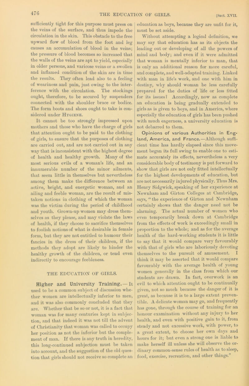 THE EDUCATION OF GIRLS. [Sect. XVII. 47 G sufficiently tight for this purpose must press on the veins of the surface, and thus impede the circulation in the skin. This obstacle to the free upward flow of blood from the foot and leg causes au accumulation of blood in the veins; the pressure of blood becomes so increased that the walls of the veins are apt to yield, especially in older persons, and varicose veins or a swollen and inflamed condition of the skin are in time the results. They often lead also to a feeling of weariness and pain, just owing to the inter- ference with the circulation. The stockings ought, therefore, to be secured by suspenders connected with the shoulder brace or bodice. The form boots and shoes ought to take is con- sidered under Hygiene. It cannot be too strongly impressed upon mothers and those who have the charge of girls that attention ought to be paid to the clothing of girls, to ensure that the purposes of clothing are carried out, and are not carried out in aiiy way that is inconsistent with the highest degree of health and healthy growth. Many of the most serious evils of a woman’s life, and an innumerable number of the minor ailments, that seem little in themselves but nevertheless arnon^ them make the difference between an active, bright, and energetic woman, and an ailiinr and feeble woman, are the result of mis- taken notions in clothing of which the woman was the victim during the period of childhood and youth. Grown-up women may dress them- selves as they please, and may violate the laws of health, if they choose to sacrifice themselves to foolish notions of what is desirable in female form, but they are not entitled to humour their fancies in the dress of their children, if the methods they adopt are likely to hinder the healthy growth of the children, or tend even indirectly to encourage feeblene.ss. THE EDUCATION OF GIRLS. Higher and University Training. —It u.sed to be a common subject of discussion wlie- ther women are intellectually inferior to men, ' and it was also commonly concluded that they are. Whether that be so or not, it is a fact that w'oman was for many centuries kept in subjec- tion, and that indeed it was not till the advent of Christianity that woman was called to occupy | her position as not the inferior but the comple- ment of man. If there is any truth in heredity, ! this long-continued subjection mu.st be taken into account, and the suggestion of the old ques- tion that girls should not receive so complete an , education as boys, because they are unfit for it, must be set aside. Without attempting a logical definition, we may say that education has as its objects the leading out or developing of all the powers of mind and body; and even if it were admitted that woman is mentally inferior to man, that is only an additional reason for more careful, and complete, and well-adapted training. Linked with man in life’s work, and one with him in destiny, why should woman be less carefully prepared for the duties of life or less fitted for its issues? Accordingly, now as complete an education is being gradually extended to girls as is given to boys, and in America, where especially the education of girls’has been pushed with much eagerness, a university education is not debarred to tliem. Opinions of various Authorities in Eng- land, America, and France.—Although suffi- cient time has hardly elapsed since this move- ment began its full swing to enable one to esti- mate accurately its effects, nevertheless a very considerable body of testimony is put forward to show that girls are not only fitted intellectually for the highest developments of education, but are not necessarily injured physically. Thus Mrs. Henry Sidgwick, speaking of her experience at Newnham and Girton Colleges at Cambridge, says, “the experience of Girton and Newnham certainly shows that the danger need not be alanuinfr. The actual number of women who even temporarily break down at Cambridge from the effects of work is exceedingly small in proportion to the whole; and as for the average health of the hai’d-working students it is little to say that it would compare very favourably with that of girls who are laboriously devoting themselves to the pursuit of amusement. I think it may be asserted that it would conq)are favourably with the average health of young women generally in the class from which our students are drawn. In fact, overwork is an evil to which attention ought to be continually given, not so much because the danger of it is great, as because it is to a large extent jireven- tible. A delicate woman may go, and frequently has gone, through the cour.se of training for an honour examination without any injury to her health, and even with positive gain to it, from steady and not exce.ssive work, with power, to a freat extent, to choose her owm days and hours for it; but even a strong one is liable to make herself ill unless she will observe the or- dinary common-sense rules of health as to sleep, food, exerci.se, recreation, and other things.”