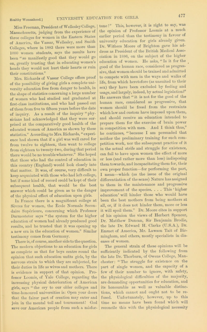 UNIVERSITY EDUCATION FOR GIRLS. Miss Freeman, President of Wellesley College, Massachusetts, judging from the experience of three colleges for women in the Eastern States of America, the Vassar, Wellesley, and Smith Colleges, where in 1883 there were more than 1000 women students, says the results have been “ so manifestly good that they would go on, greatly trusting that in educating women s heads they would not hurt their hearts or ruin their constitutions.” Mrs. Richards of Vassar College offers proof of the possibility of giving girls a complete uni- versity education free from danger to health, in the shape of statistics concerning a large number of women who had studied and graduated at first-class institutions, and who had passed out of them from five to fifteen years before the date of inquiry. As a result of the inquiry “ phy- sicians had acknowledged that they were sur- prised at the comparatively good health of the educated women of America as shown by these statistics.” According to Mrs. Richards, “ experi- ence had shown that if a girl was well cared for from twelve to eighteen, then went to college from eighteen to twenty-two, during that period there would be no trouble whatever.” She hoped that those who had the control of education in this country (England) would look closely into that matter. It was, of course, very difficult to keep acquainted with those who had left college, but if some kind of record could be kept of their subsequent health, that would be the best answer which could be given as to the danger of the physical effect of education upon girls. In France there is a magnificent college at Sfevi’es for women, the ifecole Normale Secon- daire Superieure, concerning which Professor Darmesteter says “the system for the higher education of women had already produced good results, and he trusted that it was opening up a new era in the education of women.” Similar testimony comes from Germany. There is, of course, another side to the question. The modern objections to an education for girls as complete as that for boys centre round the opinion that such education unfits girls, by the nervous strain to which they are subjected, for their duties in life as wives and mothers. There is evidence in support of that opinion. Pro- fessor Loomis, of Yale College, regarding the increasing physical deterioration of American girls, says “ the cry to our older colleges and time-honoured universities is: Open your doors that the fairer part of creation may enter and join in the mental toil and tournament! God save our American people from such a misfor- tune!” This, however, it is right to say, was the opinion of Professor Loomis at a much earlier period than the testimony in favour of university education for girls already given. Dr. Withers Moore of Brighton gave his ad- dress as President of the British Medical Asso- ciation in 1886, on the subject of the higher education of women. He asks, “ Is it for the good of the human race, considered as pi’ogres- sive, that women should be trained and admitted to compete with men in the ways and walks of life, from which heretofore (as unsuited to their sex) they have been excluded by feeling and usage, and largely, indeed, by actual legislation!” He answers that “ it is not for the good of the human race, considered as progressive, that women should be freed from the restraints which law and custom have imposed upon them, and should receive an education intended to prepai’e them for the exercise of brain power in competition with men. And I think thus,” he continues, “because I am persuaded that neither the preliminary training for such com- petition work, nor the subsequent pi’actice of it in the actual strife and struggle for existence, can fail to have upon women the etiect of more or less (and rather more than less) indisposing them towards, and incapacitating them for, their own proper function—for performing the part, I mean—which (as the issue of the original differentiation of the sexes) Nature has assigned to them in the maintenance and progressive improvement of the species. . . . This ‘ higher education’ will hinder those who would have been the best mothers from being mothers at all, or, if it does not hinder them, more or less it will spoil them.” Dr. Moore cites in suj)port of his opinion the views of Herbert Spencer, Dr. Matthew Duncan, Sir Benjamin Brodie, the late Dr. Edward H. Clarke (U.S.A.), Dr. Emmet of America, Mr. Lawson Tait of Bir- mingham, and others, mostly specialists in dis- eases of women. The general strain of these opinions will be sufficiently indicated by the following from the late Dr. Thorburn, of Ow^ens College, Man- chester : “ The struggle for existence on the part of single women, and the capacity of a few of their number to ignore, with safety, the physiological difficulties of the majoiity, are demanding oppoi’tunities for education, and its honoiirable as well as valuable distinc- tions, which cannot and ought not to be re- fused. Unfortunately, however, up to this time no means have been found wliirh will reconcile this with the physiological necessity