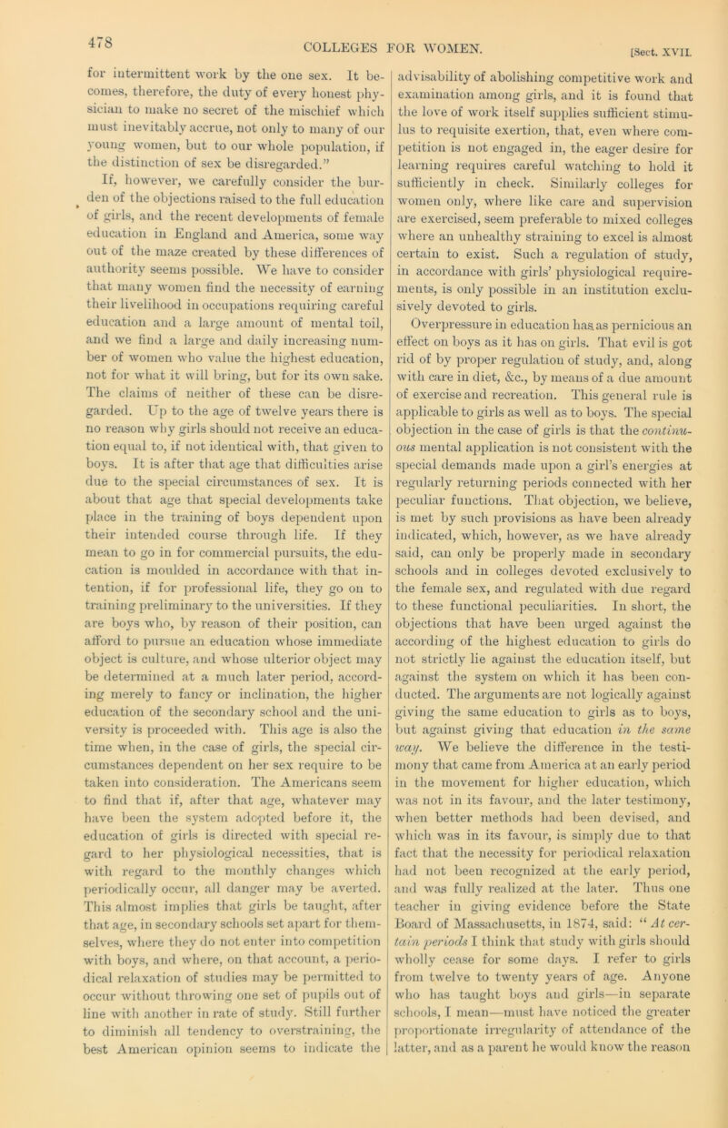 COLLEGES FOR WOMEN. [Sect. XVII. for iutermittent work by the one se.x. It be- comes, therefore, the duty of every honest phy- sician to make no secret of the mischief which must inevitably accrue, not only to many of our young women, but to our whole population, if the distinction of sex be disregarded.” If, however, we carefully consider the bur- den of the objections raised to the full education of girls, and the recent developments of female education in England and America, some way out of the maze created by these differences of authority seems possible. We have to consider that many women find the necessity of earning their livelihood in occupations requiring careful education and a large amount of mental toil, and we find a large and daily increasing num- ber of women who value the highest education, not for what it will bring, but for its own sake. The claims of neitlier of these can be disre- garded. Up to the age of twelve years there is no reason why girls should not receive an educa- tion equal to, if not identical with, that given to boys. It is after that age that difhculties arise due to the special circumstances of sex. It is about that age that special developments take place in the training of boys dependent upon their intended course through life. If they mean to go in for commercial pursuits, the edu- cation is moulded in accordance with that in- tention, if for professional life, they go on to training preliminaiy to the universities. If they are boys who, by reason of their position, can afford to pursue an education whose immediate object is culture, and whose ulterior object may be determined at a much later period, accord- ing merely to fancy or inclination, the higher education of the secondary school and the uni- versity is proceeded with. Tliis age is also the time when, in the case of girls, the special cir- cumstances dependent on her sex require to be taken into consideration. The Americans seem to find that if, after that age, whatever may have been the system adopted before it, the education of girls is directed with special re- gard to her physiological necessities, that is with regard to the monthly changes which periodically occur, all danger may be averted. This almost implies that girls be taught, after that age, in secondary schools set apart for them- selves, where they do not enter into competition with boys, and where, on that account, a perio- dical relaxation of studies may be permitted to occur without throwing one set of pupils out of line with another in rate of study. Still further to diminish all tendency to overstraining, the best American opinion seems to indicate the advisability of abolishing competitive work and examination among girls, and it is found that the love of work itself supplies sufficient stimu- lus to requisite exertion, that, even where com- petition is not engaged in, the eager desire for learning requires careful watching to hold it sufficiently in check. Similarly colleges for women only, where like care and supervision are exercised, seem preferable to mixed colleges where an unhealthy straining to excel is almost certain to exist. Such a regulation of study, in accordance with girls’ physiological require- ments, is only possible in an institution exclu- sively devoted to girls. Overpressure in education has.as pernicious an effect on boys as it has on girls. That evil is got rid of by proper regulation of study, and, along with care in diet, &c., by means of a due amount of exercise and recreation. This general rule is applicable to girls as well as to boys. The special objection in the case of girls is that the continu- mental application is not consistent with the special demands made upon a girl’s energies at regularly returning periods connected with her peculiar functions. That objection, we believe, is met by such provisions as have been already indicated, which, however, as we have already said, can only be properly made in secondary schools and in colleges devoted exclusively to the female sex, and regulated with due regard to these functional peculiarities. In short, the objections that have been urged against the according of the highest education to girls do not strictly lie against the education itself, but against the system on which it has been con- ducted. The arguments are not logically against giving the same education to girls as to boys, but against giving that education in the same xoaij. We believe the difference in the testi- mony that came from America at an early period in the movement for higher education, which was not in its favour, and the later testimony, when better methods had been devised, and which was in its favour, is simply due to that fact that the necessity for periodical relaxation had not been recognized at the early period, and was fully realized at the later. Thus one teacher in giving evidence before the State Board of Massachusetts, in 1874, said: “ At cer- tain periods I think that study with girls should Avholly cease for some days. I refer to girls from twelve to twenty years of age. Anyone who has taught boys and girls—in separate schools, I mean—must have noticed tlie greater pro])ortionate irregularity of attendance of the latter, and as a parent he would know the reason