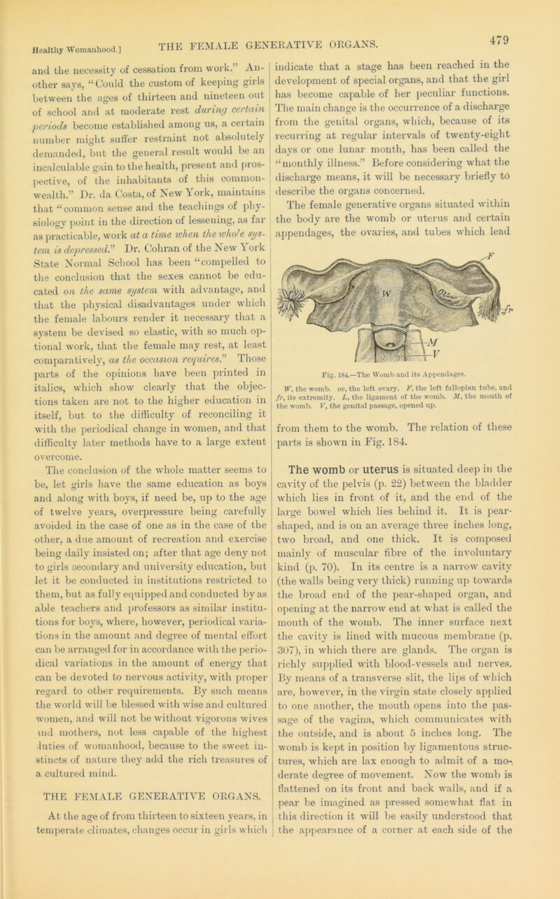 THE FEMALE GENERATIVE ORGANS. ami the necessity of cessation from work.” An- other says, “Could the custom of keejung girls between the ages of thirteen and nineteen out of school and at moderate rest during certciin periods become established among us, a certain number might sutler restraint not absolutel} demanded, but the general result would be an incalculable gain to the health, present and [>ros- pective, of the inhabitants of this common- wealth.” Dr. da Costa, of New York, maintains that “common sense and the teachings of phy- siology ])oint in the direction of lessening, as far as practicable, work at a time when the whole sys- tem is depressed^ Dr. Cob ran of the New \ork State Normal School has been “compelled to the conelusiou that the sexes cannot be edu- cated on the same system with advantage, and that the physical disadvantages under which the female labours render it necessary that a system be devised so elastic, with so much op- tional work, that the female may rest, at least comparatively, as the occasion requires.” Those parts of the opinions have been printed in italics, which show clearly that the objec- tions taken are not to the higher education in itself, but to the difficulty of reconciling it with the periodical change in women, and that difficulty later methods have to a large extent overcome. The conclusion of the whole matter seems to be, let girls have the same education as boys and along with boys, if need be, up to the age of twelve years, overpressure being carefully avoided in the case of one as in the case of the other, a due amount of recreation and exercise being daily insisted on; after that age deny not to girls secondary and university education, but let it be conducted in institutions restricted to them, but as fully equipped and conducted by as able teachers and pi'ofessors as similar institu- tions for boys, where, however, periodical varia- tions in the amount and degi’ee of mental effort can be arranged for in accordance with the perio- dical variations in the amount of energy that can be devoted to nervous activity, with proper regard to other recpiirements. By such means the world will be blessed with wise and cultured women, and will not be without vigorous wives iiul mothers, not less capable of the highest luties of womaidiood, because to the sweet in- stincts of nature they add the rich treasm-es of a cultured rniml. THE FEMAT>E GENERATIVE ORGANS. At the age of from thirteen to sixteen years, in teinpei’ate climates, changes occur in girls which indicate that a stage has been reached in the development of special organs, and that the girl has become capable of her peculiar functions. The main change is the occurrence of a discharge from the genital organs, which, because of its recurring at regular intervals of twenty-eight days or one lunar month, has been called the “monthly illness.” Before considering what the discharge means, it will be necessary briefly to describe the organs concerned. The female generative organs situated within the body are the womb or uterus and certain appendages, the ovaries, and tubes which lead Fig. 184.—The Womb ami its Appemlages. ir, the womb, ov, the left ovary. F, the left fallopian tube, and /)', its extremity. L, the ligament of the womb. Jf, the mouth of the womb. V, the genital ijassage, opened up. from them to the womb. The relation of these parts is shown in Fig. 184. The womb or uterus is situated deep in the cavity of the pelvis (p. 22) between the bladder which lies in fi’ont of it, and the end of the large bowel which lies behind it. It is pear- shaped, and is on an average three inches long, two broad, and one thick. It is composed mainly of muscular fibre of the involuntary kind (p. 70). In its centre is a nari-ow cavity (the walls being very thick) running up towards the broad end of the pear-sha]ied organ, and opening at the naiTow end at what is called the mouth of the womb. The inner surface next the cavity is lined with mucous membrane (p. 307), in which there are glands. The organ is richly supjilied with blood-vessels and nerves. By means of a transverse slit, the lips of which are, however, in the virgin state closely applied to one another, the mouth opens into the pas- sage of the vagina, which communicates with the outside, and is about 5 inches long. The womb is kept in position by ligamentous struc- tures, which are lax enough to admit of a mon derate decrree of movement. Now the womb is flattened on its front and back walls, and if a pear be imagined as pressed somewhat flat in this direction it will be easily understood that the appearance of a corner at each side of the