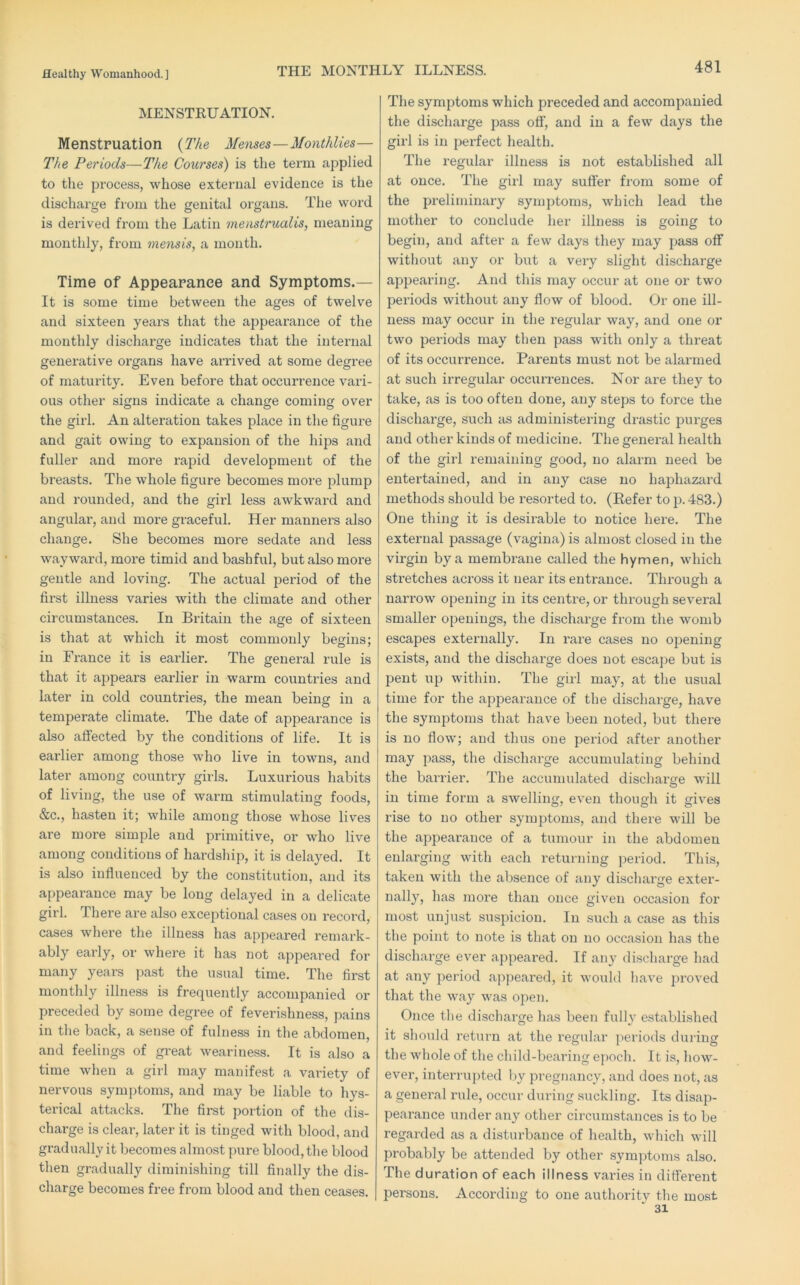 THE MONTHLY ILLNESS. MENSTRUATION. Menstruation {The Menses—Monthlies— The Periods—The Courses) is the term applied to tlie process, whose external evidence is the discharge from the genital organs. The word is derived from the Latin menstrualis, meaning monthly, from mensis, a month. Time of Appearance and Symptoms.— It is some time between the ages of twelve and sixteen years that the appearance of the monthly discharge indicates that the internal generative organs have an’ived at some degree of maturity. Even before that occurrence vari- ous other signs indicate a change coming over the girl. An alteration takes place in the figure and gait owing to expansion of the hips and fuller and more rapid development of the breasts. The whole figure becomes more plump and rounded, and the girl less awkward and angular, and more graceful. Her manners also change. She becomes more sedate and less wayward, more timid and bashful, but also more gentle and loving. The actual period of the first illness varies with the climate and other circumstances. In Britain the age of sixteen is that at which it most commonly begins; in France it is earlier. The general rule is that it appears earlier in warm countries and later in cold countries, the mean being in a temperate climate. The date of appearance is also affected by the conditions of life. It is earlier among those who live in towns, and later among country girls. Luxurious habits of living, the use of warm stimulating foods, &c., hasten it; while among those whose lives are more simjDle and primitive, or who live among conditions of hardsliip, it is delayed. It is also influenced by the constitution, and its appearance may be long delayed in a delicate girl. There are also exceptional cases on record, cases where the illness has appeared remark- ably early, or where it has not appeared for many years pa.st the usual time. The first monthly illness is frequently accompanied or preceded by some degree of feverishness, pains in the back, a sense of fulness in the abdomen, and feelings of great weariness. It is also a time when a girl may manifest a vai’iety of nervous symptoms, and may be liable to hys- terical attacks. The first portion of the dis- charge is clear, later it is tinged with blood, and gradually it becomes almost pure blood, tlie blood then gradually diminishing till finally the dis- charge becomes free from blood and then ceases. The symptoms which preceded and accompanied the discharge pass off, and in a few days the girl is in perfect health. The regular illness is not established all at once. The girl may suffer from some of the preliminary symptoms, which lead the mother to conclude her illness is going to begin, and after a few days they may pass off without any or but a very slight discharge appearing. And this may occur at one or two periods without any flow of blood. Or one ill- ness may occur in the regular way, and one or two periods may then pass with only a threat of its occurrence. Parents must not be alarmed at such irregular occurrences. Nor are they to take, as is too often done, any steps to force the discharge, such as administering drastic purges and other kinds of medicine. The general health of the girl remaining good, no alarm need be entertained, and in any case no haphazard methods should be resorted to, (Refer to p. 483.) One thing it is desirable to notice here. The external passage (vagina) is almost closed in the virgin by a membrane called the hymen, wdiich stretches across it near its entrance. Through a narrow opening in its centre, or thi’ough several smaller openings, the discharge from the womb escapes externally. In rare cases no opening exists, and the discharge does not escajie but is pent up within. The girl may, at the usual time for the appearance of the discharge, have the symptoms that have been noted, but there is no flow; and thus one period after another may pass, the discharge accumulating behind the barrier. The accumulated dischai'ge will in time form a swelling, even though it gives rise to no other symptoms, and there will be the appearance of a tumour in the abdomen enlarging with each returning period. This, taken with the absence of any discliarge exter- nally, lias more than once given occasion for most unjust suspicion. In such a case as this the point to note is that on no occasion has the discharge ever ajipeared. If any discharge had at any period ajipeared, it would have proved that the way was open. Once the discharge has been fully established it should return at the regular jieriods during the whole of the child-bearing ejioch. It is, how- ever, interrujited liy jiregnancy, and does not, as a general rule, occur during suckling. Its disap- pearance under any other circumstances is to be regarded as a disturbance of health, which will probably be attended by other symjitonis also. The duration of each illness varies in different persons. According to one authority the most 31