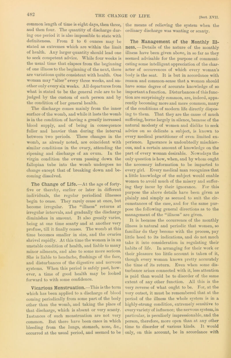 THE CHANGE OF LIFE. [Sect. XVII. common length of time is eight days, then three, and then four. The quantity of discharge dur- ing one period it is also impossible to state with definiteness. From 2 to 6 ounces may be stated as extremes which are within the limit of health. Any larger quantity should lead one to seek competent advice. While four weeks is the usual time that elapses from the beginning of one illness to the beginning of the next, there are variations quite consistent with health. One woman may “alter” every three weeks, and an- other only every six weeks. All departures from what is stated to be the general rule are to be judged by the custom of each person and by the condition of her general health. The discharge comes mainly from the inner surface of the womb, and while it lasts the womb is in the condition of having a greatly increased blood supply, and of being in consequence fuller and heavier than during the interval between two periods. These changes in the womb, as already noted, are coincident with similar conditions in the ovary, attending the ripening and discharge of an ovum. In the virgin condition the ovum passing down the fallopian tube into the womb undergoes no change except that of breaking down and be- coming dissolved. The Change of Life.—At the age of forty- five or thereby, earlier or later in different individuals, the regular periodical illnesses begin to ceji.se. They rarely cease at once, but become irregular. The “illness” returns at irregular intervals, and gradually the discharge diminishes in amount. It also greatly varies, being at one time scanty and at another very profuse, till it finally ceases. The womb at this time becomes smaller in size, and the ovaries shrivel rapidly. At this time the woman is in an unstable condition of health, and liable to many minor ailments, and also to some more serious. She is liable to headache, flushings of the face, and disturbances of the digestive and nervous systems. When this period is safely past, how- ever, a time of good health may be looked forward to with some confidence. Vicarious Menstruation.—This is the term which has been applied to a discharge of blood coming periodically from some part of the body other than the womb, and taking the place of that discharge, which is absent or very scanty. Instances of such menstruation are not very common. But there have been cases in which bleeding from the lungs, stomach, nose, &c., occurred at the usual period, and seemed to be the means of relieving the system when the oi’dinary discharge was wanting or scanty. The Management of the Monthly Ill- ness.— Details of the nature of the monthly illness have been given above, in so far as they seemed advisable for the purpose of communi- cating some intelligent appreciation of the char- acter of occim'ences of which every woman’s body is the seat. It is but in accordance with reason and common-sense that a woman should have some degree of accurate knowledge of so important a function. Disturbances of this func- tion are surprisingly common, are, indeed, appa- rently becoming more and more common, many of the conditions of modern life directly dispos- ing to them. That they are the cause of much suffering, borne largely in silence, because of the natural modesty of women and dislike to seek advice on so delicate a subject, is known to every medical practitioner of even limited ex- perience. Ignorance is undoubtedly mischiev- ous, and a certain amount of knowledge on the part of every woman desirable. Nowadays the only question is how, when, and by whom ought the necessary information to be imparted to every girl. Every medical man recognizes that a little knowledge of the subject would enable women to avoid much of the misery and suffer- ing they incur by tlieir ignorance. For this ])urpose the above details have been given as plainly and simply as seemed to suit the cir- cumstances of the case, and for the same pur- pose the following general directions as to the management of the “illness” are given. It is because the occurrence of the monthly illness is natural and periodic that women, so familiar do they become with the process, pay little heed to its indications, and do not much take it into consideration in regulating their habits of life. In arranging for their work or their _])leasure too little account is taken of it, though every woman knows jiretty accurately the time of its return. Even when some dis- turbance arises connected with it, less attention is paid than would be to disorder of the same extent of any other function. All this is the very reveme of what ought to be. For, at the very outset, it must be remembered that at the period of the illness the whole system is in a highly-strung condition, extremely sensitive to every variety of influence; the nervous system, in particular, is ]:>eculiarly impressionable, and the person, therefore, more open than at any other time to disorder of various kinds. It would only, on this account, be in accordance with