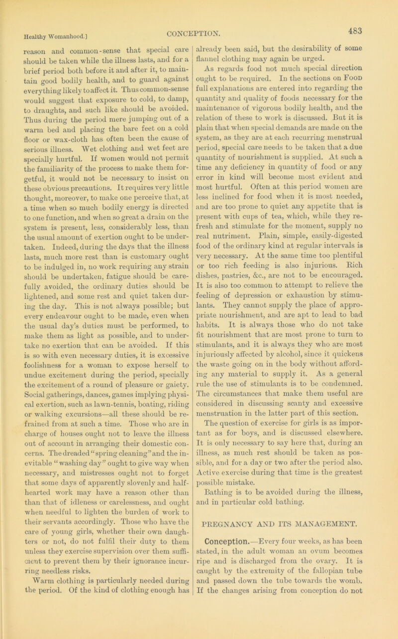CONCEPTION. reason and common - sense that special care should be taken while the illness lasts, and for a brief period both before it and after it, to main- tain good bodily health, and to guard against everything likely toatiect it. Thus common-sense would suggest that exposure to cold, to damp, to draughts, and such like should be avoided. Thus during the period mere jumping out of a warm bed and placing the bare feet on a cold floor or wax-cloth has often been the cause of serious illness. Wet clothing and wet feet are specially hurtful. If women would not permit the familiarity of the process to make them for- fretful, it would not be necessary to insist on O ^ . these obvious precautions. It requires very little thought, moreover, to make one perceive that, at a time when so much bodily energy is directed to one function, and when so great a drain on the system is present, less, considerably less, than the usual amount of exertion ought to be undei’- taken. Indeed, during the days that the illness lasts, much more rest than is customary ought to be indulged in, no work requiring any strain should be undertaken, fatigue should be care- fully avoided, the ordinai’y duties should be lightened, and some rest and quiet taken dur- ing the day. This is not always possible; but every endeavour ought to be made, even when the usual day’s duties must be performed, to make them as light as possible, and to under- take no exertion that can be avoided. If this is so with even necessary duties, it is excessive foolishness for a woman to expose herself to undue excitement during the period, specially the excitement of a round of pleasure or gaiety. Social gatherings, dances, games implying physi- cal exertion, such as lawn-tennis, boating, riding or walking excursions—all these should be re- frained from at such a time. Those who are in charge of houses ought not to leave the illness out of account in arranging their domestic con- cerns. The dreaded “spring cleaning”and the in- evitable “ washing day” ought to give way when necessary, and mistresses ought not to forget that some days of apparently slovenly and half- hearted work may have a reason other than than that of idleness or carelessness, and ought when needful to lighten the burden of work to their servants accordingly. Those who have the care of young girls, wliether their own daugh- ters or not, do not fulfil their duty to them unless they exercise supervision over them suffi- cient to prevent them by their ignorance incur- ring needless risks. Warm clothing is particularly needed during the period. Of the kind of clothing enough has already been said, but the desirability of some flannel clothing may again be urged. As regards food not much sjiecial direction ought to be required. In the sections on Food full ex])lanations are entered into regarding the quantity and quality of foods necessary for the maintenance of vigorous bodily health, and the relation of these to work is discussed. But it is plain that when special demands are made on the system, as they are at each recurring menstrual period, special care needs to be taken that a due quantity of nourishment is supplied. At such a time any deficiency in quantity of food or any error in kind will become most evident and most hurtful. Often at this period women are less inclined for food when it is most needed, and are too prone to quiet any ajipetite that is ])resent with cups of tea, which, while they re- fresh and stimulate for the moment, supply no real nutriment. Plain, simple, easily-digested food of the ordinary kind at regular intervals is very necessai'y. At the same time too plentiful or too rich feeding is also injurious. Eich dishes, pastries, &c., are not to be encouraged. It is also too common to attempt to relieve the feeling of depression or exhaustion by stimu- lants. They cannot supply the place of appro- priate nourishment, and are apt to lead to bad habits. It is always those who do not take fit nourishment that are most prone to turn to stimulants, and it is always they wdio are most injuriously affected by alcohol, since it quickens the waste going on in the body without afford- ing any material to supply it. As a general rule the use of stimulants is to be condemned. The circumstances that make them useful are considered in discussing scanty and excessive menstruation in the latter part of this section. The question of exercise for girls is as impor- tant as for boys, and is discussed elsewhere. It is only necessaiy to say here that, during an illness, as much rest should be taken as pos- sible, and for a day or two after the period also. Active exercise during that time is the greatest possible mistake. Bathing is to be avoided during the illness, and in particular cold bathing. PREGNANCY AND ITS MANAGEMENT. Conception.—Every four weeks, as has been stilted, in the adult woman an ovum becomes ripe and is discharged from the ovary. It is caught by the extremity of the fidlopian tube and passed down the tube towards the womb. If the changes arising from conce]Dtion do not