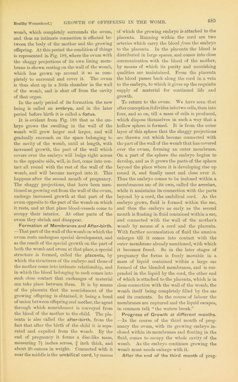 GROWTH OF OFFSPRING IN THE WOMB. womb, which completely surrounds the ovum, and thus an intimate connection is effected be- tween the body of the mother and the growing offspring. At this period the condition of things is represented in Fig. 188, where the ovum with the shaggy projections of its own lining mem- brane is shown resting on the wall of the womb, which lias grown up around it so as com- pletely to surround and cover it. The ovum is thus shut u]D in a little chamber in the wall of the womb, and is shut off from the cavity of that organ. In the early pei'iod of its formation the new being is called an embryo, and in the later period before birth it is called a feet us. It is evident from Fig. 188 that as the em- bryo grows the swelling in the wall of the womb will grow larger and larger, and will gradually encroach on the space belonging to the cavity of the womb, until at length, with increased growth, the part of the wall which covers over the embryo will bulge right across to the opposite side, will, in fact, come into con- tact all round with the rest of the wall of the womb, and will become merged into it. This happens after the second month of pregnancy. The shaggy projections, that have been men- tioned as growing out from the wall of the ovum, undergo increased growth at tliat part of the ovum opposite to the part of the womb on which it rests, and at that j4ace blood-vessels come to occupy their intei’ioi’. At other parts of the ovum they shrink and disappear. Formation of Membranes and After-birth. —That pai’t of the wall of the womb on which the ovum rests undergoes special development, and as the result of the special growth on the part of both the womb and ovum at that place, a special structure is formed, called the placenta, by which tlie structures of the embryo and those of the mother come into intimate relationship, and in which the blood belonging to each comes into such close contact that exchanges of material can take ]dace between them. It is by means of the placenta that the nourishment of the growing offspring is obtained, it being a bond of union between offspring and mother, the agent through which nourishment is conveyed from the blood of the mother to the child. The pla- centa is also called the after-birth, from the fact that after the birth of the child it is sepa- rated and expelled from the womb. By the end of pregnancy it forms a disc-like mass, measuring 7^ inches across, | inch thick, and about 20 ounces in weight. Connected with it near the middle is the umbilical cord, by means of which the growing embryo is attached to the placenta. Running within the cord are two arteries which carry the blood from the embryo to the placenta. In the placenta the blood is distributed in large spaces, and comes into close communication with the blood of the mother, by means of which its purity and nourishing qualities are maintained. From the placenta the blood passes back along the cord in a vein to the embryo, to which it gives up the i-equisite siqjply of material for continued life and gi'owth. To return to the ovum. We have seen that after conception it divides into two cells, then into four, and so on, till a mass of cells is produced, which dispose themselves in such a way that a hollow sphere is formed. It is from the outer layer of this sphere that the shaggy projections arc thrown out which become connected with the part of the wall of the womb that has covered over the ovum, forming an outer membrane. On a part of the sphere the embryo begins to develop, and as it gi’ows the parts of the sphere beyond the place where it is developing rise up round it, and finally meet and close over it. Thus the embryo comes to be inclosed within a membranous sac of its own, called the amnion, while it maintains its connection with the parts beyond by a cord, the umbilical cord. As the embryo grows, fluid is formed within the sac, and thus the embryo as early as the second month is floating in fluid contained within a sac, and connected with the wall of the mother’s womb by means of a cord and the placenta. With further accumulation of fluid the amnion enlarges till it comes into contact with the outer membrane already mentioned, with which it becomes fused. So in the later stages of pregnancy the foetus is freely movable in a mass of liquid contained within a large sac formed of the blended membranes, and is sus- pended in the liquid by the cord, the other end of which is attached to the placenta, which is in close connection with the wall of the womb, the womb itself being comjfletely filled by the sac and its contents. In the course of labour the membranes are ruptured and the liquid escapes, in common talk “ the waters break.” Progress of Growth at different months. —In the course of the third month of preg- nancy the ovum, with its growing embryo in- closed within its membranes and floating in the fluid, comes to occu]>y the whole cavity of the womb. As the embryo continues growing the womb must needs enlarge with it. After the end of the third month of preg-