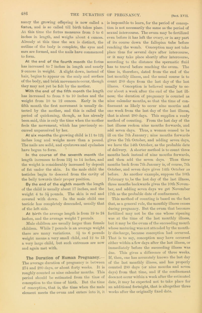 THE DURATION OF PREGNANCY. [Sect. XVII. Dancy the growing olfspring is now called a foetus, and is so called till birth takes place. At this time the foetus measures from 5 to G inches in length, and weighs about 4 ounces. Already at this time the sex is distinct, the outline of the body is complete, the eyes and cal’s are formed, and the nails have commenced to form. At the end of the fourth month the foetus has increased to 7 inches in length and nearly 9 ounces in weight. A slight down, instead of hair, begins to appear on the scalj) and surface of the body, and brisk movements occur, though they may not yet be felt by the mother. With the end of the fifth month the length has increased to from 8 to 10 inches and the weight from 10 to 12 ounces. Early in the fifth mouth the first movement is usually de- tected by the mother, and this is called the period of quickening, though, as lias already been said, this is only the time when the mother feels the movement, which has previously oc- curred unperceived by her. At six months the growing child is 11 to 12^ inches long and weighs more than a pound. The nails are solid, and eyebrows and eyelashes have begun to form. In the course of the seventh month the length increases to from 12^ to 14 inches, and the weight is considerably increased by deposit of fat under the skin. In the male child the testicles begin to descend from the cavity of the belly towards their proper position. By the end of the eighth month the length of the child is usually about 17 inches, and the weight 4 to 5^ pounds. The skin is red and covered with down. In the male child one testicle has completely descended, usually that of the left side. At birth the average length is from 19 to 24 inches, and the average weight 7 pounds. Male children are usually larger thaii female children. While 7 pounds is an average weight there are many variations. 5^ to 6 pounds weight means a very small child, and 12 to 13 a very large child, but such extremes are now and again met with. The Duration of Human Pregnancy.— The average duration of pregnancy is between 274 and 280 days, or about forty weeks. It is roughly counted as nine calendar months. This period should be estimated from the time of conception to the time of birth. But the time of conception, that is, the time when the male element meets the ovum and enters into it, it is impossible to learn, for the period of concep- tion is not necessarily the same as the period of sexual intercourse. The ovum may be fertilized even before it has left the ovary, or in any part of its course down the fallopian tube before reaching the womb. Conception may not take place thus for several days after intercourse, or it may take idace shortly after intercourse, according to the distance the spermatic fiuid has to travel before reaching the ovum. The time is, therefore, dated from the end of the last monthly illness, and the usual course is to count 280 days from the last day of the last illness. Conception is believed usually to oc- cur about a week after the end of the last ill- ness; the duration of pregnancy is counted as nine calendar months, so that the time of con- finement as likely to occur nine mouths and one week from the last day of the last illness, that is about 280 days. This supplies a ready method of counting. From the last day of the last illness reckon nine months forwards, and add seven days. Thus, a woman ceased to be ill on the 7th January; nine months forwards gives the 7th October, and adding seven days, we have the 14th October, as the probable date of delivery. A shorter method is to count three months back instead of nine months forwards, and then add the seven days. Thus three months back from 7th Januai’y is, of course, 7th October, and seven days gives 14th October as before. As another example, suppose the 10th February to,be the last day of the last illness, three months backwards gives the 10th Novem- ber, and adding seven days we get November 17th as the probable date of confinement. This method of counting is based on the fact that, as a general rule, the monthly illness ceases during jn'egnancy. But the ovum that becomes fertilized may not be the one whose ripening was at the time of the last monthly illness, but it may be the ovum of the succeeding month whose matuiing was not attended by the month- ly discharge, because conception had occurred. That is to say, conception may have occurred either within a few days after the last illness, or immediately before the succeeding illness was due. This gives a difi’erence of three weeks. If, then, one has accurately known the last day of the last monthly illness, and has properly counted 280 days (or nine months and seven days) from that time, and if the confinement does not occur within a week after the estimated date, it may be expected not to take place for an additional fortnight, that is altogether three weeks after the originally fixed date.