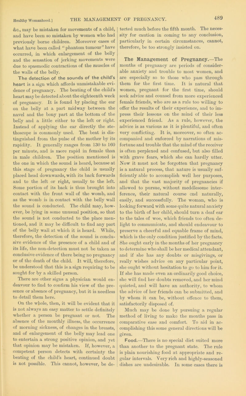 &c., may be mistaken for movements of a child, and have been so mistaken by women who had previously borne children. Moreover cases of what have been called “ phantom tumour” have occurred, in which enlargement of the belly and the sensation of jerking movements were due to spasmodic contractions of the muscles of the walls of the belly. The detection of the sounds of the child’s heart is a sign which affords unmistakable evi- dence of pregnancy. The beating of the child’s lieai’t maybe detected about the eighteenth week of pregnancy. It is found by placing the ear on the belly at a i^art midway between the navel and the bony part at the bottom of the belly and a little either to the left or right. Instead of applying the ear directly the ste- thoscope is commonly used. The beat is dis- tinguished from the pulse of the mother by its rapidit}’'. It generally ranges from 130 to 160 per minute, and is ruiore rapid in female than in male children. The position mentioned is the one in whicli the sound is heard, because at this stage of pregnancy the child is usually placed head downwards, with its back forwards and to the left or right, usually to the left. Some portion of its back is thus brought into contact with the front wall of the womb, and as the womb is in contact with the belly wall the sound is conducted. The child may, how- ever, be lying in some unusual position, so that the sound is not conducted to the place men- tioned, and it may be difficult to find any part of the belly wall at which it is heard. While, therefore, the detection of the sound is conclu- sive evidence of the presence of a child and of its life, the non-detection must not be taken as conclusive evidence of there being no pregnancy or of the death of the child. It will, therefore, be understood that this is a sign I’equiring to be sought for by a skilled person. There are other signs a physician would en- deavour to find to confirm his view of the pre- sence or absence of pregnancy, but it is needless to detail them here. On the whole, then, it will be evident that it is not always an easy matter to settle definitely whether a person be pregnant or not. The absence of the monthly illness, the occurrence of morning sickness, of changes in the breasts, and of enlargement of the belly may lead one to entertain a strong positive opinion, and yet that opinion may be mistaken. If, however, a competent person detects with certainty the beating of the child’s heart, continued doubt is not possible. This cannot, however, be de- tected much before the fifth month. The neces- sity for caution in coming to any conclusion, particularly in certain circumstances, cannot, therefore, be too strongly insisted on. The Management of Pregnancy.—The months of pregnancy are periods of consider- able anxiety and trouble to most women, and are especially so to those who pass through them for the first time. It is natural that women, pregnant for the first time, should seek advice and counsel from more expei’ienced female friends, who ai’e as a rule too willing to offer the results of their experience, and to im- press their lessons on the mind of their less experienced friend. As a rule, however, the advice is as various as it is plentiful, and often very conflicting. It is, moreovei’, so often ac- companied and enforced by narrations of mis- fortune and trouble that the mind of the receiver is often perplexed and confused, but also filled with grave fears, which she can hardly utter. Now it must not be forgotten that pregnancy is a natui’al process, that nature is usually suf- ficiently able to accomplish well her purposes, and that the vast majority of pregnancies if allowed to pursue, without meddlesome inter- ference, their natural course end naturally, easily, and successfully. The woman, who is looking forward with some quite natural anxiety to the birth of her child, should turn a deaf ear to the tales of woe, which friends too often de- light to communicate, and should endeavour to preserve a cheerful and equable frame of mind, which is the only condition justified by the facts. She ought early in the months of her jDregnancy to determine who shall be her medical attendant, and if she has any doubts or misgivings, or really wishes advice on any particular point, she ought without hesitation to go to him for it. If she has made even an ordinarily good choice, she will find her doubts removed, and her mind quieted, and will have an authority, to whom the advice of her friends can be submitted, and by whom it can be, without offence to them, satisfactorily disposed of. Much may be done by piirsuing a regular method of living to make the months pass in comi^arative ease and comfort. To aid in ac- complishing this some general directions will be given. Food.—Thei’e is no special diet suited more than another to the pregnant state. The rule is plain nourishing food at appropriate and re- gular intervals. Very rich and highly-seasoned dishes are undesirable. In some cases there is