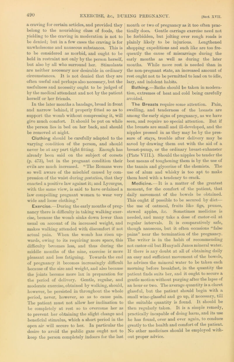 EXERCISE, &c., DUEIXG PREGNANCY. [Sect. XVII. a craving for certain articles, and provided they belong to the nourishing class of foods, the yielding to the craving in moderation is not to be denied; but in a few cases the craving is for unwholesome and nauseous substances. This is to be considered as morbid, and outrht to be held in restraint not only by the person herself, but also by all who surround her. Stimulants are neither necessary nor desirable in ordinary circumstances. It is not denied that they are often useful and perhaps also necessary, but the usefulness and necessity ought to be judged of by the medical attendant and not by the patient herself or her friends. In the later months a bandage, broad in fi’ont and narrow behind, if properly fitted so as to support the womb without compressing it, will give much comfort. It should be put on while the person lies in bed on her back, and should be removed at night. Clothing should be carefully adapted to the varying condition of the person, and should never be at any part tight fitting. Enough has already been said on the subject of coi'sets (p. 473), but in the pregnant condition their evils are much increased. “ The Romans were so well awai'e of the mischief caused by com- pression of the waist during gestation, that they enacted a positive law against it; and Lycurgus, with the same view, is said to have ordained a law compelling pregnant women to wear very wide and loose clothing.” Exercise.—During the early months of preg- nancy there is difficulty in taking walking exer- cise, because the womb sinks down lower than usual on account of its increased weight, and makes walking attended with discomfort if not actual pain. When the womb has risen up- wards, owing to its requiring more space, this difficulty becomes less, and thus during the middle months of the nine, exercise is more pleasant and less fatiguing. Towards the end of pregnancy it becomes increasingly difficult because of the size and weight, and also because the joints become more lax in preparation for the period of delivery. Gentle, regular, and moderate exercise, obtained by walking, should, however, be per-sisted in throughout the whole period, never, however, so as to cause jiain. The patient must not allow her inclination to ije completely at rest so to overcome her as to prevent her obtaining the slight change and beneficial stimulus, which a short period in the open air will secure to her. In particular the desire to avoid the public gaze ouglit not to keep the person completely indoors for the last month or two of pregnancy as it too often prac- tically does. Gentle carriage exercise need not be forbidden, but jolting over rough roads is plainly likely to be injurious. Lengthened shopping expeditions and such like are too fre- quently the cause of miscarriage during the early months as well as during the later months. While more rest is needed than in the non-pregnant ^ate, an increased amount of rest ought not to be j)ermitted to lead on to idle, lazy, and indolent habits. Bathing.—Baths should be taken in modera- tion, extremes of heat and cold being carefully avoided. The Breasts require some attention. Pain, sw^elling, and tenderness of the brejists are among the early signs of pregnancy, as w’e have seen, and require no special attention. But if the breasts are small and ill-developed, and the nii:>ples pressed in as they may be by the pres- sure of stays, trouble after delivery may be saved by drawing them out with the aid of a breast-pump, or the ordinary breast-exhauster (Plate VIII.). Should the nipples be tender the best means of toughening them is by the use of the tannin and glycerine of the chemists. The use of alum and whisky is too apt to make them liard with a tendency to crack. Medicine. — It is a matter of the greatest moment, for the comfort of the patient, that daily movement of the bowels be obtained. This ought if jjossible to be secured by diet— the use of oatmeal, fruits like figs, prunes, stew'ed apples, &c. Sometimes medicine is needed, and many take a dose of castor-oil at regular intervals. It is comparatively safe, though nauseous, but it often occasions “false pains” near the termination of the pregnancy. The writer is in the habit of recommending not castor-oil but Hunyadi Janos mineral water. If there is any doubt at all of obtaining daily an easy and sufficient movement of the bowels, he advises the mineral w^ater to be taken each morning before breakfast, in the quantity the patient finds suits her, and it ought to secure a gentle motion wdthout purging after the lapse of an hour or two. The avei'age quantity is a claret glassful, but the patient shonld begin wdth a small wdne-glassful and go up, if necessary, till the suitable quantity is found. It should be then regularly taken. It is a sini])le remedy, ])ractically incapable of doing harm, and its use he has found, over and over again, to conduce greatly to the health and comfort of the ])atient. No other medicines should be employed wdth- out proper advice.