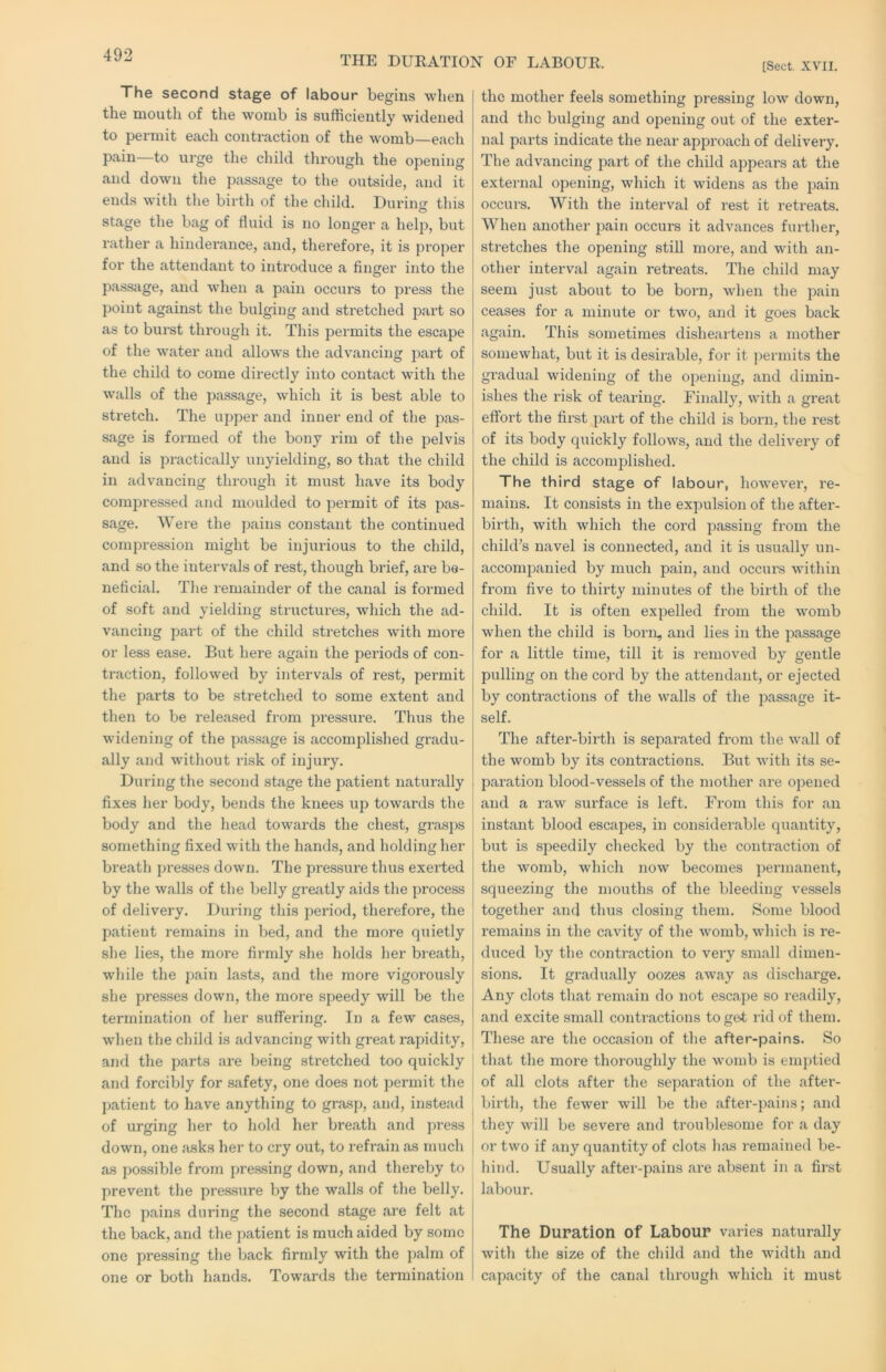THE DUKATION OF LABOUR [Sect. XVII. The second stage of labour begins when the mouth of the womb is sufficiently widened to permit each contraction of the womb—each pain—to urge the child through the opening and down the passage to the outside, and it ends with the birth of the child. Durincr this O stage the bag of fluid is no longer a help, but rather a hinderance, and, therefore, it is proper for the attendant to introduce a finger into the passage, and when a pain occurs to pi’ess the point against the bulging and stretched part so as to burst through it. This permits the escape of the water and allows the advancing part of the child to come directly into contact with the walls of the passage, which it is best able to stretch. The upper and inner end of the pas- sage is formed of the bony rim of the pelvis and is practically unyielding, so that the child in advancing through it must have its body compressed and moulded to permit of its pas- sage. Were the pains constant the continued compression might be injurious to the child, and so the intervals of rest, though brief, are be- neficial. The remainder of the canal is formed of soft and yielding structures, which the ad- vancing pai’t of the child stretches with more or less ease. But here again the periods of con- traction, followed by intervals of rest, permit the parts to be stretched to some extent and then to be released from pressure. Thus the widening of the passage is accomplished gradu- ally and without risk of injury. During the second stage the patient naturally fixes her body, bends the knees up towards the body and the head towards the chest, grasps something fixed with the hands, and holding her breath presses down. The pressure thus exerted by the walls of the belly greatly aids the process of delivery. During this period, therefore, the patient remains in bed, and the more quietly she lies, the more fiimly she holds her breath, while the pain lasts, and the more vigorously she presses down, the more speedy will be the termination of her suffering. In a few cases, when the child is advancing with great rapidity, and the parts are being stretched too quickly and forcibly for safety, one does not permit the patient to have anything to grasp, and, instead of urging her to hold her breath and press | down, one asks her to cry out, to refrain as much as possible from pressing down, and thereby to prevent the pre.ssure by the walls of the belly. The pains during the second stage are felt at the back, and the patient is much aided by some one pressing the back firmly with the palm of one or both hands. Towards the termination the mother feels something pressing low down, and the bulging and opening out of the exter- nal parts indicate the near approach of delivery. The advancing part of the child appears at the external opening, which it widens as the pain occurs. With the interval of rest it retreats. When another pain occurs it advances further, stretches the opening still more, and with an- other interval again retreats. The child may seem just about to be born, when the pain ceases for a minute or two, and it goes back again. This sometimes disheartens a mother somewhat, but it is desirable, for it permits the gradual widening of the opening, and dimin- ishes the risk of tearing. Finally, with a great effort the first part of the child is born, the rest of its body quickly follows, and the delivery of the child is accomplished. The third stage of labour, however, re- mains. It consists in the expulsion of the after- birth, with which the cord passing from the chikbs navel is connected, and it is usually un- acconqianied by much pain, and occurs within from five to thirty minutes of the birth of the child. It is often expelled from the womb when the child is born, and lies in the jmssage for a little time, till it is removed by gentle pulling on the cord by the attendant, or ejected by contractions of the walls of the passage it- self. The after-birth is separated from the wall of the womb by its contractions. But with its se- paration blood-vessels of the mother are opened and a raw surface is left. From this for an instant blood escapes, in considerable quantity, but is speedily checked by the contraction of the womb, which now becomes permanent, squeezing the mouths of the bleeding vessels together and thus closing them. Some blood remains in the cavity of the womb, which is re- duced by the contraction to very small dimen- sions. It gradually oozes away as discharge. Any clots that remain do not escape so readily, and excite small contractions to get rid of them. These are the occasion of the after-pains. So that the more thoroughly the womb is emptied of all clots after the separation of the after- birth, the fewer will be the after-pains; and they will be severe and troublesome for a day or two if any quantity of clots has remained be- hind. Usually after-pains are absent in a first labour. The Duration of Labour varies naturally with the size of the child and the width and capacity of the canal through which it must